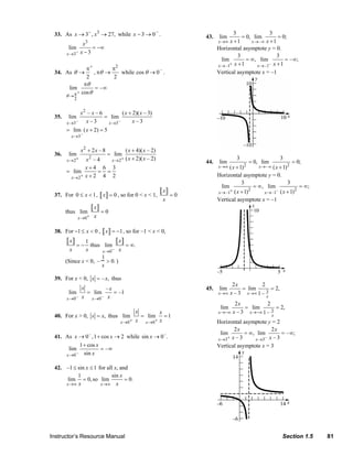 −
                              33. As x → 3− , x3 → 27, while x − 3 → 0 .                                                      43.     lim
                                                                                                                                             3
                                                                                                                                                 = 0, lim
                                                                                                                                                              3
                                                                                                                                                                  = 0;
                                                 x  3                                                                                x →∞  x +1      x→ – ∞ x + 1
                                       lim          = −∞                                                                             Horizontal asymptote y = 0.
                                     x →3−      x−3
                                                                                                                                               3                  3
                                                                                                                                       lim         = ∞, lim           = – ∞;
                                                                                                                                     x → –1+ x + 1      x → –1– x + 1
                                               π+         π2
                              34. As θ →           , πθ →    while cos θ → 0 – .                                                     Vertical asymptote x = –1
                                               2           2
                                              πθ
                                       lim          = –∞
                                     θ→  π + cos θ
                                           2


                                                x2 – x – 6        ( x + 2)( x – 3)
                              35.      lim                 = lim
                                     x →3–        x–3       x →3–       x–3
                                     = lim ( x + 2) = 5
                                        x →3 –


                                                x2 + 2 x – 8                    ( x + 4)( x – 2)
                              36.      lim                           = lim
                                     x → 2+  x –4       2
                                                                       x → 2+   ( x + 2)( x – 2)                                                 3                           3
                                                                                                                              44.     lim                 = 0, lim                  = 0;
                                                                                                                                     x →∞ ( x + 1)    2        x → – ∞ ( x + 1) 2
                                             x+4 6 3
                                     = lim        = =
                                      x → 2+ x + 2 4 2                                                                               Horizontal asymptote y = 0.
                                                                                                                                                 3                      3
                                                                                                                                       lim              = ∞, lim               = ∞;
                                                                                                    x                                x → –1+ ( x + 1) 2     x → –1– ( x + 1) 2
                              37. For 0 ≤ x < 1 , x = 0 , so for 0 < x < 1,                             =0
                                                                                                    x                                Vertical asymptote x = –1
                                                             x
                                     thus lim                    =0
                                               x →0 +        x

                              38. For −1 ≤ x < 0 , x = −1 , so for –1 < x < 0,
                                       x      1             x
                                             =− thus lim      = ∞.
                                       x      x      x →0 − x
                                                    1
                                     (Since x < 0, – > 0. )
                                                    x

                              39. For x < 0, x = – x, thus
                                                                                                                                              2x         2
                                                x                    –x                                                       45.     lim         = lim      = 2,
                                       lim          = lim               = –1                                                         x →∞    x – 3 x→∞ 1 – 3
                                     x →0 –                 x →0 –
                                                x                     x                                                                                             x
                                                                                                                                            2x           2
                                                                                                                                       lim      = lim        = 2,
                                                                                     x             x                                 x →−∞ x – 3 x →−∞ 1 – 3
                              40. For x > 0, x = x, thus lim                             = lim       =1                                                                 x
                                                                           x →0 +    x    x →0 +   x                                 Horizontal asymptote y = 2
                                                                                                                                            2x              2x
                                                                                                                                      lim        = ∞, lim        = – ∞;
                              41. As x → 0 – , 1 + cos x → 2 while sin x → 0 – .                                                     x →3+ x – 3     x →3– x – 3
                                        1 + cos x                                                                                    Vertical asymptote x = 3
                                    lim           = –∞
                                  x →0 – sin x


                              42. –1 ≤ sin x ≤ 1 for all x, and
                                       1               sin x
                                   lim = 0, so lim            = 0.
                                  x →∞ x          x →∞ x




                           Instructor’s Resource Manual                                                                                                                       Section 1.5                 81
© 2007 Pearson Education, Inc., Upper Saddle River, NJ. All rights reserved. This material is protected under all copyright laws as they currently exist. No portion of this material may be reproduced, in any form
or by any means, without permission in writing from the publisher.
 