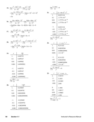 x 4 –18 x 2 + 81                     ( x 2 – 9) 2                                               1 − cos t
           15. lim                                 = lim                                                           lim              =0
                   x →3                    2          x →3                2                                        t →0      2t
                                ( x – 3)                       ( x – 3)
                             ( x – 3) 2 ( x + 3) 2                                                                                       ( x − sin x ) 2 / x 2
                   = lim                       2
                                                           = lim( x + 3)2 = (3 + 3) 2                      21.              x
                      x →3         ( x – 3)                  x →3
                                                                                                                       1.                0.0251314
                   = 36
                                                                                                                       0.1                2.775 × 10−6
                          (3u + 4)(2u – 2)3                        8(3u + 4)(u –1)3                                    0.01               2.77775 × 10−10
           16. lim                                     = lim
                   u →1          (u –1) 2                   u →1        (u –1) 2                                       0.001              2.77778 × 10−14
                   = lim 8(3u + 4)(u – 1) = 8[3(1) + 4](1 – 1) = 0
                      u →1                                                                                             –1.               0.0251314
                                                                                                                       –0.1              2.775 × 10−6
                         (2 + h) 2 − 4       4 + 4h + h 2 − 4
           17.       lim               = lim                                                                           –0.01              2.77775 × 10−10
                     h→0      h          h→0        h
                             h 2 + 4h                                                                                  –0.001             2.77778 × 10−14
                     = lim            = lim(h + 4) = 4
                        h →0     h      h →0                                                                               ( x – sin x) 2
                                                                                                                   lim                          =0
                                                                                                                   x →0             x2
                         ( x + h) 2 − x 2        x 2 + 2 xh + h 2 − x 2
           18.       lim                  = lim                                                                                                           2       2
                     h→0        h           h →0           h                                               22.              x                  (1 − cos x ) / x

                             h 2 + 2 xh                                                                                1.                0.211322
                     = lim              = lim(h + 2 x) = 2 x
                        h →0      h       h →0                                                                         0.1               0.00249584
                                                                                                                       0.01              0.0000249996
           19.              x                      sin x                                                               0.001             2.5 × 10−7
                                                    2x
                       1.             0.420735
                                                                                                                       –1.               0.211322
                       0.1            0.499167
                                                                                                                       –0.1              0.00249584
                       0.01           0.499992                                                                         –0.01             0.0000249996
                       0.001          0.49999992                                                                       –0.001            2.5 × 10−7
                                                                                                                           (1 – cos x) 2
                       –1.            0.420735                                                                     lim                          =0
                                                                                                                   x →0             x2
                       –0.1           0.499167
                                                                                                                                           2
                                                                                                           23.              t            (t − 1) /(sin(t − 1))
                       –0.01          0.499992
                       –0.001         0.49999992                                                                       2.                3.56519
                                                                                                                       1.1               2.1035
                       sin x
                   lim       = 0.5                                                                                     1.01
                   x →0 2 x                                                                                                              2.01003
                                                                                                                       1.001             2.001
                                                    1− cos t
           20.              t                         2t
                       1.             0.229849                                                                         0                 1.1884
                       0.1            0.0249792                                                                        0.9               1.90317
                       0.01           0.00249998                                                                       0.99              1.99003
                                                                                                                       0.999             1.999
                       0.001          0.00024999998
                                                                                                                            t −12
                                                                                                                   lim              =2
                       –1.            –0.229849                                                                    t →1 sin(t  − 1)
                       –0.1           –0.0249792
                       –0.01          –0.00249998
                       –0.001         –0.00024999998




        64           Section 1.1                                                                                                                  Instructor’s Resource Manual
© 2007 Pearson Education, Inc., Upper Saddle River, NJ. All rights reserved. This material is protected under all copyright laws as they currently exist. No portion of this material may be reproduced, in any form
or by any means, without permission in writing from the publisher.
 