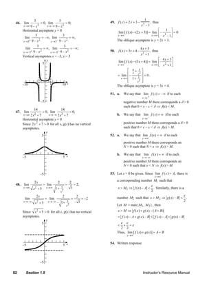 3                        3                                                                                        1
           46.      lim                = 0, lim                 = 0;                                       49. f ( x ) = 2 x + 3 –          3
                                                                                                                                                     , thus
                   x →∞ 9 – x      2 x→ – ∞ 9 – x          2                                                                               x –1
                  Horizontal asymptote y = 0                                                                                                        ⎡   1 ⎤
                                                                                                                   lim [ f ( x) – (2 x + 3)] = lim ⎢ –     ⎥=0
                            3                     3                                                               x →∞                                 3
                                                                                                                                               x →∞ ⎣ x –1 ⎦
                   lim           = – ∞, lim            = ∞,
                  x →3 + 9 – x2        x →3  – 9 – x2                                                             The oblique asymptote is y = 2x + 3.
                             3                     3
                    lim           = ∞, lim              = – ∞;                                                                            4x + 3
                  x → –3+ 9 – x
                                2
                                       x → –3– 9 – x
                                                     2                                                     50.      f ( x) = 3x + 4 –                , thus
                                                                                                                                          x2 + 1
                  Vertical asymptotes x = –3, x = 3
                                                                                                                                                    ⎡ 4x + 3⎤
                                                                                                                   lim [ f ( x) – (3 x + 4)] = lim ⎢ –        ⎥
                                                                                                                  x →∞                         x →∞ ⎣ x 2 + 1 ⎦

                                                                                                                           ⎡ 4+ 3 ⎤
                                                                                                                               x x2 ⎥
                                                                                                                  = lim ⎢ –              =0.
                                                                                                                     x →∞  ⎢ 1+ 1 ⎥
                                                                                                                           ⎢
                                                                                                                           ⎣         2 ⎥
                                                                                                                                   x ⎦
                                                                                                                  The oblique asymptote is y = 3x + 4.

                                                                                                           51. a.          We say that lim f ( x) = – ∞ if to each
                                                                                                                                            x →c +
                                                                                                                           negative number M there corresponds a δ > 0
                                                                                                                           such that 0 < x – c < δ ⇒ f(x) < M.
                              14                           14
           47.      lim                 = 0, lim   = 0;
                   x →∞ 2 x+7 2   x→ – ∞ 2 x2 + 7                                                                 b. We say that lim f ( x) = ∞ if to each
                  Horizontal asymptote y = 0                                                                                                x →c –
                          2
                  Since 2x + 7 > 0 for all x, g(x) has no vertical                                                         positive number M there corresponds a δ > 0
                  asymptotes.                                                                                              such that 0 < c – x < δ ⇒ f(x) > M.

                                                                                                           52. a.          We say that lim f ( x) = ∞ if to each
                                                                                                                                            x →∞
                                                                                                                           positive number M there corresponds an
                                                                                                                           N > 0 such that N < x ⇒ f(x) > M.

                                                                                                                  b. We say that lim f ( x ) = ∞ if to each
                                                                                                                                            x → –∞
                                                                                                                           positive number M there corresponds an
                                                                                                                           N < 0 such that x < N ⇒ f(x) > M.

                                                                                                           53. Let ε > 0 be given. Since lim f ( x ) = A, there is
                                                                                                                                                         x →∞

                              2x                      2              2                                            a corresponding number M1 such that
           48.      lim                 = lim                   =        = 2,                                                                        ε
                   x →∞        2
                             x +5         x →∞     1+      5         1                                             x > M1 ⇒ f ( x) – A < . Similarly, there is a
                                                          x2                                                                            2
                                  2x                       2               2                                                                                                          ε
                    lim                  = lim                       =          = –2                              number M2 such that x > M 2 ⇒ g ( x) – B < .
                   x→ – ∞                   x→ – ∞                       – 1                                                                                2
                               x2 + 5                – 1+        5
                                                                x2                                                Let M = max{M1 , M 2 } , then
                  Since x 2 + 5 > 0 for all x, g(x) has no vertical                                                x > M ⇒ f ( x) + g ( x) – ( A + B)
                  asymptotes.                                                                                      = f ( x) – A + g ( x) – B ≤ f ( x) – A + g ( x) – B
                                                                                                                       ε       ε
                                                                                                                   <      =ε
                                                                                                                           +
                                                                                                                    2 2
                                                                                                                  Thus, lim [ f ( x) + g ( x)] = A + B
                                                                                                                               x →∞

                                                                                                           54. Written response




        82           Section 1.5                                                                                                             Instructor’s Resource Manual
© 2007 Pearson Education, Inc., Upper Saddle River, NJ. All rights reserved. This material is protected under all copyright laws as they currently exist. No portion of this material may be reproduced, in any form
or by any means, without permission in writing from the publisher.
 