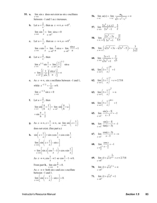 55. a.         lim sin x does not exist as sin x oscillates                                                                                 m0
                                            x →∞                                                                              56.     lim− m(v) = lim−                               =∞
                                           between –1 and 1 as x increases.                                                          v →c               v →c           1 − v2 / c2
                                                    1
                                     b. Let u =       , then as x → ∞, u → 0+.                                                           3x 2 + x +1 3
                                                    x                                                                         57.     lim     2
                                                                                                                                                    =
                                                                                                                                     x →∞ 2x –1       2
                                                    1
                                             lim sin = lim sin u = 0
                                            x →∞     x u →0 +
                                                                                                                                                   2 x 2 – 3x            2
                                                                                                                              58.      lim                         =
                                                    1                                                                                                  2
                                     c.    Let u = , then as x → ∞, u → 0+.                                                          x→ – ∞         5x + 1               5
                                                    x
                                                      1        1            sin u                                                                                          3
                                            lim x sin = lim sin u = lim           =1                                          59.      lim ⎛ 2 x 2 + 3x – 2 x 2 – 5 ⎞ = –
                                                                                                                                           ⎜                        ⎟
                                           x →∞       x u → 0+ u      u →0 + u                                                       x→ – ∞ ⎝                       ⎠     2 2
                                                       1                                                                                         2x +1             2
                                     d. Let u =          , then                                                               60.     lim                    =
                                                       x
                                                                                  3/ 2
                                                                                                                                     x →∞        3x 2 + 1          3
                                                    3/ 2      1       ⎛1⎞
                                            lim x          sin = lim+ ⎜ ⎟                sin u
                                            x →∞              x u →0 ⎝ u ⎠                                                                             10
                                                                                                                                          ⎛ 1⎞
                                                   ⎡⎛ 1 ⎞⎛ sin u ⎞⎤                                                           61.     lim ⎜ 1 + ⎟            =1
                                            = lim+ ⎢⎜   ⎟⎜                                                                           x →∞ ⎝    x⎠
                                                    ⎜   ⎟        ⎟⎥ = ∞
                                             u → 0 ⎢⎝ u ⎠⎝ u ⎠ ⎥
                                                   ⎣              ⎦
                                                                                                                                                        x
                                                                                                                                          ⎛ 1⎞
                                     e.    As x → ∞, sin x oscillates between –1 and 1,                                       62.     lim ⎜1 + ⎟ = e ≈ 2.718
                                                                                                                                     x →∞ ⎝   x⎠
                                                           1
                                           while x –1/ 2 =    → 0.
                                                            x
                                                                                                                                                        x2
                                                     –1/ 2
                                                             sin x = 0                                                                 ⎛ 1⎞
                                             lim x                                                                            63. lim ⎜ 1 + ⎟                 =∞
                                            x →∞                                                                                  x →∞ ⎝   x⎠
                                                    1
                                     f.    Let u =     , then                                                                                           sin x
                                                    x                                                                                     ⎛ 1⎞
                                                                                                                              64.     lim ⎜1 + ⎟                  =1
                                                    ⎛π 1⎞            ⎛π    ⎞                                                         x →∞ ⎝   x⎠
                                            lim sin ⎜ + ⎟ = lim+ sin ⎜ + u ⎟
                                            x→∞     ⎝ 6 x ⎠ u →0     ⎝ 6   ⎠
                                                                                                                                                 sin x – 3
                                                 π 1                                                                          65.      lim                     = –1
                                            = sin =                                                                                                x–3
                                                 6 2                                                                                 x →3–

                                                           1                  ⎛   1⎞                                                             sin x – 3
                                     g.    As x → ∞, x +     → ∞, so lim sin ⎜ x + ⎟                                          66.      lim                        = –1
                                                           x             x →∞ ⎝   x⎠
                                                                                                                                     x →3–       tan( x – 3)
                                           does not exist. (See part a.)
                                                ⎛    1⎞            1            1                                                                cos( x – 3)
                                     h.     sin ⎜ x + ⎟ = sin x cos + cos x sin                                               67.      lim                   = –∞
                                                ⎝    x⎠             x           x                                                    x →3–         x–3
                                                  ⎡ ⎛      1⎞         ⎤
                                             lim ⎢sin ⎜ x + ⎟ – sin x ⎥                                                                          cos x
                                            x →∞ ⎣    ⎝    x⎠         ⎦                                                       68.      lim             = –1
                                                                                                                                     x→ π
                                                                                                                                             +   x– π2
                                                   ⎡     ⎛     1 ⎞           1⎤                                                         2
                                           = lim ⎢sin x ⎜ cos –1⎟ + cos x sin ⎥
                                              x →∞ ⎣     ⎝     x ⎠           x⎦
                                                                                                                                                             1
                                                             1             1                                                           lim (1 + x )           x   = e ≈ 2.718
                                           As x → ∞, cos → 1 so cos –1 → 0.                                                   69.
                                                             x             x                                                         x →0 +
                                                                   1
                                           From part b., lim sin = 0.
                                                           x →∞    x                                                         70.       lim (1 + x )1/ x = ∞
                                           As x → ∞ both sin x and cos x oscillate                                                   x → 0+
                                           between –1 and 1.
                                                 ⎡ ⎛       1⎞        ⎤                                                       71.       lim (1 + x ) x = 1
                                            lim ⎢sin ⎜ x + ⎟ – sin x ⎥ = 0.                                                          x →0+
                                           x →∞ ⎣    ⎝      x⎠       ⎦




                           Instructor’s Resource Manual                                                                                                                          Section 1.5              83
© 2007 Pearson Education, Inc., Upper Saddle River, NJ. All rights reserved. This material is protected under all copyright laws as they currently exist. No portion of this material may be reproduced, in any form
or by any means, without permission in writing from the publisher.
 
