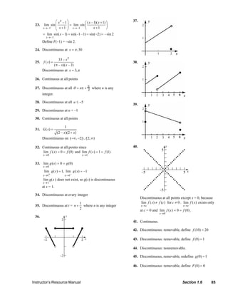 ⎛ x2 – 1 ⎞           ⎛ ( x – 1)( x + 1) ⎞
                                                                                                                              37.
                              23.     lim sin ⎜        ⎟ = lim sin ⎜                  ⎟
                                     x → –1   ⎜ x + 1 ⎟ x→ –1 ⎝           x +1        ⎠
                                              ⎝        ⎠
                                     = lim sin( x –1) = sin(–1 – 1) = sin(−2) = – sin 2
                                        x → –1
                                     Define F(–1) = –sin 2.

                              24. Discontinuous at x = π ,30

                                               33 – x 2
                              25.     f ( x) =                                                                                38.
                                            (π – x)( x – 3)
                                     Discontinuous at x = 3, π

                              26. Continuous at all points

                              27. Discontinuous at all θ = nπ + π where n is any
                                                                2
                                  integer.

                              28. Discontinuous at all u ≤ −5
                                                                                                                              39.
                              29. Discontinuous at u = –1

                              30. Continuous at all points

                                                          1
                              31. G ( x) =
                                                   (2 – x)(2 + x)
                                     Discontinuous on (−∞, −2] ∪ [2, ∞)

                              32. Continuous at all points since                                                              40.
                                  lim f ( x) = 0 = f (0) and lim f ( x) = 1 = f (1).
                                     x →0                                   x →1

                              33. lim g ( x ) = 0 = g (0)
                                     x →0
                                      lim g ( x) = 1, lim g ( x) = –1
                                     x →1+                x →1–
                                      lim g(x ) does not exist, so g(x) is discontinuous
                                     x→1
                                     at x = 1.

                              34. Discontinuous at every integer
                                                                                                                                     Discontinuous at all points except x = 0, because
                                                                         1                                                           lim f ( x ) ≠ f (c) for c ≠ 0 . lim f ( x ) exists only
                              35. Discontinuous at t = n +                 where n is any integer                                    x →c                                      x →c
                                                                         2                                                           at c = 0 and lim f ( x) = 0 = f (0) .
                                                                                                                                                       x →0
                              36.
                                                                                                                              41. Continuous.

                                                                                                                              42. Discontinuous: removable, define f (10) = 20

                                                                                                                              43. Discontinuous: removable, define f (0) = 1

                                                                                                                              44. Discontinuous: nonremovable.

                                                                                                                              45. Discontinuous, removable, redefine g (0) = 1

                                                                                                                              46. Discontinuous: removable, define F (0) = 0



                           Instructor’s Resource Manual                                                                                                                       Section 1.6                 85
© 2007 Pearson Education, Inc., Upper Saddle River, NJ. All rights reserved. This material is protected under all copyright laws as they currently exist. No portion of this material may be reproduced, in any form
or by any means, without permission in writing from the publisher.
 