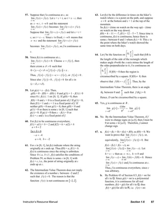 57. Suppose that f is continuous at c, so                                                       63. Let f(x) be the difference in times on the hiker’s
                                   lim f ( x) = f (c). Let x = c + t, so t = x – c, then                                          watch where x is a point on the path, and suppose
                                     x →c                                                                                          x = 0 at the bottom and x = 1 at the top of the
                                     as x → c , t → 0 and the statement                                                           mountain.
                                      lim f ( x) = f (c) becomes lim f (t + c ) = f (c).                                          So f(x) = (time on watch on the way up) – (time
                                     x →c                                    t →0
                                                                                                                                  on watch on the way down).
                                     Suppose that lim f (t + c) = f (c) and let x = t +                                           f(0) = 4 – 11 = –7, f(1) = 12 – 5 = 7. Since time is
                                                         t→ 0
                                     c, so t = x – c. Since c is fixed, t → 0 means that                                          continuous, f(x) is continuous, hence there is
                                     x → c and the statement lim f (t + c) = f (c)                                                some c between 0 and 1 where f(c) = 0. This c is
                                                                          t →0                                                    the point where the hiker’s watch showed the
                                     becomes lim f ( x) = f (c) , so f is continuous at                                           same time on both days.
                                                   x →c
                                     c.                                                                                                                        ⎡ π⎤
                                                                                                                              64. Let f be the function on ⎢0, 2 ⎥ such that f(θ) is
                                                                                                                                                               ⎣    ⎦
                              58. Since f(x) is continuous at c,
                                                                                                                                  the length of the side of the rectangle which
                                   lim f ( x) = f (c) > 0. Choose ε = f ( c ) , then
                                     x →c                                                                                         makes angle θ with the x-axis minus the length of
                                     there exists a δ > 0 such that                                                               the sides perpendicular to it. f is continuous on
                                      0 < x − c < δ ⇒ f ( x) − f (c) < ε .                                                         ⎡ π⎤
                                                                                                                                   ⎢0, 2 ⎥ . If f(0) = 0 then the region is
                                                                                                                                   ⎣     ⎦
                                     Thus, f ( x ) − f ( c ) > −ε = − f ( c ) , or f ( x ) > 0 .                                  circumscribed by a square. If f(0) ≠ 0, then
                                     Since also f ( c ) > 0 , f ( x ) > 0 for all x in                                                                        ⎛π ⎞
                                                                                                                                  observe that f (0) = − f ⎜ ⎟ . Thus, by the
                                     (c − δ , c + δ ).                                                                                                        ⎝2⎠
                                                                                                                                  Intermediate Value Theorem, there is an angle
                              59. Let g(x) = x – f(x). Then,                                                                                                     π
                                   g(0) = 0 – f(0) = –f(0) ≤ 0 and g(1) = 1 – f(1) ≥ 0                                               θ 0 between 0 and    such that f (θ 0 ) = 0.
                                                                                                                                                        2
                                  since 0 ≤ f(x) ≤ 1 on [0, 1] . If g(0) = 0, then                                                   Hence, D can be circumscribed by a square.
                                   f(0) = 0 and c = 0 is a fixed point of f. If g(1) = 0,
                                  then f(1) = 1 and c = 1 is a fixed point of f. If                                           65. Yes, g is continuous at R .
                                  neither g(0) = 0 nor g(1) = 0, then g(0) < 0 and
                                                                                                                                              lim g ( r ) =              = lim g ( r )
                                                                                                                                                                GMm
                                  g(1) > 0 so there is some c in [0, 1] such that
                                                                                                                                            r →R−                R2        r →R+
                                  g(c) = 0. If g(c) = 0 then c – f(c) = 0 or
                                  f(c) = c and c is a fixed point of f.                                                       66. No. By the Intermediate Value Theorem, if f
                                                                                                                                      were to change signs on [a,b], then f must be
                              60. For f(x) to be continuous everywhere,
                                                                                                                                      0 at some c in [a,b]. Therefore, f cannot
                                  f(1) = a(1) + b = 2 and f(2) = 6 = a(2) + b
                                    a+b=2                                                                                             change sign.
                                  2a + b = 6                                                                                  67. a.       f(x) = f(x + 0) = f(x) + f(0), so f(0) = 0. We
                                      – a = –4                                                                                             want to prove that lim f (x) = f (c), or,
                                                                                                                                                                       x→c
                                       a = 4, b = –2                                                                                       equivalently, lim [ f (x) – f (c)] = 0. But
                                                                                                                                                                x→c
                              61. For x in [0, 1], let f(x) indicate where the string                                                      f(x) – f(c) = f(x – c), so
                                  originally at x ends up. Thus f(0) = a, f(1) = b.                                                         lim[ f ( x) – f (c)] = lim f ( x – c). Let
                                  f(x) is continuous since the string is unbroken.                                                          x →c                         x →c
                                  Since 0 ≤ a, b ≤ 1 , f(x) satisfies the conditions of                                                    h = x – c then as x → c, h → 0 and
                                  Problem 59, so there is some c in [0, 1] with                                                             lim f ( x – c) = lim f (h) = f (0) = 0. Hence
                                                                                                                                            x →c                  h →0
                                  f(c) = c, i.e., the point of string originally at c
                                                                                                                                            lim f (x) = f (c) and f is continuous at c.
                                  ends up at c.                                                                                             x→c
                                                                                                                                           Thus, f is continuous everywhere, since c
                              62. The Intermediate Value Theorem does not imply                                                            was arbitrary.
                                  the existence of a number c between –2 and 2
                                  such that f (c ) = 0. The reason is that the                                                       b. By Problem 43 of Section 0.5, f(t) = mt for
                                                                                                                                        all t in Q. Since g(t) = mt is a polynomial
                                     function f ( x ) is not continuous on [ −2, 2] .                                                   function, it is continuous for all real
                                                                                                                                        numbers. f(t) = g(t) for all t in Q, thus
                                                                                                                                         f(t) = g(t) for all t in R, i.e. f (t ) = mt.




                           Instructor’s Resource Manual                                                                                                                       Section 1.6                 87
© 2007 Pearson Education, Inc., Upper Saddle River, NJ. All rights reserved. This material is protected under all copyright laws as they currently exist. No portion of this material may be reproduced, in any form
or by any means, without permission in writing from the publisher.
 