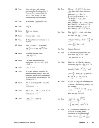 11. True:              Since both sin x and cos x are                                           25. True:              Choose ε = 0. 001 f (2) then since
                                                     continuous for all real numbers, by                                                             lim f ( x ) = f (2), there is some δ
                                                     Theorem C we can conclude that                                                                   x→2
                                                                                                                                                     such that 0 < x − 2 < δ ⇒
                                                      f ( x) = 2 sin 2 x − cos x is also
                                                                                                                                                      f ( x ) − f (2) < 0. 001 f (2), or
                                                     continuous for all real numbers.
                                                                                                                                                     −0. 001 f (2 ) < f ( x ) − f (2 )
                              12. True.              By definition, lim f ( x ) = f ( c ) .                                                          < 0.001f(2)
                                                                           x →c                                                                      Thus, 0.999f(2) < f(x) < 1.001f(2) and
                                                                                                                                                     f(x) < 1.001f(2) for 0 < x − 2 < δ .
                              13. True.               2 ∈ [1,3]                                                                                      Since f(2) < 1.001f(2), as f(2) > 0,
                                                                                                                                                     f(x) < 1.001f(2) on (2 − δ , 2 + δ ).
                              14. False:              lim may not exist
                                                      x →0 −                                                                  26. False:             That lim [ f ( x ) + g ( x )] exists does
                                                                                                                                                             x→c
                              15. False:             Consider f ( x) = sin x.                                                                        not imply that lim f ( x ) and
                                                                                                                                                                           x→c
                                                                                                                                                                                               x–3
                              16. True.              By the definition of continuity on an                                                            lim g( x ) exist; e.g., f ( x) =             and
                                                     interval.                                                                                        x→c                                      x+2
                                                                                                                                                                 x+7
                                                                                                                                                      g ( x) =       for c = −2 .
                              17. False:             Since −1 ≤ sin x ≤ 1 for all x and                                                                          x+2
                                                          1                    sin x
                                                      lim = 0 , we get lim           =0.                                      27. True:              Squeeze Theorem
                                                     x →∞ x               x →∞ x

                                                                                                                              28. True:              A function has only one limit at a
                              18. False.             It could be the case where
                                                                                                                                                     point, so if lim f ( x ) = L and
                                                       lim f ( x ) = 2                                                                                                x→ a
                                                      x →−∞
                                                                                                                                                      lim f ( x ) = M , L = M
                                                                                                                                                      x→ a
                              19. False:             The graph has many vertical
                                                     asymptotes; e.g., x = ± π/2, ± 3π/2,                                     29. False:             That f(x) ≠ g(x) for all x does not
                                                     ± 5π/2, …                                                                                       imply that lim f ( x) ≠ lim g ( x). For
                                                                                                                                                                      x →c              x →c
                              20. True:              x = 2 ; x = –2                                                                                                                 2
                                                                                                                                                                                   x +x–6
                                                                                                                                                     example, if f ( x) =                 and
                                                                                                                                                                                     x–2
                              21. True:              As x → 1+ both the numerator and
                                                                                                                                                            5
                                                     denominator are positive. Since the                                                              g ( x) =x, then f(x) ≠ g(x) for all x,
                                                     numerator approaches a constant and                                                                    2
                                                     the denominator approaches zero, the                                                            but lim f ( x ) = lim g ( x ) = 5.
                                                                                                                                                           x→2               x→ 2
                                                     limit goes to + ∞ .
                                                                                                                              30. False:             If f(x) < 10, lim f ( x ) could equal 10
                              22. False:              lim f ( x) must equal f(c) for f to be                                                                            x→2
                                                      x →c                                                                                           if there is a discontinuity point (2, 10).
                                                     continuous at x = c.                                                                            For example,
                                                                                                                                                               – x3 + 6 x 2 − 2 x − 12
                              23. True:               lim f ( x) = f ⎛ lim x ⎞ = f (c), so f is
                                                                     ⎜       ⎟
                                                                                                                                                      f ( x) =
                                                                                                                                                                       x–2
                                                                                                                                                                                       < 10 for
                                                      x →c           ⎝ x →c ⎠
                                                     continuous at x = c.                                                                            all x, but lim f ( x) = 10.
                                                                                                                                                                   x →2

                                                                x
                              24. True:                lim        = 1 = f ( 2.3)                                              31. True:               lim f ( x) = lim             f 2 ( x)
                                                      x →2.3    2                                                                                     x →a               x →a
                                                                                                                                                                             2
                                                                                                                                                      = ⎡ lim f ( x) ⎤ = (b)2 = b
                                                                                                                                                        ⎢ x→a        ⎥
                                                                                                                                                        ⎣            ⎦

                                                                                                                              32. True:              If f is continuous and positive on
                                                                                                                                                     [a, b], the reciprocal is also
                                                                                                                                                     continuous, so it will assume all
                                                                                                                                                                          1           1
                                                                                                                                                     values between            and         .
                                                                                                                                                                        f ( a)      f (b )


                           Instructor’s Resource Manual                                                                                                                          Section 1.7              89
© 2007 Pearson Education, Inc., Upper Saddle River, NJ. All rights reserved. This material is protected under all copyright laws as they currently exist. No portion of this material may be reproduced, in any form
or by any means, without permission in writing from the publisher.
 