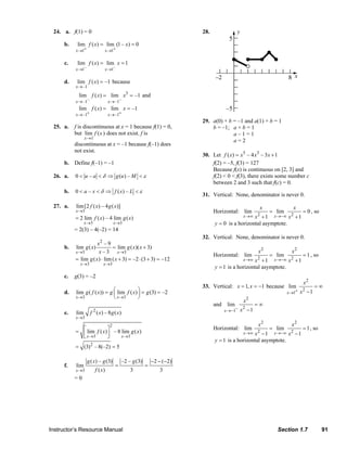 24. a. f(1) = 0                                                                                 28.

                                     b.      lim f ( x) = lim (1 – x) = 0
                                            x →1+              x →1+

                                     c.      lim f ( x) = lim x = 1
                                            x →1–              x →1–

                                     d.      lim f ( x) = –1 because
                                            x → –1

                                              lim f ( x) = lim x3 = –1 and
                                            x → –1–               x → –1–
                                              lim f ( x) = lim x = –1
                                            x → –1+               x → –1+
                                                                                                                              29. a(0) + b = –1 and a(1) + b = 1
                              25. a.       f is discontinuous at x = 1 because f(1) = 0,                                          b = –1; a + b = 1
                                           but lim f (x ) does not exist. f is                                                             a–1=1
                                                  x→1
                                                                                                                                           a=2
                                           discontinuous at x = –1 because f(–1) does
                                           not exist.
                                                                                                                              30. Let f ( x) = x5 – 4 x3 – 3 x + 1
                                     b. Define f(–1) = –1                                                                         f(2) = –5, f(3) = 127
                                                                                                                                  Because f(x) is continuous on [2, 3] and
                              26. a.        0 < u – a < δ ⇒ g (u ) – M < ε                                                        f(2) < 0 < f(3), there exists some number c
                                                                                                                                  between 2 and 3 such that f(c) = 0.
                                     b.     0 < a – x < δ ⇒ f ( x) – L < ε
                                                                                                                              31. Vertical: None, denominator is never 0.

                              27. a.        lim[2 f ( x) – 4 g ( x)]                                                                                               x                    x
                                            x →3                                                                                     Horizontal: lim                     = lim                = 0 , so
                                            = 2 lim f ( x) – 4 lim g ( x )                                                                              x →∞ x 2
                                                                                                                                                           +1               x →−∞ x 2    +1
                                                  x →3                 x →3                                                           y = 0 is a horizontal asymptote.
                                           = 2(3) – 4(–2) = 14
                                                                                                                              32. Vertical: None, denominator is never 0.
                                                       x2 – 9
                                     b.     lim g ( x)          = lim g ( x )( x + 3)
                                            x →3        x – 3 x →3                                                                                                x2                   x2
                                                                                                                                     Horizontal: lim                     = lim                = 1 , so
                                            = lim g ( x ) ⋅ lim ( x + 3) = –2 ⋅ (3 + 3) = –12                                                           x →∞ x 2
                                                                                                                                                            + 1 x →−∞ x 2 + 1
                                               x →3           x →3
                                                                                                                                      y = 1 is a horizontal asymptote.
                                     c.    g(3) = –2
                                                                                                                                                                                               x2
                                                                                                                              33. Vertical: x = 1, x = −1 because lim                                 =∞
                                     d.     lim g ( f ( x)) = g ⎛ lim f ( x) ⎞ = g (3) = –2
                                                                ⎜            ⎟                                                                                                      x →1+   x2 − 1
                                            x →3                ⎝ x →3       ⎠
                                                                                                                                                        x2
                                                                                                                                     and      lim              =∞
                                                         2                                                                                  x →−1−    x2 − 1
                                     e.     lim       f ( x) – 8 g ( x)
                                            x →3
                                                                   2                                                                                              x2                   x2
                                                                                                                                                                         = lim                = 1 , so
                                            = ⎡ lim f ( x) ⎤ – 8 lim g ( x)
                                                                                                                                     Horizontal: lim
                                              ⎢ x →3       ⎥                                                                                            x →∞ x 2
                                                                                                                                                            − 1 x→−∞ x 2 − 1
                                              ⎣            ⎦     x →3
                                                                                                                                      y = 1 is a horizontal asymptote.
                                            = (3) 2 – 8(–2) = 5

                                                    g ( x) – g (3)         –2 – g (3)       −2 − (−2)
                                     f.     lim                        =                =
                                            x →3         f ( x)                3                  3
                                           =0




                           Instructor’s Resource Manual                                                                                                                       Section 1.7                 91
© 2007 Pearson Education, Inc., Upper Saddle River, NJ. All rights reserved. This material is protected under all copyright laws as they currently exist. No portion of this material may be reproduced, in any form
or by any means, without permission in writing from the publisher.
 