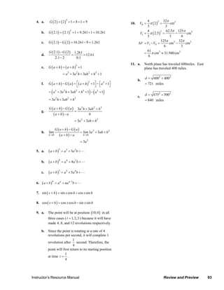 G ( 2) = ( 2) + 1 = 8 + 1 = 9
                                                              3                                                                           4           32π
                                                                                                                                      V0 = π ( 2 ) =
                               4. a.                                                                                                              3
                                                                                                                              10.                         cm3
                                                                                                                                          3            3
                                            G ( 2.1) = ( 2.1) + 1 = 9.261 + 1 = 10.261
                                                                      3                                                                   4             62.5π 125π
                                                                                                                                      V1 = π ( 2.5 ) =
                                                                                                                                                    3
                                     b.                                                                                                                      =       cm3
                                                                                                                                          3               3      6
                                            G ( 2.1) − G ( 2 ) = 10.261 − 9 = 1.261                                                                 125π        32π
                                     c.                                                                                              ΔV = V1 − V0 =       cm3 −     cm3
                                                                                                                                                      6          3
                                            G ( 2.1) − G ( 2 )                                                                            61
                                     d.                                   =
                                                                              1.261
                                                                                    = 12.61                                              = π cm3 ≈ 31.940 cm3
                                                    2.1 − 2                    0.1                                                         6

                                                                                                                              11. a.       North plane has traveled 600miles. East
                                            G ( a + h) = ( a + h) + 1
                                                                              3
                                     e.                                                                                                    plane has traveled 400 miles.
                                                          = a 3 + 3a 2 h + 3ah 2 + h3 + 1
                                                                                                                                            d = 6002 + 4002
                                                                                                                                     b.
                                            G ( a + h ) − G ( a ) = ⎡( a + h ) + 1⎤ − ⎡ a + 1⎤
                                                                                             3          3
                                     f.                                                                                                     = 721 miles
                                                                    ⎣             ⎦ ⎣        ⎦
                                               (
                                            = a3 + 3a 2 h + 3ah 2 + h3 + 1 − a 3 + 1         ) (        )                                   d = 6752 + 5002
                                                    2             2           3
                                                                                                                                     c.
                                            = 3a h + 3ah + h                                                                                = 840 miles

                                            G ( a + h) − G ( a)                   3a 2 h + 3ah 2 + h3
                                     g.                                       =
                                                   (a + h) − a                              h
                                                                              = 3a 2 + 3ah + h 2

                                                   G ( a + h) − G ( a)
                                     h.     lim                                     = lim 3a 2 + 3ah + h 2
                                            h→0         (a + h) − a                   h →0

                                                                                    = 3a 2

                               5. a.        ( a + b )3 = a3 + 3a 2b +

                                     b.     ( a + b ) 4 = a 4 + 4 a 3b +

                                     c.     ( a + b )5 = a 5 + 5 a 4 b +

                               6.    ( a + b )n = a n + na n −1b +

                               7. sin ( x + h ) = sin x cos h + cos x sin h

                               8. cos ( x + h ) = cos x cos h − sin x sin h

                               9. a.       The point will be at position (10, 0 ) in all
                                           three cases ( t = 1, 2,3 ) because it will have
                                           made 4, 8, and 12 revolutions respectively.

                                     b. Since the point is rotating at a rate of 4
                                        revolutions per second, it will complete 1
                                                           1
                                        revolution after second. Therefore, the
                                                           4
                                        point will first return to its starting position
                                                     1
                                        at time t = .
                                                     4



                           Instructor’s Resource Manual                                                                                                       Review and Preview                          93
© 2007 Pearson Education, Inc., Upper Saddle River, NJ. All rights reserved. This material is protected under all copyright laws as they currently exist. No portion of this material may be reproduced, in any form
or by any means, without permission in writing from the publisher.
 