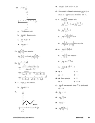 x                                                                     41. lim f ( x) exists for a = –1, 0, 1.
                                 36.         f ( x) =                                                                                x→a
                                                        x
                                                                                                                              42. The changed values will not change lim f ( x) at
                                                                                                                                                                                              x→a

                                                                                                                                     any a. As x approaches a, the limit is still a 2 .

                                                                                                                                                        x −1
                                                                                                                              43. a.          lim               does not exist.
                                                                                                                                              x →1      x −1
                                                                                                                                                         x −1                          x −1
                                                                                                                                              lim               = −1 and lim                  =1
                                                                                                                                              x →1  −    x −1                     +
                                                                                                                                                                               x →1    x −1

                                                                                                                                                         x −1
                                                                                                                                     b.       lim               = −1
                                     a.      f (0) does not exist.                                                                            x →1  −    x −1

                                     b.      lim f ( x) does not exist.                                                                                  x2 − x − 1 − 1
                                             x →0                                                                                    c.       lim                         = −3
                                                                                                                                              x →1−            x −1
                                     c.      lim f ( x ) = –1
                                             x →0 –
                                                                                                                                                   ⎡ 1       1 ⎤
                                                                                                                                     d.        lim ⎢     −      ⎥ does not exist.
                                                                                                                                                  − x −1   x −1 ⎥
                                     d.      lim f ( x) = 1                                                                                   x →1 ⎢
                                                                                                                                                   ⎣            ⎦
                                             x→ 1
                                                  2


                                                                                                                              44. a.          lim         x− x =0
                                      x2 − 1                                                                                                  x →1+
                              37. lim        does not exist.
                                  x →1 x − 1

                                                                                                                                                          1
                                             x2 − 1                x2 − 1                                                            b.       lim           does not exist.
                                       lim          = −2 and lim          =2                                                                  x →0   +    x
                                     x →1−    x −1           x →1+ x − 1

                                                                                                                                                                1/ x
                                                 x+2− 2                                                                              c.       lim x(−1)                =0
                              38. lim                                                                                                         x → 0+
                                     x →0          x
                                                                                                                                                                   1/ x
                                                 ( x + 2 − 2)( x + 2 + 2)                                                            d.       lim x (−1)                  =0
                                     = lim                                                                                                    x →0+
                                          x →0          x( x + 2 + 2)
                                                      x+2−2                              x                                    45. a) 1                                      b) 0
                                     = lim                           = lim
                                          x →0   x( x + 2 + 2)           x →0   x( x + 2 + 2)
                                                                                                                                     c)       −1                            d)        −1
                                                        1                   1
                                                                            2                1
                                     = lim                 =        =    =                                                    46. a) Does not exist                         b) 0
                                          x →0      x+2+ 2   0+2 + 2 2 2   4
                                                                                                                                     c)     1                               d) 0.556
                              39. a.         lim f ( x) does not exist.
                                             x →1
                                                                                                                              47. lim x does not exist since                          x is not defined
                                                                                                                                     x →0
                                     b.      lim f ( x) = 0
                                             x →0                                                                                    for x < 0.

                              40.                                                                                             48.     lim x x = 1
                                                                                                                                     x → 0+


                                                                                                                              49. lim           x =0
                                                                                                                                     x →0


                                                                                                                                                x
                                                                                                                              50. lim x = 1
                                                                                                                                     x →0


                                                                                                                                         sin 2 x 1
                                                                                                                              51. lim           =
                                                                                                                                     x →0 4 x     2




                           Instructor’s Resource Manual                                                                                                                          Section 1.2              67
© 2007 Pearson Education, Inc., Upper Saddle River, NJ. All rights reserved. This material is protected under all copyright laws as they currently exist. No portion of this material may be reproduced, in any form
or by any means, without permission in writing from the publisher.
 