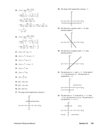 f (t ) – f ( x)                             38. The slope of the tangent line is always −1 .
                  25.   f ′( x) = lim
                                  t→x        t–x
                                ⎡⎛ t           x ⎞ ⎛ 1 ⎞⎤
                        = lim ⎢⎜         –         ⎟⎜    ⎟⎥
                          t → x ⎣⎝ t – 5 x – 5 ⎠ ⎝ t – x ⎠ ⎦
                                  tx – 5t – tx + 5 x
                        = lim
                          t → x (t – 5)( x – 5)(t – x)
                                        –5(t – x)                    –5
                        = lim                           = lim
                          t → x (t   – 5)( x – 5)(t – x) t → x (t – 5)( x – 5)
                                 5                                                  39. The derivative is positive until x = 0 , then
                        =−                                                              becomes negative.
                             ( x − 5)
                                        2



                                        f (t ) – f ( x)
                  26.   f ′( x) = lim
                                  t→x        t–x
                                ⎡⎛ t + 3 x + 3 ⎞ ⎛ 1 ⎞ ⎤
                        = lim ⎢⎜                   ⎟⎜      ⎟
                                               x ⎠ ⎝ t – x ⎠⎥
                                         –
                          t → x ⎣⎝ t                         ⎦
                                 3x – 3t          –3    3
                        = lim              = lim     =–
                          t → x xt (t – x ) t → x xt    x2
                                                                                    40. The derivative is negative until x = 1 , then
                  27. f (x) = 2 x 3 at x = 5                                            becomes positive.
                  28. f (x) = x 2 + 2 x at x = 3

                  29. f (x) = x 2 at x = 2

                  30. f (x) = x 3 + x at x = 3

                  31. f (x) = x 2 at x

                  32. f (x) = x 3 at x                                              41. The derivative is −1 until x = 1 . To the right of
                                                                                        x = 1 , the derivative is 1. The derivative is
                                 2                                                      undefined at x = 1 .
                  33. f (t ) =     at t
                                 t

                  34. f(y) = sin y at y

                  35. f(x) = cos x at x

                  36. f(t) = tan t at t

                  37. The slope of the tangent line is always 2.
                                                                                    42. The derivative is −2 to the left of x = −1 ; from
                                                                                        −1 to 1, the derivative is 2, etc. The derivative is
                                                                                        not defined at x = −1, 1, 3 .




                Instructor’s Resource Manual                                                                          Section 2.2       103
© 2007 Pearson Education, Inc., Upper Saddle River, NJ. All rights reserved. This material is protected under all copyright laws as they
currently exist. No portion of this material may be reproduced, in any form or by any means, without permission in writing from the publisher.
 