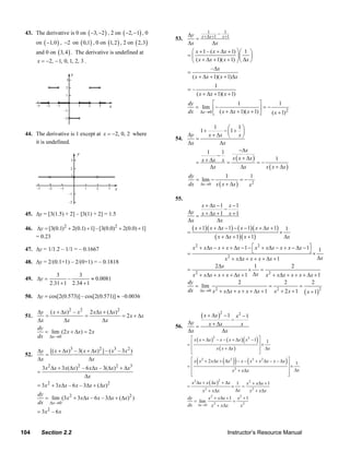 43. The derivative is 0 on ( −3, −2 ) , 2 on ( −2, −1) , 0                        1
                                                                              Δy x +Δx +1 – x +1
                                                                                                1
                                                                        53.      =
           on ( −1, 0 ) , −2 on ( 0,1) , 0 on (1, 2 ) , 2 on ( 2,3)           Δx          Δx
           and 0 on ( 3, 4 ) . The derivative is undefined at                  ⎛ x + 1 – ( x + Δx + 1) ⎞ ⎛ 1 ⎞
                                                                              =⎜                       ⎟⎜ ⎟
           x = −2, − 1, 0, 1, 2, 3 .                                           ⎝ ( x + Δx + 1)( x + 1) ⎠ ⎝ Δx ⎠
                                                                                           – Δx
                                                                              =
                                                                                  ( x + Δx + 1)( x + 1)Δx
                                                                                             1
                                                                              =–
                                                                                    ( x + Δx + 1)( x + 1)
                                                                              dy       ⎡          1            ⎤        1
                                                                                 = lim −                         =−
                                                                              dx Δx →0 ⎢ ( x + Δx + 1)( x + 1) ⎥
                                                                                       ⎣                       ⎦    ( x + 1) 2

                                                                                             1      ⎛ 1⎞
                                                                                        1+        − ⎜1 + ⎟
     44. The derivative is 1 except at x = −2, 0, 2 where                   Δy            x + Δx ⎝ x ⎠
                                                                        54.    =
         it is undefined.                                                   Δx                  Δx
                                                                                         1       1        −Δx
                                                                                               −      x ( x + Δx )
                                                                                    = x + Δx x =
                                                                                                                            1
                                                                                                                   =−
                                                                                           Δx              Δx         x ( x + Δx )
                                                                              dy             1         1
                                                                                 = lim −            =− 2
                                                                              dx Δx →0 x ( x + Δx )   x

                                                                        55.
                                                                                     x + Δx − 1 x − 1
                                                                                                 −
     45. Δy = [3(1.5) + 2] – [3(1) + 2] = 1.5                                 Δy x + Δx + 1 x + 1
                                                                                  =
                                                                              Δx             Δx
     46. Δy = [3(0.1) 2 + 2(0.1) + 1] – [3(0.0) 2 + 2(0.0) + 1]                 ( x + 1)( x + Δx − 1) − ( x − 1)( x + Δx + 1) 1
                                                                              =                                              ×
         = 0.23                                                                             ( x + Δx + 1)( x + 1)              Δx

     47. Δy = 1/1.2 – 1/1 = – 0.1667                                            x 2 + xΔx − x + x + Δx − 1 − ⎡ x 2 + xΔx − x + x − Δx − 1⎤ 1
                                                                              =                              ⎣                           ⎦×
                                                                                               x + x Δx + x + x + Δ x + 1
                                                                                                 2                                          Δx
     48. Δy = 2/(0.1+1) – 2/(0+1) = – 0.1818
                                                                                           2Δx                1                  2
                                                                              = 2                          ×      =
                    3        3                                                  x + xΔx + x + x + Δx + 1     Δx x 2 + xΔx + x + x + Δx + 1
     49. Δy =            –         ≈ 0.0081
                 2.31 + 1 2.34 + 1                                            dy
                                                                                 = lim
                                                                                                     2
                                                                                                                      =
                                                                                                                             2
                                                                                                                                    =
                                                                                                                                          2
                                                                              dx Δx →0 x 2 + xΔx + x + x + Δx + 1 x 2 + 2 x + 1 ( x + 1)2
     50. Δy = cos[2(0.573)] – cos[2(0.571)] ≈ –0.0036

           Δy ( x + Δx) 2 – x 2 2 xΔx + (Δx) 2
     51.      =                =               = 2 x + Δx                               ( x + Δx ) 2 − 1 − x 2 − 1
           Δx        Δx              Δx                                       Δy
                                                                        56.      =            x + Δx             x
           dy                                                                 Δx                    Δx
              = lim (2 x + Δx) = 2 x
           dx Δx →0
                                                                                                                   (
                                                                               ⎡ x ( x + Δx )2 − x − ( x + Δx ) x 2 − 1 ⎤
                                                                              =⎢
                                                                                                                           )
                                                                                                                        ⎥× 1
                                                                               ⎢               x ( x + Δx )             ⎥ Δx
           Δy [( x + Δx)3 – 3( x + Δx) 2 ] – ( x3 – 3 x 2 )                    ⎣                                        ⎦
     52.      =
           Δx                     Δx
                                                                                    (                 ( ))             (
                                                                               ⎡ x x + 2 xΔx + Δx − x − x + x 2 Δx − x − Δx
                                                                              =⎢
                                                                                      2                 2            3
                                                                                                                                    )⎤× 1
                                                                                                                                     ⎥
             3 x 2 Δx + 3x(Δx)2 – 6 xΔx – 3(Δx) 2 + Δx3                        ⎢                          x 2 + x Δx                ⎥ Δx
           =                                                                   ⎢
                                                                               ⎣                                                    ⎥
                                                                                                                                    ⎦
                                 Δx
                                                                                  x 2 Δx + x ( Δx ) + Δx
                                                                                                  2
           = 3x 2 + 3xΔx – 6 x – 3Δx + (Δx)2                                                                   1   x 2 + x Δx + 1
                                                                              =                            ×      = 2
                                                                                        x + x Δx
                                                                                          2                    Δx    x + x Δx
           dy
              = lim (3 x 2 + 3 xΔx – 6 x – 3Δx + (Δx)2 )                      dy         x 2 + xΔx + 1 x 2 + 1
           dx Δx→0                                                               = lim                = 2
                                                                              dx   Δx → 0 x 2 + xΔx      x
           = 3x2 – 6 x


   104       Section 2.2                                                                               Instructor’s Resource Manual
© 2007 Pearson Education, Inc., Upper Saddle River, NJ. All rights reserved. This material is protected under all copyright laws as they
currently exist. No portion of this material may be reproduced, in any form or by any means, without permission in writing from the publisher.
 