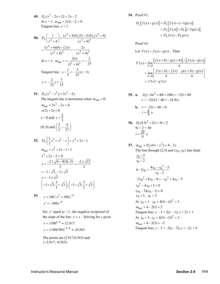 49. Dx ( x 2 – 2 x + 2) = 2 x – 2                                 54. Proof #1:
                      At x = 1: m tan = 2 (1) – 2 = 0                                     Dx [ f ( x) − g ( x) ] = Dx [ f ( x) + (−1) g ( x) ]
                      Tangent line: y = 1
                                                                                                                 = Dx [ f ( x) ] + Dx [ (−1) g ( x) ]
                         ⎛ 1 ⎞ ( x + 4) Dx (1) – (1) Dx ( x + 4)
                                               2                         2                                       = Dx f ( x) − Dx g ( x)
                  50. Dx ⎜        ⎟=
                         ⎝ x2 + 4 ⎠      ( x 2 + 4)2
                                                                                         Proof #2:
                            ( x 2 + 4)(0) – (2 x)              2x
                        =                           =–                                   Let F ( x) = f ( x) − g ( x) . Then
                                 ( x 2 + 4)2             ( x 2 + 4) 2

                        At x = 1: mtan = −
                                                    2(1)
                                                               =–
                                                                    2
                                                                                          F '( x) = lim
                                                                                                           [ f ( x + h) − g ( x + h) ] − [ f ( x ) − g ( x ) ]
                                          (1 + 4)   2      2        25
                                                                                                    h →0                           h
                                         1     2
                        Tangent line: y – = – ( x –1)                                                    ⎡ f ( x + h) − f ( x ) g ( x + h ) − g ( x ) ⎤
                                         5     25                                                = lim ⎢                       −                      ⎥
                                                                                                   h →0 ⎣           h                    h            ⎦
                              2      7                                                           = f '( x) − g '( x)
                        y = – x+
                             25      25

                  51. Dx ( x3 – x 2 ) = 3 x 2 – 2 x                                 55. a.     Dt (–16t 2 + 40t + 100) = –32t + 40
                      The tangent line is horizontal when m tan = 0:                           v = –32(2) + 40 = –24 ft/s
                         mtan = 3x 2 – 2 x = 0
                                                                                         b. v = –32t + 40 = 0
                         x(3 x − 2) = 0
                                                                                            t=5 s
                                        2                                                       4
                        x = 0 and x =
                                        3
                                                                                    56. Dt (4.5t 2 + 2t ) = 9t + 2
                                    ⎛2      4 ⎞
                        (0, 0) and ⎜ , – ⎟                                              9t + 2 = 30
                                    ⎝ 3 27 ⎠                                                28
                                                                                        t=      s
                                                                                             9
                         ⎛1             ⎞
                  52. Dx ⎜ x3 + x 2 – x ⎟ = x 2 + 2 x –1
                         ⎝ 3            ⎠                                           57. mtan = Dx (4 x – x 2 ) = 4 – 2 x
                        mtan = x + 2 x –1 = 1
                                   2
                                                                                        The line through (2,5) and (x 0 , y0 ) has slope
                        x2 + 2 x – 2 = 0                                                 y0 − 5
                                                                                                .
                            –2 ± 4 – 4(1)(–2) –2 ± 12                                    x0 − 2
                        x=                   =
                                      2           2                                                    4 x0 – x0 2 – 5
                                                                                          4 – 2 x0 =
                        = –1 – 3, –1 + 3                                                                   x0 – 2
                        x = –1 ± 3                                                        –2 x02 + 8 x0 – 8 = – x0 2 + 4 x0 – 5
                        ⎛        5    ⎞ ⎛          5    ⎞
                        ⎜ −1 + 3, − 3 ⎟ , ⎜ −1 − 3, + 3 ⎟                                 x0 2 – 4 x0 + 3 = 0
                        ⎝        3    ⎠ ⎝          3    ⎠
                                                                                          ( x0 – 3)( x0 –1) = 0
                  53.       y = 100 / x5 = 100 x −5                                       x 0 = 1, x0 = 3

                            y ' = −500 x −6                                              At x 0 = 1: y0 = 4(1) – (1)2 = 3
                                                                                         mtan = 4 – 2(1) = 2
                         Set y ' equal to −1 , the negative reciprocal of                Tangent line: y – 3 = 2(x – 1); y = 2x + 1
                         the slope of the line y = x . Solving for x gives               At x0 = 3 : y0 = 4(3) – (3)2 = 3
                            x = ±5001/ 6 ≈ ±2.817                                        mtan = 4 – 2(3) = –2
                            y = ±100(500)−5 / 6 ≈ ±0.563                                 Tangent line: y – 3 = –2(x – 3); y = –2x + 9

                         The points are (2.817,0.563) and
                         (−2.817,−0.563) .




                Instructor’s Resource Manual                                                                                     Section 2.4              111
© 2007 Pearson Education, Inc., Upper Saddle River, NJ. All rights reserved. This material is protected under all copyright laws as they
currently exist. No portion of this material may be reproduced, in any form or by any means, without permission in writing from the publisher.
 