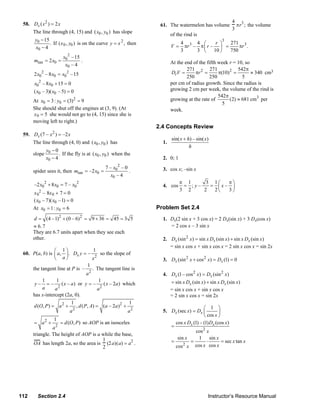 4 3
     58. Dx ( x 2 ) = 2 x                                               61. The watermelon has volume          πr ; the volume
                                                                                                             3
         The line through (4, 15) and ( x0 , y0 ) has slope
                                                                              of the rind is
           y0 − 15                                                                                      3
                   . If (x 0 , y0 ) is on the curve y = x 2 , then                 4 3 4 ⎛       r ⎞  271 3
           x0 − 4                                                             V=     πr – π ⎜ r – ⎟ =     πr .
                                                                                   3     3 ⎝ 10 ⎠     750
                           x02 –15
          mtan = 2 x0 =            .                                          At the end of the fifth week r = 10, so
                            x0 – 4
                                                                                      271 2 271                542π
          2 x0 2 – 8 x0 = x02 –15                                             DrV =       πr =        π(10)2 =        ≈ 340 cm3
                                                                                      250         250            5
          x0 2 – 8 x0 + 15 = 0                                                per cm of radius growth. Since the radius is
          ( x0 – 3)( x0 – 5) = 0                                              growing 2 cm per week, the volume of the rind is
                                                                                                      542π
          At x0 = 3 : y0 = (3)2 = 9                                           growing at the rate of       (2) ≈ 681 cm3 per
                                                                                                        5
          She should shut off the engines at (3, 9). (At                      week.
          x 0 = 5 she would not go to (4, 15) since she is
          moving left to right.)
                                                                      2.4 Concepts Review
     59. Dx (7 – x ) = –2 x
                     2
                                                                              sin( x + h) – sin( x)
         The line through (4, 0) and ( x0 , y0 ) has                     1.
                                                                                        h
                  y0 − 0
          slope          . If the fly is at ( x0 , y0 ) when the
                  x0 − 4                                                 2. 0; 1
                                                         2
                                                  7 – x0 – 0             3. cos x; –sin x
          spider sees it, then mtan = –2 x0 =                .
                                                     x0 – 4
          –2 x02 + 8 x0 = 7 – x02                                                  π 1     3 1⎛  π⎞
                                                                         4. cos     = ;y–   = ⎜x– ⎟
                                                                                   3 2    2  2⎝  3⎠
          x 02 – 8x 0 + 7 = 0
          ( x0 – 7)( x0 –1) = 0
          At x0 = 1: y0 = 6                                           Problem Set 2.4
          d = (4 – 1)2 + (0 – 6) 2 = 9 + 36 = 45 = 3 5                   1. Dx(2 sin x + 3 cos x) = 2 Dx(sin x) + 3 Dx(cos x)
          ≈ 6. 7                                                            = 2 cos x – 3 sin x
          They are 6.7 units apart when they see each
          other.                                                         2. Dx (sin 2 x) = sin x Dx (sin x ) + sin x Dx (sin x)
                                                                            = sin x cos x + sin x cos x = 2 sin x cos x = sin 2x
                     ⎛ 1⎞                 1
     60. P(a, b) is ⎜ a, ⎟ . Dx y = –         so the slope of
                     ⎝    a⎠              x2                             3. Dx (sin 2 x + cos 2 x) = Dx (1) = 0
                                       1
         the tangent line at P is – . The tangent line is
                                       a2                                4. Dx (1 – cos 2 x) = Dx (sin 2 x)
              1       1                      1                              = sin x Dx (sin x) + sin x Dx (sin x)
          y– =–          ( x – a ) or y = –     ( x – 2a ) which
                       2
              a      a                       a2                             = sin x cos x + sin x cos x
         has x-intercept (2a, 0).                                           = 2 sin x cos x = sin 2x
                               1                             1
          d (O, P ) = a 2 + , d ( P, A) = (a – 2a )2 +                                       ⎛ 1 ⎞
                              a 2
                                                             a2          5. Dx (sec x) = Dx ⎜         ⎟
                                                                                             ⎝ cos x ⎠
                      1
          = a2 +       = d (O, P ) so AOP is an isosceles                     cos x Dx (1) – (1) Dx (cos x )
                    a2                                                      =
                                                                                         cos 2 x
          triangle. The height of AOP is a while the base,
                                                                               sin x      1 sin x
                                            1
          OA has length 2a, so the area is (2 a)(a) = a2 .                  =         =        ⋅        = sec x tan x
                                                                                  2     cos x cos x
                                            2                                 cos x




   112      Section 2.4                                                                           Instructor’s Resource Manual
© 2007 Pearson Education, Inc., Upper Saddle River, NJ. All rights reserved. This material is protected under all copyright laws as they
currently exist. No portion of this material may be reproduced, in any form or by any means, without permission in writing from the publisher.
 