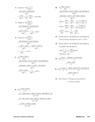 ⎛ 1 ⎞                                                              ⎛ sin x + cos x ⎞
                   6. Dx (csc x) = Dx ⎜         ⎟                                                10.    Dx ⎜               ⎟
                                        ⎝ sin x ⎠                                                          ⎝     tan x     ⎠
                        sin x Dx (1) − (1) Dx (sin x )                                                   tan x Dx (sin x + cos x) − (sin x + cos x) Dx (tan x )
                      =                                                                                =
                                   sin 2 x                                                                                      tan 2 x
                        – cos x      –1 cos x                                                               tan x(cos x – sin x) – sec2 x(sin x + cos x)
                      =         =         ⋅       = – csc x cot x                                       =
                            2
                        sin x      sin x sin x                                                                               tan 2 x
                                                                                                          ⎛         sin 2 x sin x      1 ⎞ ⎛ sin 2 x ⎞
                                      ⎛ sin x ⎞                                                         = ⎜ sin x –        –         –   ⎟ ÷⎜        ⎟
                   7. Dx (tan x) = Dx ⎜       ⎟                                                           ⎝         cos x cos x cos x ⎠ ⎝ cos 2 x ⎠
                                                                                                                                2

                                      ⎝ cos x ⎠
                        cos x Dx (sin x) − sin x Dx (cos x)                                               ⎛         sin 2 x sin x   1 ⎞⎛ cos 2 x ⎞
                      =                                                                                 = ⎜ sin x −        −      −   ⎟⎜         ⎟
                                      cos 2 x                                                             ⎝         cos x cos x cos x ⎠⎝ sin 2 x ⎠
                                                                                                                               2



                           cos 2 x + sin 2 x           1                                                    cos 2 x             1    cos x
                       =                       =               = sec2 x                                 =           − cos x −      −
                                cos2 x             cos 2 x                                                   sin x            sin x sin 2 x

                                      ⎛ cos x ⎞                                                   11. Dx ( sin x cos x ) = sin xDx [ cos x ] + cos xDx [sin x ]
                   8. Dx (cot x) = Dx ⎜       ⎟
                                      ⎝ sin x ⎠                                                         = sin x ( − sin x ) + cos x ( cos x ) = cos 2 x − sin 2 x
                        sin x Dx (cos x) − cos x Dx (sin x)
                      =
                                      sin 2 x                                                     12. Dx ( sin x tan x ) = sin xDx [ tan x ] + tan xDx [sin x ]
                           − sin x – cos x             –(sin x + cos x)
                                                                                                                (        )
                                 2         2                   2          2
                       =                           =                                                    = sin x sec2 x + tan x ( cos x )
                                     2                             2
                              sin x                            sin x
                                                                                                                ⎛ 1 ⎞ sin x
                       =–
                             1
                                 = – csc2 x
                                                                                                        = sin x ⎜         ⎟+      ( cos x )
                              2                                                                                 ⎝ cos 2 x ⎠ cos x
                          sin x
                                                                                                        = tan x sec x + sin x
                        ⎛ sin x + cos x ⎞
                  9. Dx ⎜               ⎟                                                                ⎛ sin x ⎞ xDx ( sin x ) − sin xDx ( x )
                        ⎝     cos x     ⎠                                                         13. Dx ⎜       ⎟=
                       cos x Dx (sin x + cos x) − (sin x + cos x) Dx (cos x)                             ⎝ x ⎠                  x2
                     =                                                                                              x cos x − sin x
                                              cos 2 x                                                             =
                                                                                                                          x2
                           cos x(cos x – sin x) – (– sin 2 x – sin x cos x)
                       =
                                                     cos 2 x                                            ⎛ 1 − cos x ⎞ xDx (1 − cos x ) − (1 − cos x ) Dx ( x )
                           cos 2 x + sin 2 x
                                                                                                 14. Dx ⎜           ⎟=
                       =                       =
                                                       1
                                                               = sec2 x                                 ⎝     x     ⎠                     x2
                                cos2 x             cos 2 x                                                              x sin x + cos x − 1
                                                                                                                      =
                                                                                                                                x2

                                                                                                  15. Dx ( x 2 cos x) = x 2 Dx (cos x) + cos x Dx ( x 2 )
                                                                                                                        = − x 2 sin x + 2 x cos x



                         ⎛ x cos x + sin x ⎞
                  16. Dx ⎜                 ⎟
                         ⎝     x2 + 1      ⎠
                           ( x 2 + 1) Dx ( x cos x + sin x) − ( x cos x + sin x) Dx ( x 2 + 1)
                       =
                                                           ( x 2 + 1) 2
                           ( x 2 + 1)(– x sin x + cos x + cos x) – 2 x( x cos x + sin x)
                       =
                                                        ( x 2 + 1)2
                           – x3 sin x – 3 x sin x + 2 cos x
                       =
                                      ( x 2 + 1) 2




                Instructor’s Resource Manual                                                                                              Section 2.4           113
© 2007 Pearson Education, Inc., Upper Saddle River, NJ. All rights reserved. This material is protected under all copyright laws as they
currently exist. No portion of this material may be reproduced, in any form or by any means, without permission in writing from the publisher.
 