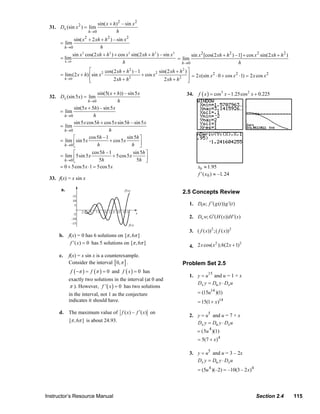 sin( x + h) 2 – sin x 2
                  31. Dx (sin x 2 ) = lim
                                       h→0           h
                               sin( x 2 + 2 xh + h 2 ) – sin x 2
                       = lim
                         h→0                  h
                              sin x 2 cos(2 xh + h 2 ) + cos x 2 sin(2 xh + h 2 ) – sin x 2       sin x 2 [cos(2 xh + h 2 ) – 1] + cos x 2 sin(2 xh + h 2 )
                       = lim                                                                = lim
                         h →0                               h                                 h→0                             h
                                      ⎡        cos(2 xh + h 2 ) – 1           sin(2 xh + h 2 ) ⎤
                       = lim(2 x + h) ⎢sin x 2                      + cos x 2                  ⎥ = 2 x(sin x 2 ⋅ 0 + cos x 2 ⋅1) = 2 x cos x 2
                         h →0         ⎢
                                      ⎣            2 xh + h 2                    2 xh + h 2 ⎥  ⎦

                                            sin(5( x + h)) – sin 5 x                            34.    f ( x ) = cos3 x − 1.25cos 2 x + 0.225
                  32. Dx (sin 5 x) = lim
                                       h →0            h
                              sin(5 x + 5h) – sin 5 x
                       = lim
                         h →0             h
                              sin 5 x cos 5h + cos 5 x sin 5h – sin 5 x
                       = lim
                         h →0                     h
                              ⎡        cos 5h – 1           sin 5h ⎤
                       = lim ⎢sin 5 x             + cos 5 x
                         h→0 ⎣              h                  h ⎥  ⎦
                              ⎡          cos 5h – 1             sin 5h ⎤
                       = lim ⎢5sin 5 x              + 5cos 5 x
                         h→0 ⎣               5h                   5h ⎥ ⎦
                       = 0 + 5cos 5 x ⋅1 = 5cos 5 x                                                   x0 ≈ 1.95
                                                                                                      f ′ (x 0 ) ≈ –1. 24
                  33. f(x) = x sin x

                       a.                                                                    2.5 Concepts Review

                                                                                                 1. Dt u; f ′( g (t )) g ′(t )

                                                                                                 2. Dv w; G ′( H ( s )) H ′( s )

                                                                                                 3. ( f ( x)) 2 ;( f ( x)) 2
                       b. f(x) = 0 has 6 solutions on [π , 6π ]
                           f ′ (x) = 0 has 5 solutions on [π , 6π ]
                                                                                                 4. 2 x cos( x );6(2 x + 1)
                                                                                                              2             2


                       c.   f(x) = x sin x is a counterexample.
                            Consider the interval [ 0, π ] .                                 Problem Set 2.5
                            f ( −π ) = f (π ) = 0 and f ( x ) = 0 has
                                                                                                 1. y = u15 and u = 1 + x
                            exactly two solutions in the interval (at 0 and
                                                                                                    Dx y = Du y ⋅ Dx u
                            π ). However, f ' ( x ) = 0 has two solutions
                            in the interval, not 1 as the conjecture                                  = (15u14 )(1)
                            indicates it should have.                                                 = 15(1 + x )14

                       d. The maximum value of f ( x) – f ′( x) on
                                                                                                 2. y = u5 and u = 7 + x
                            [π , 6π ] is about 24.93.                                               Dx y = Du y ⋅ Dx u
                                                                                                      = (5u 4 )(1)
                                                                                                      = 5(7 + x)4

                                                                                                 3. y = u5 and u = 3 – 2x
                                                                                                    Dx y = Du y ⋅ Dx u
                                                                                                      = (5u 4 )(–2) = –10(3 – 2 x) 4




                Instructor’s Resource Manual                                                                                            Section 2.4           115
© 2007 Pearson Education, Inc., Upper Saddle River, NJ. All rights reserved. This material is protected under all copyright laws as they
currently exist. No portion of this material may be reproduced, in any form or by any means, without permission in writing from the publisher.
 