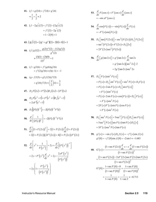 41. ( f + g )′(4) = f ′(4) + g ′(4)                                                   d                             d
                                                                                                  53.      F ( cos x ) = F ′ ( cos x ) ( cos x )
                             1 3                                                                        dx                            dx
                        ≈     + ≈2
                             2 2                                                                        = − sin xF ′ ( cos x )

                                   ′                        ′
                  42.   (f   − 2g ) ( 2) = f ′ ( 2) − ( 2g ) ( 2)                                 54.
                                                                                                        d
                                                                                                           cos ( F ( x ) ) = − sin ( F ( x ) ) F ( x )
                                                                                                                                              d
                                                                                                        dx                                    dx
                                               = f ′ ( 2) − 2g′ ( 2)
                                                                                                        = − F ′ ( x ) sin ( F ( x ) )
                                               = 1 − 2 ( 0) = 1
                                                                                                  55. Dx ⎣ tan ( F ( 2 x ) ) ⎦ = sec 2 ( F ( 2 x ) ) Dx ⎡ F ( 2 x ) ⎤
                                                                                                         ⎡                   ⎤                          ⎣           ⎦
                  43. ( fg )′ (2 ) = ( fg ′ + gf ′)(2) = 2(0) + 1(1) = 1
                                                                                                        = sec2 ( F ( 2 x ) ) × F ′ ( 2 x ) × Dx [ 2 x ]

                  44. ( f g )′(2) =
                                              g (2) f ′(2) – f (2) g ′(2)                               = 2 F ′ ( 2 x ) sec2 ( F ( 2 x ) )
                                                              2
                                                             g (2)
                                                                                                         d                                       d
                                 ≈
                                     (1)(1) – (3)(0)
                                                            =1                                    56.       ⎡ g ( tan 2 x ) ⎤ = g ' ( tan 2 x ) ⋅ tan 2 x
                                                                                                            ⎣               ⎦
                                          (1) 2                                                          dx                                      dx
                                                                                                                                                    (
                                                                                                                              = g ' ( tan 2 x ) sec2 2 x ⋅ 2    )
                  45. ( f g )′(6) = f ′( g (6)) g ′(6)
                                                                                                                              = 2 g ' ( tan 2 x ) sec2 2 x
                          = f ′(2) g ′(6) ≈ (1)(−1) = –1

                  46. ( g f )′(3) = g ′( f (3)) f ′(3)                                            57. Dx ⎡ F ( x ) sin 2 F ( x ) ⎤
                                                                                                         ⎣                       ⎦
                                             ⎛3⎞
                          = g ′(4) f ′(3) ≈ ⎜ ⎟ (1) =
                                                       3                                              = F ( x ) × Dx ⎡sin F ( x ) ⎤ + sin 2 F ( x ) × Dx F ( x )
                                                                                                                      ⎣
                                                                                                                           2
                                                                                                                                   ⎦
                                             ⎝ 2⎠      2
                                                                                                      = F ( x ) × 2sin F ( x ) × Dx ⎡sin F ( x ) ⎤
                                                                                                                                     ⎣           ⎦
                  47. D x F (2 x ) = F ′(2 x )D x (2 x ) = 2 F ′(2 x )                                      + F ′ ( x ) sin 2 F ( x )
                                                                                                        = F ( x ) × 2sin F ( x ) × cos ( F ( x ) ) × Dx ⎡ F ( x ) ⎤
                                 (        )        (
                        Dx F x 2 +1 = F ′ x 2 +1 Dx x 2 +1        ) (      )                                                                            ⎣         ⎦

                                     (         )                                                             + F ′ ( x ) sin 2 F ( x )
                  48.
                        = 2 xF ′ x 2 + 1
                                                                                                        = 2 F ( x ) F ′ ( x ) sin F ( x ) cos F ( x )
                             [            ]
                  49. Dt (F (t ))−2 = −2(F (t ))−3 F ′(t )                                                   + F ′ ( x ) sin 2 F ( x )

                        d ⎡ 1 ⎤                                                                   58. Dx ⎣sec3 F ( x ) ⎦ = 3sec2 ⎡ F ( x ) ⎤ Dx ⎡sec F ( x ) ⎤
                                                                                                         ⎡             ⎤
                                       ⎥ = −2(F (z )) F ′(z )
                                                     −3                                                                          ⎣         ⎦    ⎣            ⎦
                  50.      ⎢
                        dz ⎢ (F (z ))2 ⎥
                           ⎣           ⎦                                                                = 3sec2 ⎡ F ( x ) ⎤ sec F ( x ) tan F ( x ) Dx [ x ]
                                                                                                                ⎣         ⎦
                                                                                                        = 3F ′ ( x ) sec3 F ( x ) tan F ( x )
                           ⎢(
                             1 + F ( 2 z ) ) ⎤ = 2 (1 + F ( 2 z ) ) (1 + F ( 2 z ) )
                        d ⎡                   2                         d
                  51.
                        dz ⎣                    ⎥
                                                ⎦                       dz
                        = 2 (1 + F ( 2 z ) ) ( 2 F ′ ( 2 z ) ) = 4 (1 + F ( 2 z ) ) F ′ ( 2 z )   59. g ' ( x ) = − sin f ( x ) Dx f ( x ) = − f ′ ( x ) sin f ( x )
                                                                                                        g ′ ( 0 ) = − f ′ ( 0 ) sin f ( 0 ) = −2sin1 ≈ −1.683
                           ⎡                       ⎤
                                                                        ( ( ))
                                                                                        −1 ⎤
                        d ⎢ 2
                             y +
                                   1               ⎥ = 2 y + d ⎡ F y2
                  52.
                        dy ⎢     F y2     ( )      ⎥         dy ⎢
                                                                ⎣
                                                                                          ⎥
                                                                                          ⎦                          (1 + sec F ( 2 x ) ) dx x − x dx (1 + sec F ( 2 x ) )
                                                                                                                                          d        d
                           ⎣                       ⎦                                              60. G ′ ( x ) =
                                                                           ( )                                                           (1 + sec F ( 2 x ) )
                                                                                                                                                                2
                                                                     2 yF ′ y   2

                        = 2 y − F ′ y2   ( ) dy y
                                             d          2
                                                             = 2y −
                                                                                                            (1 + sec F ( 2 x ) ) − 2 xF ′ ( 2 x ) sec F ( 2 x ) tan F ( 2 x )
                                                                    ( F ( y ))
                                                                                    2
                                                                           2
                                                                                                        =
                                                                                                                                 (1 + sec F ( 2 x ) )
                                                                                                                                                      2

                              ⎛                          ⎞
                              ⎜
                        = 2 y ⎜1 −
                                   F ′ y2   ( )          ⎟
                                                                                                        G′ ( 0) =
                                                                                                                     1 + sec F ( 0 ) − 0
                                                                                                                                              =
                                                                                                                                                   1 + sec F ( 0 )
                                                       2 ⎟
                                         ( ( ))                                                                      (1 + sec F ( 0 ) )           (1 + sec F ( 0 ) )
                                                                                                                                          2                            2
                              ⎜    F y2                  ⎟
                              ⎝                          ⎠
                                                                                                                           1             1
                                                                                                                 =                  =          ≈ −0.713
                                                                                                                     1 + sec F ( 0 ) 1 + sec 2




                Instructor’s Resource Manual                                                                                                       Section 2.5             119
© 2007 Pearson Education, Inc., Upper Saddle River, NJ. All rights reserved. This material is protected under all copyright laws as they
currently exist. No portion of this material may be reproduced, in any form or by any means, without permission in writing from the publisher.
 