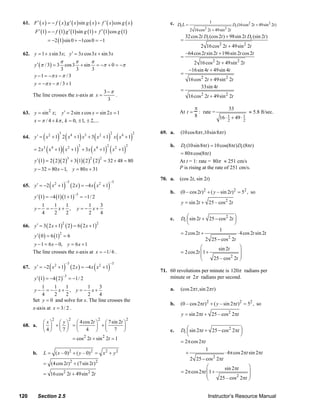 61. F ′ ( x ) = − f ( x ) g ′ ( x ) sin g ( x ) + f ′ ( x ) cos g ( x )                         c. Dt L =                 1
                                                                                                                                             Dt (16cos2 2t + 49sin 2 2t )
            F ′ (1) = − f (1) g ′ (1) sin g (1) + f ′ (1) cos g (1)                                               2 16cos2 2t + 49sin 2 2t
                                                                                                              32 cos 2t Dt (cos 2t ) + 98sin 2t Dt (sin 2t )
                      = −2 (1) sin 0 + −1cos 0 = −1                                                       =
                                                                                                                     2 16 cos 2 2t + 49sin 2 2t
     62. y = 1 + x sin 3 x; y ′ = 3x cos 3 x + sin 3 x                                                        –64 cos 2t sin 2t + 196sin 2t cos 2t
                                                                                                          =
                               π               π               π                                                    2 16 cos 2 2t + 49sin 2 2t
            y ′ (π / 3) = 3            cos 3           + sin       = −π + 0 = −π
                          3      3                             3                                                  −16sin 4t + 49sin 4t
            y − 1 = −π x − π / 3                                                                          =
                                                                                                               16 cos 2 2t + 49sin 2 2t
            y = −π x − π / 3 + 1
                                                                                                                     33sin 4t
                                                                           3−π                            =
           The line crosses the x-axis at x =                                  .                               16 cos 2 2t + 49sin 2 2t
                                                                            3
                                                                                                                    π                33
     63. y = sin 2 x; y ′ = 2sin x cos x = sin 2 x = 1                                                    At t =      : rate =                 ≈ 5.8 ft/sec.
                                                                                                                    8          16 ⋅ 1 + 49 ⋅ 1
         x = π / 4 + kπ , k = 0, ± 1, ± 2,...                                                                                       2        2

                                                                                                          (10 cos8π t ,10sin 8π t )
                  (        ) ( ) ( ) ( )
                               3                                                2            2   69. a.
     64. y ′ = x 2 + 1 2 x 4 + 1 x3 + 3 x 2 + 1 x x 4 + 1
                                                                                                          Dt (10sin 8πt ) = 10 cos(8πt ) Dt (8πt )
                      ( x + 1)( x + 1) + 3x ( x + 1) ( x + 1)
                                                   3                        2            2           b.
            = 2 x3         4            2                          4                 2
                                                                                                          = 80π cos(8πt )
            y ′ (1) = 2 ( 2 )( 2 ) + 3 (1)( 2 )                ( 2 )2 = 32 + 48 = 80
                                        3                  2
                                                                                                          At t = 1: rate = 80π ≈ 251 cm/s
            y − 32 = 80 x − 1, y = 80 x + 31                                                              P is rising at the rate of 251 cm/s.

                                                                                                 70. a.   (cos 2t, sin 2t)
                       (           )        ( 2 x ) = −4 x ( x 2 + 1)
                                       −3                                       −3
     65. y ′ = −2 x 2 + 1
                                              −3
                                                                                                     b.   (0 – cos 2t ) 2 + ( y – sin 2t )2 = 52 , so
            y ′ (1) = −4 (1)(1 + 1)                = −1/ 2
                                                                                                          y = sin 2t + 25 – cos 2 2t
              1   1  1                               1   3
            y− = − x+ ,                         y = − x+
              4   2  2                               2   4
                                                                                                     c.   Dt ⎛ sin 2t + 25 − cos 2 2t ⎞
                                                                                                             ⎜                        ⎟
                                                                                                             ⎝                        ⎠
     66. y ′ = 3 ( 2 x + 1)            ( 2 ) = 6 ( 2 x + 1)
                                   2                               2
                                                                                                                             1
                                                                                                          = 2 cos 2t +                  ⋅ 4 cos 2t sin 2t
            y ′ ( 0 ) = 6 (1) = 6
                               2
                                                                                                                       2 25 − cos 2 2t
           y − 1 = 6 x − 0, y = 6 x + 1
                                                                                                                     ⎛       sin 2t              ⎞
           The line crosses the x-axis at x = −1/ 6 .                                                     = 2 cos 2t ⎜ 1 +                       ⎟
                                                                                                                     ⎜                           ⎟
                                                                                                                     ⎝     25 – cos 2 2t         ⎠
                       (           )        ( 2 x ) = −4 x ( x 2 + 1)
                                       −3                                       −3
     67. y ′ = −2 x 2 + 1
                                                                                                 71. 60 revolutions per minute is 120π radians per
            y ′ (1) = −4 ( 2 )
                                   −3
                                        = −1/ 2                                                      minute or 2π radians per second.
               1     1    1          1     3                                                              (cos 2π t ,sin 2π t )
            y−   = − x+ , y = − x+                                                                   a.
               4     2    2          2     4
           Set y = 0 and solve for x. The line crosses the
                                                                                                     b.   (0 – cos 2πt ) 2 + ( y – sin 2πt )2 = 52 , so
           x-axis at x = 3 / 2 .
                                                                                                          y = sin 2πt + 25 – cos 2 2πt
                           2             2                             2                 2
                  ⎛x⎞ ⎛ y⎞   ⎛ 4 cos 2t ⎞ ⎛ 7 sin 2t ⎞
     68. a.       ⎜ ⎟ +⎜ ⎟ = ⎜          ⎟ +⎜         ⎟
                  ⎝4⎠ ⎝7⎠    ⎝ 4 ⎠ ⎝ 7 ⎠                                                             c.   Dt ⎛ sin 2πt + 25 − cos 2 2πt ⎞
                                                                                                             ⎜                          ⎟
                                                                                                             ⎝                          ⎠
                                             = cos 2 2t + sin 2 2t = 1
                                                                                                          = 2π cos 2πt
                                                                                                                           1
           b.     L = ( x – 0)2 + ( y – 0) 2 = x 2 + y 2                                                      +                       ⋅ 4π cos 2πt sin 2πt
                                                                                                                  2 25 − cos 2 2πt
                  = (4 cos 2t )2 + (7 sin 2t )2
                                                                                                                       ⎛       sin 2πt                 ⎞
                  = 16 cos 2 2t + 49sin 2 2t                                                              = 2π cos 2πt ⎜ 1 +                           ⎟
                                                                                                                       ⎜                               ⎟
                                                                                                                       ⎝     25 – cos 2 2πt            ⎠


   120          Section 2.5                                                                                                 Instructor’s Resource Manual
© 2007 Pearson Education, Inc., Upper Saddle River, NJ. All rights reserved. This material is protected under all copyright laws as they
currently exist. No portion of this material may be reproduced, in any form or by any means, without permission in writing from the publisher.
 