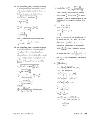 72. The minute hand makes 1 revolution every hour,
                                                                                                                ds     22π sin 11πt
                      so at t minutes after the hour, it makes an angle             74. From Problem 73,           =           360
                                                                                                                                        .
                          πt                                                                                    dt 15 100 – 96 cos 11πt
                      of      radians with the vertical. By the Law of                                                              360
                          30                                                              Using a computer algebra system or graphing
                      Cosines, the length of the elastic string is                                        ds                   ds
                                                                                          utility to view     for 0 ≤ t ≤ 60 ,    is largest
                                                        πt                                                dt                   dt
                       s = 102 + 102 – 2(10)(10) cos
                                                       30                                 when t ≈ 7.5. Thus, the distance between the tips
                                          πt                                              of the hands is increasing most rapidly at about
                       = 10 2 – 2 cos                                                     12:08.
                                          30
                                                                                    75.          sin x0 = sin 2 x0
                       ds                 1        π     πt
                          = 10 ⋅                      ⋅
                                                     sin                                  sin x0 = 2sin x0 cos x0
                       dt                      πt 15     30
                                   2 2 – 2 cos                                                       1
                                               30                                         cos x0 =     [if sin x0 ≠ 0]
                                     πt                                                              2
                               π sin 30                                                          π
                       =                                                                  x0 =
                           3             πt
                               2 – 2 cos 30                                                      3
                                                                                          Dx(sin x) = cos x, Dx(sin 2x) = 2cos 2x, so at x 0 ,
                       At 12:15, the string is stretching at the rate of
                                                                                          the tangent lines to y = sin x and y = sin 2x have
                           π sin π        π                                                               1               ⎛ 1⎞
                                 2    =       ≈ 0.74 cm/min                               slopes of m1 = and m2 = 2 ⎜ – ⎟ = –1,
                       3 2 – 2 cos π 3 2
                                   2
                                                                                                          2               ⎝ 2⎠
                                                                                          respectively. From Problem 40 of Section 0.7,
                  73. The minute hand makes 1 revolution every hour,                               m – m1
                                                                                           tan θ = 2         where θ is the angle between
                      so at t minutes after noon it makes an angle of                              1 + m1m2
                       πt
                           radians with the vertical. Similarly, at t                                                      –1 – 1         –3
                       30                                                                 the tangent lines. tan θ =            2     =    2   = –3,
                      minutes after noon the hour hand makes an angle                                                      ( )
                                                                                                                         1 + 1 (–1)
                                                                                                                             2
                                                                                                                                          1
                                                                                                                                          2
                           πt                                                             so θ ≈ –1.25. The curves intersect at an angle of
                      of       with the vertical. Thus, by the Law of
                          360                                                             1.25 radians.
                      Cosines, the distance between the tips of the
                      hands is                                                            1               t
                                                                                    76.     AB = OA sin
                                                                                          2               2
                                                  ⎛ πt πt ⎞
                       s = 62 + 82 – 2 ⋅ 6 ⋅ 8cos ⎜ –      ⎟                                   1        t           2 t t
                                                  ⎝ 30 360 ⎠                              D = OA cos ⋅ AB = OA cos sin
                                                                                               2        2             2 2
                                               11πt                                       E = D + area (semi-circle)
                           = 100 – 96 cos                                                                                     2
                                               360                                            2   t    t 1 ⎛1     ⎞
                                                                                          = OA cos sin + π ⎜ AB ⎟
                       ds         1            44π 11πt                                           2    2 2 ⎝2     ⎠
                          =                  ⋅    sin
                       dt 2 100 – 96 cos 11πt 15      360                                     2   t    t 1     2    t
                                         360                                              = OA cos sin + πOA sin 2
                                                                                                  2    2 2          2
                                    22π sin 11πt
                           =                360                                               2   t⎛    t 1      t⎞
                                                                                          = OA sin ⎜ cos + π sin ⎟
                               15 100 – 96 cos 11πt
                                               360                                                2⎝    2 2      2⎠
                       At 12:20,                                                                     cos 2 t
                                                                                           D
                                                                                              =
                       ds     22π sin 11π                                                  E cos t + 1 π sin t
                          =            18
                                              ≈ 0.38 in./min                                       2 2
                       dt 15 100 – 96 cos 11π                                                                 2
                                           18                                                    D    1
                                                                                            lim    =       =1
                                                                                          t →0 + E 1+ 0

                                                                                                   D              cos(t / 2)
                                                                                           lim       = lim
                                                                                          t →π −   E t →π cos(t / 2) + π sin(t / 2)
                                                                                                           −
                                                                                                                       2
                                                                                                         0
                                                                                                     =       =0
                                                                                                           π
                                                                                                       0+
                                                                                                           2



                Instructor’s Resource Manual                                                                               Section 2.5           121
© 2007 Pearson Education, Inc., Upper Saddle River, NJ. All rights reserved. This material is protected under all copyright laws as they
currently exist. No portion of this material may be reproduced, in any form or by any means, without permission in writing from the publisher.
 