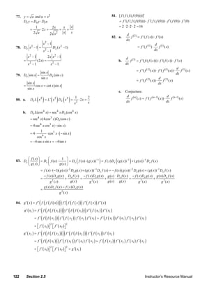 77. y = u and u = x 2                                                                                      81. [ f ( f ( f ( f (0))))]′
         Dx y = Du y ⋅ Dx u                                                                                         = f ′( f ( f ( f (0)))) ⋅ f ′( f ( f (0))) ⋅ f ′( f (0)) ⋅ f ′(0)
                         1                 2x                x   x                                                  = 2 ⋅ 2 ⋅2 ⋅ 2 = 16
                 =            ⋅ 2x =                    =      =
                        2 u            2 x      2            x   x
                                                                                                                              d [2]
                                                                                                                82. a.           f = f '( f ( x)) ⋅ f '( x)
                                                                                                                              dx
                                  x2 – 1                                                                                                             d [1]
     78. Dx x – 1 = 2
                                           Dx ( x 2 – 1)                                                                            = f '( f [1] ) ⋅    f ( x)
                                  x2 – 1                                                                                                             dx
               x2 – 1                2 x x2 – 1                                                                               d [3]
           =              (2 x) =                                                                                        b.      f = f '( f ( f ( x))) ⋅ f '( f ( x)) ⋅ f '( x)
                2                          2                                                                                  dx
               x –1                     x –1
                                                                                                                                                                            d [1]
                                                                                                                                    = f '( f [2] ( x)) ⋅ f '( f [1] ( x)) ⋅    f ( x)
                              sin x                                                                                                                                         dx
     79. Dx sin x =                    Dx (sin x)
                              sin x                                                                                                                      d [2]
                                                                                                                                    = f '( f [2] ( x)) ⋅      f ( x)
               sin x                                                                                                                                     dx
           =             cos x = cot x sin x
               sin x
                                                                                                                         c.   Conjecture:

                          ( )           ( ) ( )
                                                                                                                               d [n]                             d [ n −1]
     80. a.      Dx L x 2 = L ' x 2 Dx x 2 =
                                                                         1
                                                                                ⋅ 2x =
                                                                                         2                                       f ( x) = f '( f [ n −1] ( x)) ⋅    f      ( x)
                                                                        x   2            x                                    dx                                 dx


          b.     Dx L(cos 4 x) = sec4 x Dx (cos 4 x )
                 = sec4 x(4 cos3 x) Dx (cos x )
                 = 4sec4 x cos3 x(− sin x)
                              1
                 = 4⋅        ⋅ cos3 x ⋅ ( − sin x )
                     cos 4 x
                 = –4sec x sin x = −4 tan x



            ⎛ f ( x) ⎞      ⎛             1 ⎞
     83. Dx ⎜        ⎟ = Dx ⎜ f ( x ) ⋅
            ⎝ g ( x) ⎠      ⎝           g ( x) ⎠
                                                                        −1
                                                                            (                 −1
                                                                                                    )     −1
                                               ⎟ = Dx f ( x) ⋅ ( g ( x)) = f ( x) Dx ( g ( x)) + ( g ( x)) Dx f ( x) (           )
                              = f ( x) ⋅ (−1)( g ( x)) −2 Dx g ( x) + ( g ( x)) −1 Dx f ( x) = − f ( x)( g ( x)) −2 Dx g ( x) + ( g ( x))−1 Dx f ( x)
                                  − f ( x) Dx g ( x)   Dx f ( x ) − f ( x ) Dx g ( x ) g ( x ) Dx f ( x ) − f ( x ) Dx g ( x ) g ( x ) Dx f ( x )
                              =            2
                                                              +    =                  +       ⋅          =                    +
                                       g ( x)             g ( x)       g 2 ( x)         g ( x) g ( x)          g 2 ( x)             g 2 ( x)
                                  g ( x) Dx f ( x) − f ( x) Dx g ( x)
                              =
                                                        g 2 ( x)


                         ( (
     84. g ′ ( x ) = f ′ f f ( f ( x ) )   )) f ′ ( f ( f ( x ))) f ′ ( f ( x )) f ′ ( x )
           g ′ ( x ) = f ′ ( f ( f ( f ( x )))) f ′ ( f ( f ( x ))) f ′ ( f ( x )) f ′ ( x )
                 1                              1                                1              1           1

                              (                     )
                        = f ′ f ( f ( x2 ) ) f ′ ( f ( x2 ) ) f ′ ( x2 ) f ′ ( x1 ) = f ′ ( f ( x1 ) ) f ′ ( x1 ) f ′ ( x2 ) f ′ ( x1 )

                        = ⎡ f ′ ( x1 ) ⎤ ⎡ f ′ ( x2 ) ⎤
                                       2                       2
                          ⎣            ⎦ ⎣            ⎦
                              ( (
           g ′ ( x2 ) = f ′ f f ( f ( x2 ) )                ) ) f ′ ( f ( f ( x2 ) ) ) f ′ ( f ( x2 ) ) f ′ ( x2 )
                              (                 )
                        = f ′ f ( f ( x1 ) ) f ′ ( f ( x1 ) ) f ′ ( x1 ) f ′ ( x2 ) = f ′ ( f ( x2 ) ) f ′ ( x2 ) f ′ ( x1 ) f ′ ( x2 )

                        = ⎡ f ′ ( x1 ) ⎤ ⎡ f ′ ( x2 ) ⎤ = g ′ ( x1 )
                                       2                       2
                          ⎣            ⎦ ⎣            ⎦




   122         Section 2.5                                                                                                                    Instructor’s Resource Manual
© 2007 Pearson Education, Inc., Upper Saddle River, NJ. All rights reserved. This material is protected under all copyright laws as they
currently exist. No portion of this material may be reproduced, in any form or by any means, without permission in writing from the publisher.
 
