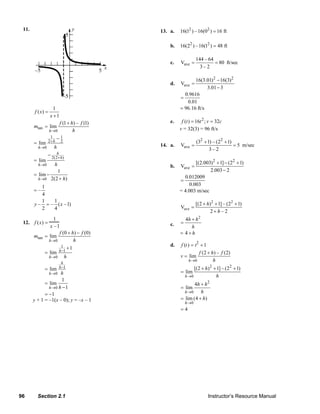11.                                                                13. a.   16(12 ) –16(02 ) = 16 ft

                                                                            b.   16(22 ) –16(12 ) = 48 ft

                                                                                            144 – 64
                                                                            c.   Vave =              = 80 ft/sec
                                                                                              3–2

                                                                                        16(3.01) 2 − 16(3)2
                                                                            d.   Vave =
                                                                                              3.01 − 3
                                                                                   0.9616
                                                                                 =
                                                                                    0.01
                        1                                                        = 96.16 ft/s
           f ( x) =
                      x +1
                        f (1 + h) – f (1)                                   e.    f (t ) = 16t 2 ; v = 32c
           mtan   = lim                                                          v = 32(3) = 96 ft/s
                    h→0         h
                      1−     1
           = lim 2+ h 2                                                                     (32 + 1) – (22 + 1)
             h →0    h                                                  14. a.   Vave =                         = 5 m/sec
                                                                                                   3– 2
                  − 2(2h h)
                        +
           = lim                                                                        [(2.003)2 + 1] − (22 + 1)
             h →0     h                                                     b.   Vave =
                        1                                                                      2.003 − 2
           = lim −                                                                 0.012009
             h→0 2(2 + h)                                                        =
              1                                                                      0.003
           =–                                                                    = 4.003 m/sec
              4
              1   1
           y – = – ( x –1)                                                                  [(2 + h) 2 + 1] – (22 + 1)
              2   4                                                              Vave =
                                                                                                    2+h–2
                       1                                                           4h + h 2
     12. f (x) =                                                            c.   =
                     x –1                                                             h
                         f (0 + h) − f (0)                                       = 4 +h
           mtan   = lim
                    h →0         h
                          1 +1                                              d.   f (t ) = t2 + 1
                  = lim h −1                                                                f (2 + h) – f (2)
                    h →0    h                                                    v = lim
                                                                                       h →0         h
                              h
                             h −1                                                         [(2 + h)2 + 1] – (22 + 1)
                  = lim
                      h →0
                         h                                                       = lim
                                                                                     h →0            h
                         1
                 = lim                                                                  4h + h 2
                   h →0 h − 1                                                    = lim
                                                                                   h →0    h
                 = −1
           y + 1 = –1(x – 0); y = –x – 1                                         = lim (4 + h)
                                                                                     h →0
                                                                                 =4




   96        Section 2.1                                                                           Instructor’s Resource Manual
© 2007 Pearson Education, Inc., Upper Saddle River, NJ. All rights reserved. This material is protected under all copyright laws as they
currently exist. No portion of this material may be reproduced, in any form or by any means, without permission in writing from the publisher.
 
