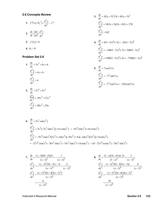 2.6 Concepts Review                                                                           dy
                                                                                                         3.      = 3(3 x + 5) 2 (3) = 9(3x + 5) 2
                                                                                                              dx
                                                d3y
                   1.   f ′′′( x), Dx3 y,                  , y '''                                            d2y
                                                dx     3                                                                = 18(3 x + 5)(3) = 162 x + 270
                                                                                                              dx 2
                        ds ds d 2 s                                                                           d3y
                   2.     ;  ;                                                                                          = 162
                        dt dt dt 2                                                                             dx3

                        f ′ (t ) > 0
                                                                                                              dy
                   3.                                                                                    4.      = 5(3 – 5 x)4 (–5) = –25(3 – 5 x)4
                                                                                                              dx
                   4. 0; < 0                                                                                  d2y
                                                                                                                        = –100(3 – 5 x)3 (–5) = 500(3 – 5 x)3
                                                                                                              dx 2
                Problem Set 2.6                                                                               d3y
                                                                                                                        = 1500(3 – 5 x) 2 (–5) = –7500(3 – 5 x)2
                                                                                                                    3
                                                                                                               dx
                      dy
                   1.    = 3x2 + 6 x + 6
                      dx                                                                                      dy
                          2
                                                                                                         5.      = 7 cos(7 x)
                        d y                                                                                   dx
                                  = 6x + 6
                        dx 2                                                                                  d2y
                                                                                                                        = –7 2 sin(7 x)
                        d3y                                                                                   dx 2
                                  =6
                        dx3                                                                                   d3y
                                                                                                                        = –73 cos(7 x) = –343cos(7 x)
                                                                                                                    3
                                                                                                               dx
                      dy
                   2.     = 5 x 4 + 4 x3
                      dx
                      d2y
                           = 20x 3 +12 x 2
                      dx 2
                      d3y
                           = 60 x 2 + 24 x
                         3
                      dx



                        dy
                   6.      = 3x 2 cos( x3 )
                        dx
                        d2y
                                  = 3 x 2 [–3x 2 sin( x3 )] + 6 x cos( x3 ) = –9 x 4 sin( x3 ) + 6 x cos( x3 )
                        dx 2
                        d3y
                                  = –9 x 4 cos( x3 )(3 x 2 ) + sin( x3 )(–36 x3 ) + 6 x[– sin( x3 )(3 x 2 )] + 6 cos( x3 )
                              3
                        dx
                        = –27 x 6 cos( x3 ) – 36 x3 sin( x3 ) –18 x3 sin( x3 ) + 6 cos( x3 ) = (6 – 27 x 6 ) cos( x3 ) – 54 x3 sin( x3 )



                        dy ( x –1)(0) – (1)(1)        1                                                       dy (1 – x )(3) – (3x )(–1)       3
                   7.      =                   =–                                                        8.      =                       =
                                        2
                        dx      ( x –1)           ( x –1)2                                                    dx         (1 – x) 2
                                                                                                                                           ( x – 1)2
                        d2y             ( x –1)2 (0) – 2( x –1)             2                                 d2y           ( x – 1) 2 (0) – 3[2( x – 1)]           6
                                  =−                                 =                                                  =                                   =–
                              2                                4                   3                                2                               4
                        dx                         ( x –1)               ( x –1)                               dx                        ( x – 1)                ( x – 1)3
                        d3y           ( x − 1)3 (0) − 2[3( x − 1) 2 ]                                         d3y             ( x − 1)3 (0) − 6(3)( x − 1) 2
                                  =                                                                                     =−
                        dx3                        ( x − 1)6                                                   dx3                          ( x − 1)6
                                            6                                                                                  18
                                  =−                                                                                    =
                                        ( x − 1)   4
                                                                                                                            ( x − 1) 4



                Instructor’s Resource Manual                                                                                                            Section 2.6          123
© 2007 Pearson Education, Inc., Upper Saddle River, NJ. All rights reserved. This material is protected under all copyright laws as they
currently exist. No portion of this material may be reproduced, in any form or by any means, without permission in writing from the publisher.
 