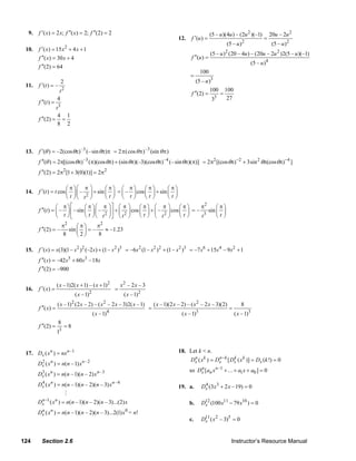 9.   f ′( x) = 2 x; f ′′( x) = 2; f ′′(2) = 2                                                                    (5 – u )(4u ) – (2u 2 )(–1)            20u – 2u 2
                                                                                                 12.    f ′(u ) =                                       =
                                                                                                                                 (5 – u ) 2                    (5 – u ) 2
     10.   f ′( x) = 15 x 2 + 4 x + 1
                                                                                                                       (5 – u )2 (20 – 4u ) – (20u – 2u 2 )2(5 – u )(–1)
           f ′′( x) = 30 x + 4                                                                          f ′′(u ) =
                                                                                                                                                  (5 – u )4
           f ′′(2) = 64
                                                                                                                 100
                                                                                                        =
                            2                                                                               (5 – u )3
     11.   f ′(t ) = –
                         t2                                                                             f ′′(2) =
                                                                                                                       100
                                                                                                                             =
                                                                                                                                 100
                        4                                                                                                3        27
                                                                                                                       3
           f ′′(t ) =
                        3
                    t
                     4 1
           f ′′(2) = =
                     8 2



     13.   f ′(θ ) = –2(cos θπ) –3 (– sin θπ)π = 2 π(cos θ π) –3 (sin θ π)
           f ′′(θ ) = 2π[(cos θπ) –3 (π)(cos θπ) + (sin θπ)(–3)(cosθπ) –4 (– sin θπ)(π)] = 2π2 [(cos θπ)−2 + 3sin 2 θπ(cosθπ) −4 ]
           f ′′(2) = 2π2 [1 + 3(0)(1)] = 2π2

                           ⎛ π ⎞⎛ π ⎞      ⎛π⎞ ⎛ π⎞        ⎛π⎞       ⎛π⎞
     14.   f ′(t ) = t cos ⎜ ⎟ ⎜ – ⎟ + sin ⎜ ⎟ = ⎜ – ⎟ cos ⎜ ⎟ + sin ⎜ ⎟
                           ⎝ t ⎠⎝ t ⎠
                                   2       ⎝t⎠ ⎝ t⎠        ⎝t⎠       ⎝t⎠
                      ⎛ π⎞⎡         ⎛ π ⎞ ⎛ π ⎞⎤ ⎛ π ⎞    ⎛π⎞ ⎛ π ⎞       ⎛π⎞     π2      ⎛π⎞
           f ′′(t ) = ⎜ – ⎟ ⎢ – sin ⎜ ⎟ ⎜ – ⎟ ⎥ + ⎜ ⎟ cos ⎜ ⎟ + ⎜ – ⎟ cos ⎜ ⎟ = –     sin ⎜ ⎟
                      ⎝ t ⎠⎣        ⎝ t ⎠ ⎝ t ⎠⎦ ⎝ t ⎠
                                             2      2     ⎝t⎠ ⎝ t ⎠2      ⎝t⎠     t 3     ⎝t⎠
                             π2     ⎛π⎞     π2
           f ′′(2) = –          sin ⎜ ⎟ = –    ≈ –1.23
                             8      ⎝2⎠     8

     15.   f ′( s ) = s (3)(1 – s 2 )2 (–2 s ) + (1 – s 2 )3 = –6s 2 (1 – s 2 ) 2 + (1 – s 2 )3 = –7 s 6 + 15s 4 – 9 s 2 + 1
           f ′′( s ) = –42 s5 + 60 s3 –18s
           f ′′(2) = –900

                        ( x –1)2( x + 1) – ( x + 1)2              x2 – 2 x – 3
     16.   f ′( x) =                                          =
                                     ( x –1)2                      ( x –1)2
                        ( x –1) 2 (2 x – 2) – ( x 2 – 2 x – 3)2( x –1)               ( x –1)(2 x – 2) – ( x 2 – 2 x – 3)(2)               8
           f ′′( x) =                                                            =                                                =
                                                          4                                                  3
                                                ( x –1)                                            ( x –1)                             ( x –1)3
                        8
           f ′′(2) =            =8
                        13


     17. Dx ( x n ) = nx n –1                                                                    18. Let k < n.
                                                                                                        Dx ( x k ) = Dx − k [ Dx ( x k )] = Dx (k !) = 0
                                                                                                         n            n        k
           Dx ( x n ) = n(n –1) x n –2
            2
                                                                                                       so Dx [an x n –1 +…+ a1 x + a0 ] = 0
                                                                                                           n
           Dx ( x n ) = n(n –1)(n – 2) x n –3
            3

           Dx ( x n ) = n(n – 1)(n – 2)(n – 3) x n –4
            4
                                                                                                 19. a.          Dx (3x3 + 2 x –19) = 0
                                                                                                                  4


           Dx −1 ( x n ) = n(n –1)(n – 2)(n – 3)...(2) x
            n
                                                                                                       b.        D12 (100 x11 − 79 x10 ) = 0
                                                                                                                  x
           Dx ( x n ) = n(n –1)(n – 2)(n – 3)...2(1) x 0 = n!
            n
                                                                                                       c.        D11 ( x 2 – 3)5 = 0
                                                                                                                  x



   124       Section 2.6                                                                                                           Instructor’s Resource Manual
© 2007 Pearson Education, Inc., Upper Saddle River, NJ. All rights reserved. This material is protected under all copyright laws as they
currently exist. No portion of this material may be reproduced, in any form or by any means, without permission in writing from the publisher.
 