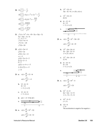 ⎛1⎞     1                                                       b.   3t 2 – 12t > 0
                  20. Dx ⎜ ⎟ = –
                         ⎝ x⎠    x2                                                           3t(t – 4) > 0; (−∞, 0) ∪ (4, ∞)
                       2⎛1⎞                            2
                      Dx ⎜ ⎟ = Dx (– x –2 ) = 2 x –3 =
                         ⎝ x⎠                          x3                                c.   3t 2 – 12t < 0
                       3⎛1⎞                     3(2)                                          (0, 4)
                      Dx ⎜ ⎟ = Dx (2 x –3 ) = –
                         ⎝ x⎠                    x4                                      d. 6t – 12 < 0
                       4 ⎛ 1 ⎞ 4(3)(2)                                                      6t < 12
                      Dx ⎜ ⎟ =
                         ⎝ x⎠     x5                                                        t < 2; (−∞, 2)
                         n ⎛ 1 ⎞ ( −1) n !
                                        n
                        Dx ⎜ ⎟ =                                                         e.
                           ⎝x⎠      x n +1

                  21.    f ′( x) = 3 x 2 + 6 x – 45 = 3( x + 5)( x − 3)
                        3(x + 5)(x – 3) = 0
                        x = –5, x = 3                                                                   ds
                                                                                    25. a.    v(t ) =      = 3t 2 –18t + 24
                         f ′′( x) = 6 x + 6                                                             dt
                         f ′′(–5) = –24                                                                 d 2s
                                                                                              a(t ) =          = 6t – 18
                         f ′′(3) = 24                                                                   dt 2

                  22. g ′(t ) = 2at + b                                                  b.   3t 2 –18t + 24 > 0
                      g ′′(t ) = 2a                                                           3(t – 2)(t – 4) > 0
                      g ′′(1) = 2a = −4                                                       (−∞, 2) ∪ (4, ∞)
                      a = −2
                      g ′(1) = 2a + b = 3                                                c.   3t 2 –18t + 24 < 0
                                                                                              (2, 4)
                      2(–2) + b = 3
                      b=7                                                                d. 6t – 18 < 0
                      g (1) = a + b + c = 5                                                 6t < 18
                        ( −2 ) + ( 7 ) + c = 5                                              t < 3; (−∞,3)
                        c=0                                                              e.
                                        ds
                  23. a.      v(t ) =      = 12 – 4t
                                        dt
                                        d 2s
                              a(t ) =          = –4                                                     ds
                                        dt 2                                        26. a.    v(t ) =      = 6t 2 – 6
                                                                                                        dt
                        b. 12 – 4t > 0                                                                  d 2s
                           4t < 12                                                            a(t ) =          = 12t
                                                                                                        dt 2
                           t < 3; ( −∞,3)
                                                                                         b.   6t 2 – 6 > 0
                        c.   12 – 4t < 0
                                                                                              6(t + 1)(t – 1) > 0
                             t > 3; (3, ∞)
                                                                                              (−∞, −1) ∪ (1, ∞)
                        d. a(t) = –4 < 0 for all t
                                                                                         c.    6t 2 – 6 < 0
                        e.                                                                    (–1, 1)

                                                                                         d. 12t < 0
                                                                                            t<0
                                        ds                                                  The acceleration is negative for negative t.
                  24. a.      v(t ) =      = 3t 2 –12t
                                        dt
                                        d 2s
                              a(t ) =          = 6t –12
                                        dt 2

                Instructor’s Resource Manual                                                                               Section 2.6   125
© 2007 Pearson Education, Inc., Upper Saddle River, NJ. All rights reserved. This material is protected under all copyright laws as they
currently exist. No portion of this material may be reproduced, in any form or by any means, without permission in writing from the publisher.
 