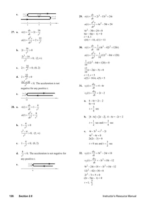 e.                                                                           ds
                                                                        29. v(t ) =       = 2t 3 –15t 2 + 24t
                                                                                       dt
                                                                                        d 2s
                                                                             a(t ) =           = 6t 2 – 30t + 24
                                                                                        dt 2
                               ds        16                                   6t 2 – 30t + 24 = 0
     27. a.      v(t ) =          = 2t –
                               dt        t2                                  6(t – 4)(t – 1) = 0
                                                                             t = 4, 1
                               d 2s              32
                 a(t ) =                = 2+                                 v(4) = –16, v(1) = 11
                                    2
                               dt                t3
                                                                                       ds 1
                          16                                            30. v(t ) =      = (4t 3 – 42t 2 + 120t )
          b.     2t –     >0                                                           dt 10
                       t2                                                               d 2s        1
                                                                             a(t ) =           =      (12t 2 – 84t + 120)
                 2t 3 – 16                                                                2        10
                           > 0; (2, ∞)                                                dt
                     t2                                                        1
                                                                                 (12t 2 – 84t + 120) = 0
                          16                                                  10
          c.     2t –           < 0; (0, 2)                                   12
                          t2                                                     (t − 2)(t − 5) = 0
                                                                              10
                          32                                                 t = 2, t = 5
          d.     2+    <0                                                    v(2) = 10.4, v(5) = 5
                    t3
                2t3 + 32 < 0; The acceleration is not
                                                                                      ds1
                   t3                                                   31. v1 (t ) =     = 4 – 6t
                negative for any positive t.                                          dt
                                                                                      ds
          e.                                                                 v2 (t ) = 2 = 2t – 2
                                                                                       dt

                                                                             a.   4 – 6t = 2t – 2
                                                                                  8t = 6
                               ds      4
     28. a.      v(t ) =          =1–                                                 3
                               dt     t2                                          t = sec
                                                                                      4
                               d 2s         8
                 a(t ) =                =
                               dt   2
                                            t3                               b.    4 – 6t = 2t – 2 ; 4 – 6t = –2t + 2
                                                                                         1            3
                      4                                                           t=       sec and t = sec
          b.     1–           >0                                                         2            4
                    t2
                 t2 – 4                                                      c.   4t – 3t 2 = t 2 – 2t
                               > 0; (2, ∞)
                     t2                                                           4t 2 – 6t = 0
                                                                                  2t(2t – 3) = 0
                      4                                                                                    3
          c.     1–           < 0; (0, 2)                                         t = 0 sec and t =          sec
                          2                                                                                2
                      t

                 8                                                                    ds1
          d.          < 0; The acceleration is not negative for         32. v1 (t ) =     = 9t 2 – 24t + 18
                  3                                                                   dt
                 t
                any positive t.                                                       ds
                                                                             v2 (t ) = 2 = –3t 2 + 18t –12
                                                                                       dt
          e.
                                                                             9t 2 – 24t + 18 = –3t 2 + 18t –12
                                                                             12t 2 – 42t + 30 = 0
                                                                              2t 2 – 7t + 5 = 0
                                                                             (2t – 5)(t – 1) = 0
                                                                                      5
                                                                             t = 1,
                                                                                      2



   126         Section 2.6                                                                             Instructor’s Resource Manual
© 2007 Pearson Education, Inc., Upper Saddle River, NJ. All rights reserved. This material is protected under all copyright laws as they
currently exist. No portion of this material may be reproduced, in any form or by any means, without permission in writing from the publisher.
 