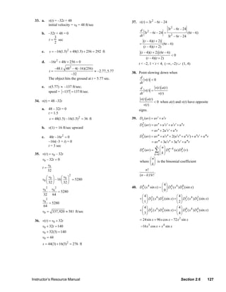 33. a.    v(t) = –32t + 48                                        37. v(t ) = 3t 2 – 6t – 24
                            initial velocity = v0 = 48 ft/sec
                                                                                          d 2                   3t 2 – 6t – 24
                       b. –32t + 48 = 0                                                       3t – 6t – 24 =                   (6t – 6)
                             3                                                            dt                    3t 2 – 6t – 24
                          t = sec                                                            (t – 4)(t + 2)
                             2                                                            =                 (6t – 6)
                                                                                             (t – 4)(t + 2)
                       c.   s = –16(1.5) 2 + 48(1.5) + 256 = 292 ft                       (t – 4)(t + 2) (6t – 6)
                                                                                                                       <0
                                                                                               (t – 4)(t + 2)
                       d.   –16t + 48t + 256 = 0
                                 2
                                                                                         t < –2, 1 < t < 4; (−∞, −2) ∪ (1, 4)
                               –48 ± 48 – 4(–16)(256)
                                           2
                            t=                              ≈ –2.77, 5.77           38. Point slowing down when
                                            –32
                            The object hits the ground at t = 5.77 sec.                  d
                                                                                           v(t ) < 0
                                                                                        dt
                       e.   v(5.77) ≈ –137 ft/sec;                                       d          v(t ) a (t )
                            speed = −137 = 137 ft/sec.                                     v(t ) =
                                                                                        dt            v(t )
                                                                                          v (t ) a(t )
                  34. v(t) = 48 –32t                                                                     < 0 when a(t) and v(t) have opposite
                                                                                            v (t )
                       a.   48 – 32t = 0                                                 signs.
                            t = 1.5
                            s = 48(1.5) –16(1.5)2 = 36 ft                           39. Dx (uv) = uv′ + u ′v
                                                                                          Dx (uv) = uv ′′ + u ′v ′ + u ′v ′ + u ′′v
                                                                                           2
                       b. v(1) = 16 ft/sec upward
                                                                                                  = uv ′′ + 2u ′v ′ + u ′′v
                       c.    48t –16t 2 = 0                                               Dx (uv) = uv ′′′ + u ′v′′ + 2(u ′v′′ + u ′′v′) + u ′′v′ + u ′′′v
                                                                                           3

                            –16t(–3 + t) = 0                                                      = uv′′′ + 3u ′v′′ + 3u ′′v′ + u ′′′v
                            t = 3 sec                                                                     n
                                                                                                              ⎛n⎞
                                                                                          Dx (uv) =
                                                                                           n
                                                                                                         ∑ ⎜ k ⎟ Dx −k (u ) Dx (v)
                                                                                                                  n          k
                  35. v(t ) = v0 – 32t                                                                   k =0 ⎝   ⎠
                      v0 – 32t = 0                                                                ⎛ n⎞
                                                                                          where ⎜ ⎟ is the binomial coefficient
                            v0                                                                    ⎝ k⎠
                       t=
                            32                                                                n!
                                                                                                       .
                                           2                                              (n – k )!k !
                          ⎛v ⎞      ⎛v ⎞
                       v0 ⎜ 0 ⎟ –16 ⎜ 0 ⎟ = 5280
                          ⎝ 32 ⎠    ⎝ 32 ⎠
                                                                                                           ⎛ 4⎞ 4
                                                                                    40. Dx ( x 4 sin x ) = ⎜ ⎟ Dx ( x 4 ) Dx (sin x)
                                                                                          4                                0
                       v02 v0 2                                                                            ⎝ 0⎠
                          –     = 5280
                       32 64                                                              ⎛ 4⎞ 3 4 1                  ⎛ 4⎞ 2
                                                                                        + ⎜ ⎟ Dx ( x ) Dx (sin x) + ⎜ ⎟ Dx ( x 4 ) Dx (sin x)
                                                                                                                                     2
                       v02                                                                ⎝1⎠                         ⎝ 2⎠
                           = 5280
                       64                                                                   ⎛ 4⎞                        ⎛ 4⎞ 0
                       v0 = 337,920 ≈ 581 ft/sec                                          + ⎜ ⎟ D1 ( x 4 ) Dx (sin x) + ⎜ ⎟ Dx ( x 4 ) Dx (sin x)
                                                                                                 x
                                                                                                            3                           4
                                                                                            ⎝ 3⎠                        ⎝ 4⎠
                  36. v(t ) = v0 + 32t                                                    = 24sin x + 96 x cos x − 72 x 2 sin x
                      v0 + 32t = 140                                                      −16 x3 cos x + x 4 sin x
                      v0 + 32(3) = 140
                      v0 = 44
                       s = 44(3) + 16(3) 2 = 276 ft




                Instructor’s Resource Manual                                                                                    Section 2.6              127
© 2007 Pearson Education, Inc., Upper Saddle River, NJ. All rights reserved. This material is protected under all copyright laws as they
currently exist. No portion of this material may be reproduced, in any form or by any means, without permission in writing from the publisher.
 