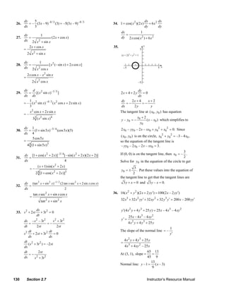dy    5                                                                                        dx       dx
     26.      = – (3 x – 9) –8 / 3 (3) = –5(3 x – 9) –8 / 3                 34. 1 = cos( x 2 )(2 x )         + 6x2
           dx    3                                                                                        dy       dy
                                                                                  dx          1
         dy          1                                                               =
     27.    =             (2 x + cos x)                                           dy 2 x cos( x 2 ) + 6 x 2
         dx 2 x 2 + sin x
            2 x + cos x                                                     35.                           y
         =                                                                                            5
           2 x 2 + sin x                                                          (x + 2)2 + y2 = 1

           dy      1
     28.      =           [ x 2 (– sin x) + 2 x cos x]
           dx 2 x 2 cos x                                                             −5                            5 x

               2 x cos x – x 2 sin x
           =
                     2 x 2 cos x                                                                   −5

           dy d                                                                             dy
     29.      = [( x 2 sin x) –1/ 3 ]                                             2x + 4 + 2 y =0
           dx dx                                                                            dx
              1                                                                   dy    2x + 4    x+2
           = – ( x 2 sin x) –4 / 3 ( x 2 cos x + 2 x sin x)                          =−        =−
              3                                                                   dx     2y        y
                 x 2 cos x + 2 x sin x                                            The tangent line at ( x0 , y0 ) has equation
           =–
                               2
                     33 ( x sin x)     4                                                    x +2
                                                                                  y – y0 = − 0   ( x – x0 ) which simplifies to
                                                                                              y0
           dy 1                                                                   2 x0 – yy0 – 2 x – xx0 + y02 + x02 = 0. Since
     30.      = (1 + sin 5 x) –3 / 4 (cos 5 x)(5)
           dx 4
                                                                                  ( x0 , y0 ) is on the circle, x0 2 + y02 = –3 – 4 x0 ,
                  5cos 5 x
           =                                                                      so the equation of the tangent line is
             4 4 (1 + sin 5 x)3                                                    – yy0 – 2 x0 – 2 x – xx0 = 3.
                                                                                                                               3
           dy [1 + cos( x 2 + 2 x)]–3 / 4 [– sin( x 2 + 2 x)(2 x + 2)]            If (0, 0) is on the tangent line, then x0 = – .
     31.      =                                                                                                                2
           dx                             4                                       Solve for y0 in the equation of the circle to get
                           ( x + 1) sin( x 2 + 2 x)
                 =−                                                               y0 = ±
                                                                                            3
                                                                                              . Put these values into the equation of
                       2 [1 + cos( x + 2 x )]
                           4               2           3
                                                                                           2
                                                                                  the tangent line to get that the tangent lines are
           dy (tan 2 x + sin 2 x) –1/ 2 (2 tan x sec 2 x + 2 sin x cos x)           3 y + x = 0 and 3 y – x = 0.
     32.      =
           dx                               2
                     tan x sec2 x + sin x cos x                             36. 16( x 2 + y 2 )(2 x + 2 yy ′) = 100(2 x – 2 yy ′)
                 =
                               tan 2 x + sin 2 x                                  32 x3 + 32 x 2 yy ′ + 32 xy 2 + 32 y 3 y ′ = 200 x – 200 yy ′

                       ds                                                         y ′(4 x 2 y + 4 y 3 + 25 y ) = 25 x – 4 x3 – 4 xy 2
     33. s 2 + 2 st       + 3t 2 = 0
                       dt                                                                  25 x – 4 x3 – 4 xy 2
           ds – s – 3t 2
                                   s + 3t
                                   2       2       2                              y′ =
              =              =−                                                            4 x 2 y + 4 y 3 + 25 y
           dt       2 st             2 st
                                                                                                                           1
              dt              dt                                                  The slope of the normal line = –
           s 2 + 2st + 3t 2        =0                                                                                      y′
              ds              ds
                                                                                      4 x 2 y + 4 y 3 + 25 y
           dt 2
              ( s + 3t 2 ) = –2 st                                                =
           ds                                                                         4 x3 + 4 xy 2 – 25 x
           dt         2 st                                                                          65 13
              =−                                                                  At (3, 1), slope =   =
           ds     s + 3t 2
                    2                                                                               45 9
                                                                                                      13
                                                                                  Normal line: y – 1 = ( x – 3)
                                                                                                       9


   130         Section 2.7                                                                                    Instructor’s Resource Manual
© 2007 Pearson Education, Inc., Upper Saddle River, NJ. All rights reserved. This material is protected under all copyright laws as they
currently exist. No portion of this material may be reproduced, in any form or by any means, without permission in writing from the publisher.
 