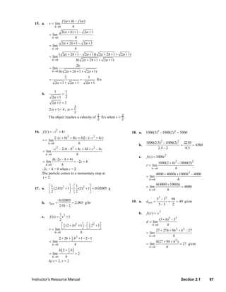 f (α + h) – f (α )
                  15. a.     v = lim
                                    h →0           h
                                      2(α + h) + 1 – 2α + 1
                             = lim
                                 h →0          h
                                           2α + 2h + 1 – 2α + 1
                             = lim
                                 h →0               h
                                        ( 2α + 2h + 1 – 2α + 1)( 2α + 2h + 1 + 2α + 1)
                             = lim
                                 h →0                 h( 2α + 2h + 1 + 2α + 1)
                                                      2h
                             = lim
                                 h →0 h(       2α + 2h + 1 + 2α + 1)
                                               2                 1
                             =                             =             ft/s
                                    2α + 1 + 2α + 1             2α + 1

                                    1          1
                       b.                  =
                                 2α + 1        2
                                 2α + 1 = 2
                                             3
                            2 α + 1= 4; α =
                                             2
                            The object reaches a velocity of 1 ft/s when t = 3 .
                                                             2               2


                  16. f (t ) = – t2 + 4 t                                                18. a.   1000(3)2 – 1000(2)2 = 5000
                                 [–(c + h)2 + 4(c + h)] – (– c 2 + 4c)
                       v = lim
                            h →0                  h                                               1000(2.5)2 – 1000(2)2 2250
                                                                                             b.                        =     = 4500
                               – c 2 – 2ch – h 2 + 4c + 4h + c 2 – 4c                                    2.5 – 2         0.5
                        = lim
                          h →0                    h
                                                                                             c.   f (t ) = 1000t 2
                               h(–2c – h + 4)
                       = lim                    = –2c + 4                                                 1000(2 + h)2 − 1000(2) 2
                          h →0         h                                                          r = lim
                       –2c + 4 = 0 when c = 2                                                         h→0            h
                       The particle comes to a momentary stop at                                        4000 + 4000h + 1000h 2 – 4000
                        t = 2.                                                                    = lim
                                                                                                    h→0              h
                                                                                                        h(4000 + 1000h)
                             ⎡1            ⎤ ⎡1 2 ⎤                                               = lim                 = 4000
                             ⎢ 2 (2.01) + 1⎥ – ⎢ 2 (2) + 1⎥ = 0.02005 g
                                       2
                  17. a.                                                                            h→0        h
                             ⎣             ⎦ ⎣            ⎦
                                                                                                           53 – 33 98
                       b.    rave   =
                                      0.02005
                                               = 2.005 g/hr                              19. a.   dave =          =   = 49 g/cm
                                      2.01 – 2                                                              5–3     2

                                    1 2                                                      b.   f (x) = x 3
                       c.    f (t ) = t +1
                                    2                                                                      (3 + h)3 – 33
                                                                                                  d = lim
                                      ⎡ 1 (2 + h)2 + 1⎤ – ⎡ 1 22 + 1⎤                                 h →0       h
                             r = lim ⎣                ⎦ ⎣2          ⎦
                                        2
                                                                                                        27 + 27h + 9h 2 + h3 – 27
                                 h →0                h                                            = lim
                                                                                                    h→0             h
                                        2 + 2h + 1 h 2 + 1 − 2 − 1
                             = lim               2
                                                                                                        h(27 + 9h + h 2 )
                                 h→0                 h                                            = lim                   = 27 g/cm
                                                                                                    h→0        h
                             = lim
                                           (
                                        h 2+ 1 h
                                             2      )=2
                              h→0        h
                            At t = 2, r = 2



                Instructor’s Resource Manual                                                                               Section 2.1    97
© 2007 Pearson Education, Inc., Upper Saddle River, NJ. All rights reserved. This material is protected under all copyright laws as they
currently exist. No portion of this material may be reproduced, in any form or by any means, without permission in writing from the publisher.
 