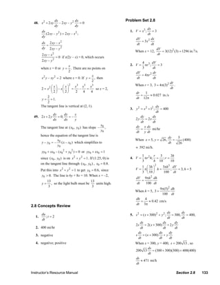 dx              dx                           Problem Set 2.8
                  48. x 2 + 2 xy        – 2 xy – y 2    =0
                                     dy              dy
                                                                                                dx
                        dx                                                            1. V = x3 ;   =3
                           (2 xy – y 2 ) = 2 xy – x 2 ;                                         dt
                        dy
                                                                                         dV        dx
                        dx 2 xy – x 2                                                       = 3x2
                          =                                                              dt        dt
                        dy 2 xy – y 2                                                                 dV
                                                                                         When x = 12,     = 3(12)2 (3) = 1296 in.3/s.
                        2 xy – x 2                                                                     dt
                                     = 0 if x(2y – x) = 0, which occurs
                        2 xy – y 2
                                                                                             4 3 dV
                                         x                                            2. V =   πr ;     =3
                        when x = 0 or y = . There are no points on                           3       dt
                                         2                                                dV         dr
                                                         x                                   = 4πr 2
                        x y – xy = 2 where x = 0. If y = , then
                         2      2
                                                                                          dt         dt
                                                         2
                                                                                                                      dr
                                               2
                                                 x3 x3 x3                                When r = 3, 3 = 4π(3)2          .
                              2⎛x⎞     ⎛ x⎞
                        2 = x ⎜ ⎟ – x⎜ ⎟ =          –     =     so x = 2,                                             dt
                               ⎝2⎠     ⎝2⎠       2     4      4                           dr   1
                                                                                             =   ≈ 0.027 in./s
                            2
                        y = = 1.                                                          dt 12π
                            2
                        The tangent line is vertical at (2, 1).                                        dx
                                                                                      3. y 2 = x 2 + 12 ;  = 400
                                                                                                        dt
                                   dy      dy    x
                  49. 2 x + 2 y       = 0;    =–                                             dy      dx
                                   dx      dx    y                                        2y    = 2x
                                                                                             dt      dt
                                                                        x0                dy x dx
                        The tangent line at ( x0 , y0 ) has slope –        ,                 =       mi/hr
                                                                        y0                dt y dt
                        hence the equation of the tangent line is
                                                                                                                     dy   5
                                   x                                                     When x = 5, y = 26,            =    (400)
                         y – y0 = – 0 ( x – x0 ) which simplifies to                                                 dt   26
                                   y0
                                                                                          ≈ 392 mi/h.
                        yy0 + xx0 – ( x02 + y02 ) = 0 or yy0 + xx0 = 1
                                                                                            1       r 3      3h
                        since ( x0 , y0 ) is on x 2 + y 2 = 1 . If (1.25, 0) is       4. V = πr 2 h; = ; r =
                                                                                            3       h 10     10
                        on the tangent line through ( x0 , y0 ) , x0 = 0.8.                                 2
                                                                                             1 ⎛ 3h ⎞  3πh3 dV
                        Put this into x 2 + y 2 = 1 to get y0 = 0.6, since                V = π⎜ ⎟ h =     ;   = 3, h = 5
                                                                                             3 ⎝ 10 ⎠  100 dt
                        y0 > 0. The line is 6y + 8x = 10. When x = –2,
                                                                                          dV 9πh 2 dh
                           13                           13                                   =
                        y = , so the light bulb must be    units high.                    dt   100 dt
                            3                            3
                                                                                                                9π(5)2 dh
                                                                                         When h = 5, 3 =
                                                                                                                 100 dt
                                                                                          dh 4
                                                                                            =   ≈ 0.42 cm/s
                                                                                          dt 3π
                2.8 Concepts Review
                                                                                                              dx        dy
                   1.
                        du
                           ;t = 2                                                     5. s 2 = ( x + 300)2 + y 2 ;
                                                                                                                 = 300,    = 400,
                        dt                                                                                    dt        dt
                                                                                            ds             dx      dy
                                                                                          2s = 2( x + 300) + 2 y
                   2. 400 mi/hr                                                             dt             dt      dt
                                                                                           ds           dx     dy
                   3. negative                                                            s = ( x + 300) + y
                                                                                           dt           dt     dt
                   4. negative; positive                                                 When x = 300, y = 400, s = 200 13 , so
                                                                                                ds
                                                                                         200 13 = (300 + 300)(300) + 400(400)
                                                                                                 dt
                                                                                         ds
                                                                                            ≈ 471 mi/h
                                                                                         dt

                Instructor’s Resource Manual                                                                                 Section 2.8   133
© 2007 Pearson Education, Inc., Upper Saddle River, NJ. All rights reserved. This material is protected under all copyright laws as they
currently exist. No portion of this material may be reproduced, in any form or by any means, without permission in writing from the publisher.
 