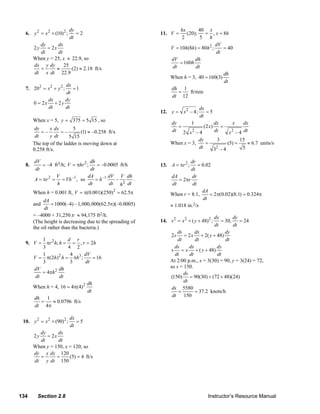 dy                                                 hx       40 x
      6. y 2 = x 2 + (10)2 ;      =2                                    11. V =      (20);    = , x = 8h
                               dt                                                  2        5 h
             dy      dx                                                                            dV
           2y   = 2x                                                         V = 10h(8h) = 80h 2 ;    = 40
             dt       dt                                                                           dt
           When y = 25, x ≈ 22.9, so                                         dV           dh
                                                                                 = 160h
           dx y dy       25                                                   dt          dt
             =       ≈      (2) ≈ 2.18 ft/s
           dt x dt 22.9                                                                               dh
                                                                             When h = 3, 40 = 160(3)
                                                                                                      dt
                        dx
      7. 202 = x 2 + y 2 ; =1                                                dh 1
                        dt                                                       =     ft/min
                                                                             dt 12
                 dx     dy
           0 = 2x + 2 y
                 dt     dt                                                                   dx
                                                                        12. y = x 2 – 4;        =5
                                                                                             dt
           When x = 5, y = 375 = 5 15 , so
                                                                             dy       1          dx      x     dx
            dy     x dx       5                                                 =           (2 x) =
               =–       =–         (1) ≈ –0.258 ft/s                         dt 2 x 2 – 4        dt    x 2 – 4 dt
            dt     y dt     5 15
                                                                                         dy       3          15
           The top of the ladder is moving down at                           When x = 3,     =        (5) =      ≈ 6.7 units/s
           0.258 ft/s.                                                                   dt       2
                                                                                                 3 –4          5

           dV                          dh                                              dr
      8.       = –4 ft3/h; V = πhr 2 ;     = –0.0005 ft/h               13. A = πr 2 ;     = 0.02
           dt                          dt                                              dt
                     V               dA          dV V dh                     dA         dr
           A = πr 2 = = Vh –1 , so        = h –1   –       .                     = 2πr
                      h               dt         dt h 2 dt                    dt        dt
           When h = 0.001 ft, V = π(0.001)(250) 2 = 62.5π                    When r = 8.1,
                                                                                             dA
                                                                                                 = 2π(0.02)(8.1) = 0.324π
                dA                                                                            dt
           and       = 1000(–4) –1, 000, 000(62.5π)(–0.0005)                 ≈ 1.018 in.2/s
                dt
           = –4000 + 31,250 π ≈ 94,175 ft2/h.                                                     dx        dy
           (The height is decreasing due to the spreading of            14. s 2 = x 2 + ( y + 48) 2 ; = 30,    = 24
                                                                                                   dt       dt
           the oil rather than the bacteria.)
                                                                                ds        dx            dy
                                                                             2s = 2 x + 2( y + 48)
              1         d r                                                      dt       dt            dt
      9. V = πr 2 h; h = = , r = 2h
              3         4 2                                                    ds      dx           dy
                                                                              s = x + ( y + 48)
              1          4       dV                                            dt      dt           dt
         V = π(2h) 2 h = πh3 ;        = 16
              3          3        dt                                         At 2:00 p.m., x = 3(30) = 90, y = 3(24) = 72,
         dV          dh                                                      so s = 150.
             = 4πh 2                                                                ds
          dt         dt                                                      (150) = 90(30) + (72 + 48)(24)
                                                                                    dt
                                   dh
         When h = 4, 16 = 4π(4) 2                                             ds 5580
                                   dt                                            =        = 37.2 knots/h
                                                                              dt 150
         dh 1
             =   ≈ 0.0796 ft/s
         dt 4π

                               dx
     10. y 2 = x 2 + (90)2 ;      =5
                               dt
             dy      dx
           2y   = 2x
             dt       dt
           When y = 150, x = 120, so
           dy x dx 120
             =       =     (5) = 4 ft/s
           dt y dt 150




   134       Section 2.8                                                                          Instructor’s Resource Manual
© 2007 Pearson Education, Inc., Upper Saddle River, NJ. All rights reserved. This material is protected under all copyright laws as they
currently exist. No portion of this material may be reproduced, in any form or by any means, without permission in writing from the publisher.
 