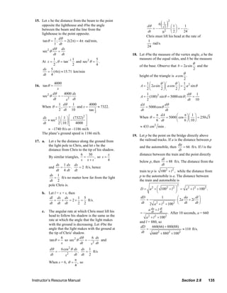 ( )
                  15. Let x be the distance from the beam to the point                                            2
                                                                                                             1
                      opposite the lighthouse and θ be the angle                              dθ
                                                                                                       6
                                                                                                              2⎛1⎞       1
                      between the beam and the line from the                                      =–           ⎜ ⎟=– .
                                                                                               dt        6   2 ⎝ 2⎠     24
                      lighthouse to the point opposite.
                                                                                              Chris must lift his head at the rate of
                               x dθ
                       tan θ = ;      = 2(2π) = 4π rad/min,                                    1
                               1 dt                                                               rad/s.
                                                                                              24
                              dθ dx
                       sec2 θ    =
                              dt dt                                                 18. Let θ be the measure of the vertex angle, a be the
                              1            1               5                            measure of the equal sides, and b be the measure
                      At x = , θ = tan –1 and sec2 θ = .
                              2            2               4                                                                    θ
                                                                                         of the base. Observe that b = 2a sin       and the
                       dx 5                                                                                                     2
                           = (4π) ≈ 15.71 km/min
                       dt 4                                                                                               θ
                                                                                         height of the triangle is a cos .
                                                                                                                         2
                               4000                                                           1⎛        θ ⎞⎛       θ⎞ 1
                  16. tan θ =                                                             A = ⎜ 2a sin ⎟ ⎜ a cos ⎟ = a 2 sin θ
                                 x                                                            2⎝         2 ⎠⎝      2⎠ 2
                              dθ     4000 dx                                                  1                            dθ       1
                       sec2 θ     =−                                                      A = (100)2 sin θ = 5000sin θ ;        =
                              dt      x 2 dt                                                  2                            dt 10
                                  1 dθ     1         4000                                 dA                dθ
                       When θ = ,        =   and x =       ≈ 7322.                           = 5000 cos θ
                                  2 dt 10            tan 1
                                                         2
                                                                                          dt                dt
                                                                                                     π dA           ⎛    π ⎞⎛ 1 ⎞
                       dx          1 ⎛ 1 ⎞ ⎡ (7322) 2 ⎤                                  When θ = ,          = 5000 ⎜ cos ⎟ ⎜ ⎟ = 250 3
                          ≈ sec2     ⎜ ⎟ ⎢−           ⎥                                              6 dt           ⎝    6 ⎠ ⎝ 10 ⎠
                       dt          2 ⎝ 10 ⎠ ⎢ 4000 ⎥
                                            ⎣         ⎦
                                                                                          ≈ 433 cm 2 min .
                           ≈ –1740 ft/s or –1186 mi/h
                       The plane’s ground speed is 1186 mi/h.
                                                                                    19. Let p be the point on the bridge directly above
                  17. a.    Let x be the distance along the ground from                 the railroad tracks. If a is the distance between p
                            the light pole to Chris, and let s be the                                                da
                                                                                        and the automobile, then         = 66 ft/s. If l is the
                            distance from Chris to the tip of his shadow.                                             dt
                                                   6    30            x                 distance between the train and the point directly
                            By similar triangles, =          , so s =
                                                   s x+s              4                 below p, then
                                                                                                        dl
                                                                                                           = 88 ft/s. The distance from the
                                  ds 1 dx dx                                                            dt
                            and      =      .    = 2 ft/s, hence
                                  dt 4 dt dt                                             train to p is 1002 + l 2 , while the distance from
                             ds 1                                                        p to the automobile is a. The distance between
                                = ft/s no matter how far from the light
                             dt 2                                                        the train and automobile is
                            pole Chris is.                                                                            2
                                                                                          D = a 2 + ⎛ 1002 + l 2 ⎞ = a 2 + l 2 + 1002 .
                                                                                                    ⎜            ⎟
                       b. Let l = x + s, then                                                       ⎝            ⎠
                          dl dx ds             1 5                                        dD          1            ⎛ da       dl ⎞
                             =      +     = 2 + = ft/s.                                      =                   ⋅ ⎜ 2a + 2l ⎟
                          dt dt dt             2 2                                        dt 2 a 2 + l 2 + 1002 ⎝ dt          dt ⎠

                       c.   The angular rate at which Chris must lift his                      a da + l dl
                                                                                          =      dt     dt
                                                                                                              . After 10 seconds, a = 660
                            head to follow his shadow is the same as the                     a 2 + l 2 + 1002
                            rate at which the angle that the light makes
                                                                                         and l = 880, so
                            with the ground is decreasing. Let θ be the
                                                                                          dD      660(66) + 880(88)
                            angle that the light makes with the ground at                    =                          ≈ 110 ft/s.
                            the tip of Chris' shadow.                                     dt      6602 + 8802 + 1002
                                     6            dθ       6 ds
                             tan θ = so sec2 θ       =–          and
                                     s            dt      s 2 dt
                            dθ     6 cos 2 θ ds ds 1
                               =–              .  = ft/s
                            dt        s2     dt dt 2
                                             π
                            When s = 6, θ = , so
                                             4



                Instructor’s Resource Manual                                                                              Section 2.8         135
© 2007 Pearson Education, Inc., Upper Saddle River, NJ. All rights reserved. This material is protected under all copyright laws as they
currently exist. No portion of this material may be reproduced, in any form or by any means, without permission in writing from the publisher.
 