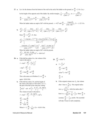 dx
                  27. a.    Let x be the distance from the bottom of the wall to the end of the ladder on the ground, so    = 2 ft/s. Let y
                                                                                                                         dt
                                                                                                    y     18                  216
                            be the height of the opposite end of the ladder. By similar triangles,    =           , so y =             .
                                                                                                   12   144 + x 2
                                                                                                                            144 + x 2
                             dy           216           dx         216 x       dx
                                =–                   2x    =–
                             dt     2(144 + x )
                                              2 3/ 2    dt    (144 + x )
                                                                       2 3 / 2 dt

                                                                                                                       dy      216(4 3)
                            When the ladder makes an angle of 60° with the ground, x = 4 3 and                            =–                 ⋅ 2 = –1.125 ft/s.
                                                                                                                       dt    (144 + 48)3 / 2

                            d2y         d ⎛      216 x         dx ⎞ d ⎛      216 x              ⎞ dx     216 x          d2x
                       b.           =      ⎜–                     ⎟ = ⎜–                        ⎟ –                   ⋅
                             dt 2       dt ⎜ (144 + x 2 )3 / 2 dt ⎟ dt ⎜ (144 + x 2 )3 / 2
                                           ⎝                      ⎠    ⎝
                                                                                                ⎟ dt (144 + x 2 )3 / 2 dt 2
                                                                                                ⎠
                                     dx      d2x
                            Since       = 2,      = 0, thus
                                     dt      dt 2

                            d2y
                                     ⎡ –216(144 + x 2 )3 / 2 dx + 216 x 3
                                    =⎢                       dt         2   ( )    144 + x 2 (2 x) dx ⎤ dx
                                                                                                   dt ⎥
                             dt 2    ⎢                       (144 + x )
                                                                     2 3                              ⎥ dt
                                     ⎢
                                     ⎣                                                                ⎥
                                                                                                      ⎦
                                                                    2                                   2
                                –216(144 + x 2 ) + 648 x 2 ⎛ dx ⎞           432 x 2 – 31,104 ⎛ dx ⎞
                            =                              ⎜ ⎟          =                      ⎜ ⎟
                                    (144 + x 2 )5 / 2      ⎝ dt ⎠            (144 + x 2 )5 / 2 ⎝ dt ⎠
                            When the ladder makes an angle of 60° with the ground,
                            d 2 y 432 ⋅ 48 – 31,104 2
                                 =                  (2) ≈ –0.08 ft/s2
                            dt 2    (144 + 48)5 / 2

                  28. a.    If the ball has radius 6 in., the volume of the                                 dV
                            water in the tank is                                                   29.         = k (4πr 2 )
                                                                                                            dt
                                                            3
                                            πh3 4 ⎛ 1 ⎞
                            V = 8πh 2 –        – π⎜ ⎟                                                                 4 3
                                             3  3 ⎝2⎠                                                       a.   V=     πr
                                                                                                                      3
                                    πh3 π                                                                        dV         dr
                            = 8πh 2 –    –                                                                          = 4πr 2
                                     3     6                                                                     dt         dt
                            dV        dh         dh                                                                                   dr
                               = 16πh     – πh 2                                                                 k (4πr 2 ) = 4πr 2
                            dt        dt         dt                                                                                   dt
                                                                             dh                                  dr
                            This is the same as in Problem 21, so
                                                                             dt
                                                                                is                                  =k
                                                                                                                 dt
                            again –0.016 ft/hr.
                       b. If the ball has radius 2 ft, and the height of                                    b. If the original volume was V0 , the volume
                          the water in the tank is h feet with 2 ≤ h ≤ 3 ,                                                         8
                                                                                                                 after 1 hour is      V0 . The original radius
                          the part of the ball in the water has volume                                                             27
                           4                    ⎡      4 – h ⎤ (6 – h)h 2 π
                             π(2)3 – π(4 – h) 2 ⎢ 2 –          =            .                                    was r0 = 3
                                                                                                                               3
                           3                    ⎣        3 ⎥ ⎦        3                                                       4π
                                                                                                                                 V0 while the radius after 1
                          The volume of water in the tank is
                                                                                                                                8        3   2          dr
                                        πh3 (6 – h)h 2 π                                                         hour is r1 = 3    V0 ⋅    = r0 . Since    is
                          V = 8πh 2 –        –               = 6h 2 π                                                           27      4π 3            dt
                                         3           3                                                                      dr     1
                           dV          dh                                                                        constant,     = – r0 unit/hr. The snowball
                               = 12hπ                                                                                       dt     3
                            dt          dt                                                                       will take 3 hours to melt completely.
                           dh      1 dV
                               =
                           dt 12hπ dt
                                         dh      1
                          When h = 3,        =       (–2) ≈ –0.018 ft/hr.
                                          dt 36π

                Instructor's Resource Manual                                                                                               Section 2.8           137
© 2007 Pearson Education, Inc., Upper Saddle River, NJ. All rights reserved. This material is protected under all copyright laws as they
currently exist. No portion of this material may be reproduced, in any form or by any means, without permission in writing from the publisher.
 