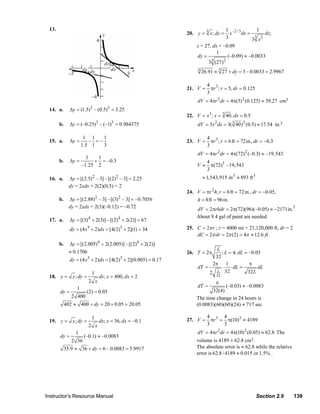 13.                                                                                     1 –2 / 3        1
                                                                                    20. y = 3 x ; dy =      x      dx =      dx;
                                                                                                          3              3 2
                                                                                                                        3 x
                                                                                         x = 27, dx = –0.09
                                                                                                   1
                                                                                         dy =           (–0.09) ≈ –0.0033
                                                                                              33 (27)2
                                                                                          3
                                                                                              26.91 ≈ 3 27 + dy = 3 – 0.0033 = 2.9967

                                                                                                4 3
                                                                                    21. V =       πr ; r = 5, dr = 0.125
                                                                                                3
                                                                                          dV = 4πr 2 dr = 4π(5)2 (0.125) ≈ 39.27 cm3
                  14. a.       Δy = (1.5)3 – (0.5)3 = 3.25
                                                                                    22. V = x3 ; x = 3 40, dx = 0.5
                        b.     Δy = (–0.25)3 – (–1)3 = 0.984375                           dV = 3 x 2 dx = 3( 3 40)2 (0.5) ≈ 17.54 in.3

                                        1 1    1                                                4 3
                  15. a.       Δy =       – =–                                      23. V =       πr ; r = 6 ft = 72in., dr = –0.3
                                       1.5 1   3                                                3
                                                                                          dV = 4πr 2 dr = 4π(72)2 (–0.3) ≈ –19,543
                                      1   1
                        b.     Δy =      + = –0.3                                               4
                                    –1.25 2                                              V≈       π(72)3 –19,543
                                                                                                3
                  16. a.       Δy = [(2.5) 2 – 3] – [(2) 2 – 3] = 2.25                        ≈ 1,543,915 in 3 ≈ 893 ft 3
                               dy = 2xdx = 2(2)(0.5) = 2
                                                                                    24. V = πr 2 h; r = 6 ft = 72in., dr = −0.05,
                        b.     Δy = [(2.88) – 3] – [(3) – 3] = –0.7056
                                               2            2
                                                                                        h = 8ft = 96in.
                               dy = 2xdx = 2(3)(–0.12) = –0.72                           dV = 2πrhdr = 2π(72)(96)(−0.05) ≈ −2171in.3
                                                                                         About 9.4 gal of paint are needed.
                  17. a.       Δy = [(3) 4 + 2(3)] – [(2)4 + 2(2)] = 67
                               dy = (4 x3 + 2)dx = [4(2)3 + 2](1) = 34              25. C = 2π r ; r = 4000 mi = 21,120,000 ft, dr = 2
                                                                                        dC = 2π dr = 2π (2) = 4π ≈ 12.6 ft
                        b.     Δy = [(2.005)4 + 2(2.005)] – [(2)4 + 2(2)]
                                                                                                  L
                               ≈ 0.1706                                             26. T = 2π      ; L = 4, dL = –0.03
                                                                                                 32
                               dy = (4 x3 + 2)dx = [4(2)3 + 2](0.005) = 0.17
                                                                                                2π 1              π
                                                                                          dT =      ⋅ ⋅ dL =          dL
                                           1                                                   2 L 32            32 L
                  18. y = x ; dy =                 dx; x = 400, dx = 2                               32
                                          2 x                                                       π
                                   1                                                      dT =        (–0.03) ≈ –0.0083
                        dy =             (2) = 0.05                                             32(4)
                                2 400                                                    The time change in 24 hours is
                             402 ≈ 400 + dy = 20 + 0.05 = 20.05                          (0.0083)(60)(60)(24) ≈ 717 sec

                                           1                                                    4 3 4
                  19. y = x ; dy =                 dx; x = 36, dx = –0.1            27. V =       πr = π(10)3 ≈ 4189
                                          2 x                                                   3     3
                                  1                                                       dV = 4πr 2 dr = 4π(10) 2 (0.05) ≈ 62.8 The
                        dy =            (–0.1) ≈ –0.0083
                                2 36                                                     volume is 4189 ± 62.8 cm3.
                             35.9 ≈ 36 + dy = 6 – 0.0083 = 5.9917                        The absolute error is ≈ 62.8 while the relative
                                                                                         error is 62.8 / 4189 ≈ 0.015 or 1.5% .




                Instructor’s Resource Manual                                                                                Section 2.9    139
© 2007 Pearson Education, Inc., Upper Saddle River, NJ. All rights reserved. This material is protected under all copyright laws as they
currently exist. No portion of this material may be reproduced, in any form or by any means, without permission in writing from the publisher.
 