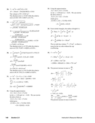 28. V = πr 2 h = π(3) 2 (12) ≈ 339                                 33. Using the approximation
                                                                             f ( x + Δx) ≈ f ( x) + f '( x)Δx
         dV = 24πrdr = 24π(3)(0.0025) ≈ 0.565
                                                                            we let x = 3.05 and Δx = −0.05 . We can rewrite
          The volume is 339 ± 0.565 in.3                                    the above form as
          The absolute error is ≈ 0.565 while the relative                   f ( x) ≈ f ( x + Δx) − f '( x)Δx
          error is 0.565 / 339 ≈ 0.0017 or 0.17% .
                                                                            which gives
                                                                             f (3.05) ≈ f (3) − f '(3.05)(−0.05)
     29. s = a 2 + b 2 – 2ab cos θ
                                                                                              1
                                                                                       = 8 + (0.05) = 8.0125
          = 1512 + 1512 – 2(151)(151) cos 0.53 ≈ 79.097                                       4
          s = 45, 602 – 45, 602 cos θ
                                                                        34. From similar triangles, the radius at height h is
                             1
          ds =                                ⋅ 45, 602sin θ dθ             2                1         4
                                                                              h. Thus, V = πr 2 h = πh3 , so
                 2 45, 602 – 45, 602 cos θ                                  5                3        75
                    22,801sin θ                                                   4
          =                             dθ                                  dV =     πh 2 dh. h = 10, dh = –1:
               45, 602 – 45, 602 cosθ                                             25
                    22,801sin 0.53                                                4
          =                                  (0.005) ≈ 0.729                dV =     π(100)(−1) ≈ −50 cm3
               45, 602 – 45, 602 cos 0.53                                         25
          s ≈ 79.097 ± 0.729 cm                                             The ice cube has volume 33 = 27 cm3 , so there is
          The absolute error is ≈ 0.729 while the relative                  room for the ice cube without the cup
          error is 0.729 / 79.097 ≈ 0.0092 or 0.92% .                       overflowing.

               1             1                                                          4
     30. A =     ab sin θ = (151)(151) sin 0.53 ≈ 5763.33               35. V = πr 2 h + πr 3
               2             2                                                          3
               22,801                                                                     4
           A=          sin θ ;θ = 0.53, dθ = 0.005                          V = 100πr 2 + πr 3 ; r = 10, dr = 0.1
                   2                                                                      3
                 22,801                                                      dV = (200πr + 4πr 2 )dr
          dA =           (cos θ )dθ
                    2                                                        = (2000π + 400π)(0.1) = 240π ≈ 754 cm3
             22,801
          =          (cos 0.53)(0.005) ≈ 49.18
                2                                                                                                       dm
          A ≈ 5763.33 ± 49.18 cm2                                       36. The percent increase in mass is
                                                                                                                        m
                                                                                                                           .
          The absolute error is ≈ 49.18 while the relative                                              –3 / 2
          error is 49.18 / 5763.33 ≈ 0.0085 or 0.85% .                             m ⎛ v2 ⎞                      ⎛ 2v ⎞
                                                                             dm = – 0 ⎜ 1 – ⎟                    ⎜ – 2 ⎟ dv
                                                                                    2 ⎜ c2 ⎟
                                                                                      ⎝     ⎠                    ⎝ c ⎠
     31. y = 3 x 2 – 2 x + 11; x = 2, dx = 0.001                                               –3 / 2
         dy = (6x – 2)dx = [6(2) – 2](0.001) = 0.01                           m v ⎛ v2     ⎞
                                                                             = 0 ⎜1 –      ⎟            dv
          d2y                                                                  c2 ⎜ c2
                                                                                  ⎝
                                                                                           ⎟
                                                                                           ⎠
               = 6, so with Δx = 0.001,
          dx 2                                                                dm v ⎛ v 2 ⎞
                                                                                                  –1
                                                                                                         v ⎛ c2 ⎞
                      1                                                           =    ⎜1 – 2 ⎟ dv = 2 ⎜ 2 2 ⎟ dv
          Δy – dy ≤ (6)(0.001) 2 = 0.000003                                   m c2 ⎜ c ⎟
                                                                                       ⎝       ⎠        c ⎜c −v ⎟
                                                                                                           ⎝        ⎠
                      2
                                                                                   v
                                                                             =          dv
     32. Using the approximation                                                c − v2
                                                                                 2
          f ( x + Δx) ≈ f ( x) + f '( x)Δx                                   v = 0.9c, dv = 0.02c
         we let x = 1.02 and Δx = −0.02 . We can rewrite                      dm        0.9c               0.018
         the above form as                                                        =              (0.02c) =       ≈ 0.095
                                                                              m c 2 − 0.81c 2              0.19
          f ( x) ≈ f ( x + Δx) − f '( x)Δx
                                                                             The percent increase in mass is about 9.5.
         which gives
          f (1.02) ≈ f (1) − f '(1.02)( −0.02)
                   = 10 + 12(0.02) = 10.24




   140        Section 2.9                                                                         Instructor’s Resource Manual
© 2007 Pearson Education, Inc., Upper Saddle River, NJ. All rights reserved. This material is protected under all copyright laws as they
currently exist. No portion of this material may be reproduced, in any form or by any means, without permission in writing from the publisher.
 