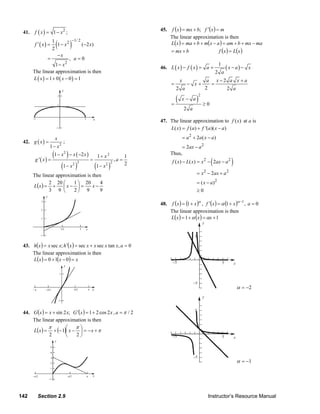 41.    f ( x ) = 1 − x2 ;                                          45.    f (x ) = mx + b; f ′(x ) = m
                                                                              The linear approximation is then
                        (         )
                                  −1/ 2
            f ′( x) =
                      1
                          1 − x2        ( −2 x )                              L(x ) = ma + b + m(x − a ) = am + b + mx − ma
                       2                                                      = mx + b                            f ( x ) = L(x )
                          −x
                    =            , a=0
                         1 − x2                                                                                   1
                                                                        46. L ( x ) − f ( x ) = a +                       ( x − a) −     x
           The linear approximation is then                                                                      2 a
           L ( x ) = 1 + 0 ( x − 0) = 1                                             x                        a x−2 a x +a
                                                                              =           − x+                =
                                                                                  2 a                       2     2 a

                                                                                (               )
                                                                                                    2
                                                                                     x− a
                                                                              =                         ≥0
                                                                                        2 a

                                                                        47. The linear approximation to f ( x ) at a is
                                                                            L( x) = f (a) + f '(a)( x − a)
                        x                                                               = a 2 + 2a ( x − a )
     42. g ( x ) =            ;
                     1 − x2                                                        = 2ax − a 2
                      (1 − x ) − x ( −2 x ) = 1 + x
                              2                    2                          Thus,
                                                                                                             (               )
                                                                1
            g '( x) =                                    ,a =                  f ( x) − L( x) = x 2 − 2ax − a 2
                           (1 − x )   2 2
                                             (1 − x )
                                                   2 2          2

           The linear approximation is then                                                     = x 2 − 2ax + a 2
                  2 20 ⎛      1 ⎞ 20                                                            = ( x − a)2
           L(x ) = +
                                           4
                         ⎜x− ⎟ =       x−
                  3 9 ⎝       2⎠ 9         9                                                    ≥0

                                                                        48.    f (x ) = (1 + x )α , f ′(x ) = α (1 + x )α −1 , a = 0
                                                                              The linear approximation is then
                                                                              L(x ) = 1 + α (x ) = αx + 1
                                                                                                        y


                                                                                               5

     43. h(x ) = x sec x; h ′(x ) = sec x + x sec x tan x, a = 0
         The linear approximation is then
         L(x ) = 0 + 1(x − 0) = x                                              −5                                     5          x



                                                                                              −5
                                                                                                                                     α = −2
                                                                                                        y


     44. G (x ) = x + sin 2 x; G ′(x ) = 1 + 2 cos 2 x , a = π / 2                             5

         The linear approximation is then
                 π         ⎛    π⎞
         L(x ) = + (− 1)⎜ x − ⎟ = − x + π
                  2        ⎝    2⎠                                             −5                                     5          x



                                                                                              −5
                                                                                                                                     α = −1




   142       Section 2.9                                                                                    Instructor’s Resource Manual
© 2007 Pearson Education, Inc., Upper Saddle River, NJ. All rights reserved. This material is protected under all copyright laws as they
currently exist. No portion of this material may be reproduced, in any form or by any means, without permission in writing from the publisher.
 