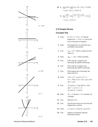 49. a. lim ε ( h ) = lim ( f ( x + h ) − f ( x ) − f ′ ( x ) h )
                                       y
                                                                                              h→0            h →0
                                   5                                                          = f ( x) − f ( x) − f ′( x) 0 = 0

                                                                                                    ε (h)       ⎡ f ( x + h) − f ( x)            ⎤
                                                                                         b. lim          = lim ⎢                      − f ′ ( x )⎥
                                                                                              h→0 h
                        −5                      5    x
                                                                                                                ⎣          h                     ⎦
                                                                                              = f ′( x) − f ′( x) = 0

                                  −5
                                                         α = −0.5
                                       y
                                                                                  2.10 Chapter Review

                                   5                                              Concepts Test

                                                                                      1. False:        If f ( x) = x3 , f '( x) = 3 x 2 and the
                                                                                                       tangent line y = 0 at x = 0 crosses the
                        −5                      5    x                                                 curve at the point of tangency.

                                                                                      2. False:        The tangent line can touch the curve
                                  −5                                                                   at infinitely many points.
                                                         α =0
                                       y                                              3. True:         mtan = 4 x3 , which is unique for each
                                                                                                       value of x.
                                   5
                                                                                      4. False:         mtan = – sin x, which is periodic.

                                                                                      5. True:         If the velocity is negative and
                                                                                                       increasing, the speed is decreasing.
                        −5                      5    x
                                                                                      6. True:         If the velocity is negative and
                                                                                                       decreasing, the speed is increasing.
                                  −5
                                                         α = 0.5                      7. True:         If the tangent line is horizontal, the
                                       y
                                                                                                       slope must be 0.

                                                                                      8. False:         f ( x) = ax 2 + b, g ( x) = ax 2 + c,
                                   5
                                                                                                        b ≠ c . Then f ′( x) = 2ax = g ′( x), but
                                                                                                        f(x) ≠ g(x).

                        −5                      5
                                                                                      9. True:          Dx f ( g ( x)) = f ′( g ( x)) g ′( x); since
                                                     x
                                                                                                        g(x) = x, g ′( x) = 1, so
                                                                                                        Dx f ( g ( x)) = f ′( g ( x)).
                                  −5
                                                         α =1                       10. False:         Dx y = 0 because π is a constant, not
                                       y                                                               a variable.

                                   5
                                                                                    11. True:          Theorem 3.2.A

                                                                                    12. True:          The derivative does not exist when the
                                                                                                       tangent line is vertical.

                        −5                      5    x                              13. False:          ( f ⋅ g )′( x) = f ( x) g ′( x) + g ( x) f ′( x)

                                                                                    14. True:          Negative acceleration indicates
                                  −5                                                                   decreasing velocity.
                                                         α =2


                Instructor’s Resource Manual                                                                                 Section 2.10              143
© 2007 Pearson Education, Inc., Upper Saddle River, NJ. All rights reserved. This material is protected under all copyright laws as they
currently exist. No portion of this material may be reproduced, in any form or by any means, without permission in writing from the publisher.
 