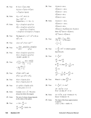 15. True:       If f ( x) = x3 g ( x), then                                29. True:    Dx (sin x ) = cos x;

                      Dx f ( x) = x3 g ′( x) + 3x 2 g ( x)                                   Dx (sin x ) = – sin x;
                                                                                              2


                      = x 2 [ xg ′( x) + 3 g ( x)].                                          Dx (sin x) = – cos x;
                                                                                              3

                                                                                             Dx (sin x) = sin x;
                                                                                              4

     16. False:       Dx y = 3 x 2 ; At (1, 1):                                              Dx (sin x) = cos x
                                                                                              5

                     mtan = 3(1) = 3 2

                     Tangent line: y – 1 = 3(x – 1)                             30. False:   Dx (cos x ) = – sin x;
                                                                                             Dx (cos x) = – cos x;
                                                                                              2
     17. False:       Dx y = f ( x) g ′( x) + g ( x) f ′( x)
                                                                                             Dx (cos x) = sin x;
                                                                                              3
                      Dx y = f ( x) g ′′( x) + g ′( x) f ′( x)
                        2

                             + g ( x) f ′′( x) + f ′( x) g ′( x)                             Dx (cos x ) = Dx [ Dx (cos x)] = Dx (sin x)
                                                                                              4                  3

                      = f ( x) g ′′( x) + 2 f ′( x) g ′( x) + f ′′( x) g ( x)                Since D1+3 (cos x) = D1 (sin x),
                                                                                                    x              x
                                                                                             Dx +3 (cos x) = Dx (sin x).
                                                                                              n               n

     18. True:       The degree of y = ( x + x) is 24, so
                                                   3      8

                      Dx y = 0.
                       25                                                                         tan x 1        sin x
                                                                                31. True:    lim        = lim
                                                                                             x →0 3 x    3 x →0 x cos x
                      f ( x) = ax n ; f ′( x) = anx n –1                                        1     1
     19. True:                                                                               = ⋅1 =
                                                                                                3     3
                           f ( x) g ( x) f ′( x) – f ( x) g ′( x)
     20. True:        Dx          =                                                              ds
                           g ( x)             g 2 ( x)                          32. True:    v=      = 15t 2 + 6 which is greater
                                                                                                 dt
                                                                                             than 0 for all t.
     21. True:       h′( x) = f ( x) g ′( x) + g ( x) f ′( x)
                     h′(c) = f (c) g ′(c) + g (c) f ′(c)                                            4 3
                                                                                33. True:    V=       πr
                     = f(c)(0) + g(c)(0) = 0                                                        3

                                                        (π)
                                                                                              dV           dr
                                                                                                   = 4πr 2
                          ⎛π⎞        sin x – sin
                                                                                              dt           dt
     22. True:        f ′ ⎜ ⎟ = lim                      2
                          ⎝ 2 ⎠ x→ π      x– π                                                   dV            dr   3
                                         2    2                                              If      = 3, then    =     so
                               sin x –1                                                          dt            dt 4πr 2
                      = lim
                        x→ π     x– π
                                    2
                                                                                              dr
                                                                                                  > 0.
                           2                                                                  dt
                                                                                             d 2r          3   dr    d 2r
     23. True:        D 2 (kf ) = kD 2 f and                                                        =–            so      <0
                                                                                             dt 2        2πr 3 dt    dt 2
                      D2 ( f + g ) = D2 f + D2 g
                                                                                                                    d 2h
     24. True:        h′( x) = f ′( g ( x)) ⋅ g ′( x)                           34. True:    When h > r, then              >0
                                                                                                                    dt 2
                      h′(c) = f ′( g (c)) ⋅ g ′(c) = 0
                                                                                                    4 3
     25. True:        ( f g )′(2) = f ′( g (2)) ⋅ g ′(2)                        35. True:    V=       πr , S = 4πr 2
                                                                                                    3
                      = f ′(2) ⋅ g ′(2) = 2 ⋅ 2 = 4
                                                                                              dV = 4πr 2 dr = S ⋅ dr
                                                                                             If Δr = dr, then dV = S ⋅ Δr
     26. False:      Consider f ( x) = x . The curve
                     always lies below the tangent.                             36. False:   dy = 5 x 4 dx, so dy > 0 when dx > 0,
     27. False:      The rate of volume change depends                                       but dy < 0 when dx < 0.
                     on the radius of the sphere.
                                                                                37. False:   The slope of the linear approximation
                              dr                                                             is equal to
     28. True:        c = 2π r ;  =4                                                          f '(a ) = f '(0) = − sin(0) = 0 .
                               dt
                      dc     dr
                         = 2π = 2π(4) = 8π
                      dt     dt

   144      Section 2.10                                                                             Instructor’s Resource Manual
© 2007 Pearson Education, Inc., Upper Saddle River, NJ. All rights reserved. This material is protected under all copyright laws as they
currently exist. No portion of this material may be reproduced, in any form or by any means, without permission in writing from the publisher.
 
