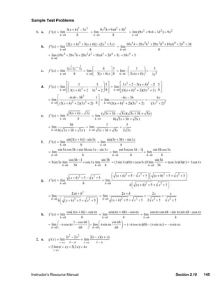 Sample Test Problems

                                           3( x + h)3 – 3x3        9 x 2 h + 9 xh 2 + 3h3
                   1. a.    f ′( x) = lim                   = lim                         = lim (9 x 2 + 9 xh + 3h 2 ) = 9 x 2
                                      h →0         h          h →0            h             h →0


                                           [2( x + h)5 + 3( x + h)] – (2 x5 + 3 x)        10 x 4 h + 20 x3 h 2 + 20 x 2 h3 + 10 xh 4 + 2h5 + 3h
                       b.   f ′( x) = lim                                          = lim
                                      h →0                    h                      h →0                            h
                            = lim (10 x 4 + 20 x3 h + 20 x 2 h 2 + 10 xh3 + 2h 4 + 3) = 10 x 4 + 3
                              h →0

                                                 1        – 31x
                                             3( x + h )                  ⎡      h      ⎤1        ⎛     1      ⎞     1
                       c.   f ′( x) = lim                         = lim ⎢ –            ⎥ = lim – ⎜ 3x( x + h) ⎟ = – 2
                                      h →0           h              h →0 ⎣ 3( x + h) x ⎦ h h →0 ⎝             ⎠    3x

                                           ⎡⎛        1             1 ⎞ 1⎤         ⎡ 3x 2 + 2 – 3( x + h) 2 – 2 1 ⎤
                       d.   f ′( x) = lim ⎢⎜                 –          ⎟ ⎥ = lim ⎢                           ⋅ ⎥
                                      h →0 ⎢⎜ 3( x + h) 2 + 2 3 x 2 + 2 ⎟ h ⎥
                                                                        ⎠ ⎦ h→0 ⎢ (3( x + h) + 2)(3x + 2) h ⎥
                                                                                             2          2
                                           ⎣⎝                                     ⎣                              ⎦
                                  ⎡        –6 xh – 3h 2      1⎤                 –6 x – 3h                   6x
                            = lim ⎢                         ⋅ ⎥ = lim                               =–
                              h→0 ⎢ (3( x + h) + 2)(3 x + 2) h ⎥
                                              2         2         h →0 (3( x + h) 2 + 2)(3 x 2 + 2)    (3 x + 2)2
                                                                                                           2
                                  ⎣                            ⎦

                                               3( x + h) – 3 x        ( 3x + 3h – 3x )( 3x + 3h + 3 x )
                       e.   f ′( x) = lim                      = lim
                                      h →0            h          h →0         h( 3 x + 3h + 3x )
                                                3h                               3               3
                            = lim                                  = lim                   =
                              h →0 h(    3 x + 3h + 3 x )            h →0   3x + 3h + 3x        2 3x

                                           sin[3( x + h)] – sin 3x         sin(3x + 3h) – sin 3 x
                       f.   f ′( x) = lim                           = lim
                                      h →0            h               h →0           h
                                   sin 3 x cos 3h + sin 3h cos 3 x – sin 3x         sin 3 x(cos 3h –1)        sin 3h cos 3 x
                            = lim                                            = lim                     + lim
                              h →0                     h                       h →0          h           h →0       h
                                             cos 3h –1                 sin 3h                                  sin 3h
                            = 3sin 3 x lim              + cos 3 x lim         = (3sin 3x)(0) + (cos 3 x)3 lim          = (cos 3x)(3)(1) = 3cos 3 x
                                       h →0     3h                h →0 h                                   h →0 3h


                                                                           ⎛ ( x + h) 2 + 5 – x 2 + 5 ⎞ ⎛ ( x + h) 2 + 5 + x 2 + 5 ⎞
                                           ( x + h) 2 + 5 – x 2 + 5        ⎜                            ⎟⎜                         ⎟
                       g.   f ′( x) = lim                           = lim ⎝                             ⎠⎝                         ⎠
                                      h →0             h              h →0
                                                                                         h ⎛ ( x + h) 2 + 5 + x 2 + 5 ⎞
                                                                                           ⎜                          ⎟
                                                                                           ⎝                          ⎠
                                                  2 xh + h 2                                2x + h                2x          x
                            = lim                                            = lim                          =            =
                              h→0
                                     h ⎛ ( x + h) 2 + 5 + x 2 + 5 ⎞            h→0   ( x + h) + 5 + x + 5       2 x +5       x +5
                                                                                            2          2          2          2
                                       ⎜                          ⎟
                                       ⎝                          ⎠

                                          cos[π( x + h)] – cos πx         cos(πx + πh) – cos πx         cos πx cos πh – sin πx sin πh – cos πx
                       h.   f ′( x) = lim                         = lim                          = lim
                                      h →0           h               h→0              h            h→0                      h
                                  ⎛            1 – cos πh ⎞       ⎛          sin πh ⎞
                            = lim ⎜ – π cos πx            ⎟ − lim ⎜ π sin πx        ⎟ = (–π cos πx)(0) – (π sin πx) = – π sin πx
                              h→0 ⎝                πh     ⎠ h→0 ⎝              πh ⎠

                                          2t 2 – 2 x 2       2(t – x)(t + x)
                   2. a.    g ′( x) = lim              = lim
                                     t→x     t–x         t→x      t–x
                            = 2 lim (t + x) = 2(2 x) = 4 x
                                t→x




                Instructor’s Resource Manual                                                                                      Section 2.10       145
© 2007 Pearson Education, Inc., Upper Saddle River, NJ. All rights reserved. This material is protected under all copyright laws as they
currently exist. No portion of this material may be reproduced, in any form or by any means, without permission in writing from the publisher.
 