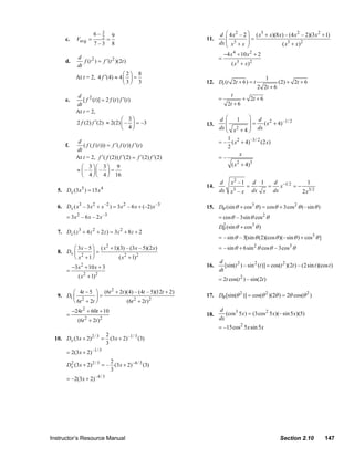 6– 3          9                                   d ⎛ 4 x 2 – 2 ⎞ ( x3 + x)(8 x) – (4 x 2 – 2)(3 x 2 + 1)
                       c.     Vavg =       2      =                                 11.      ⎜          ⎟=
                                        7–3           8                                   dx ⎜ x3 + x ⎟
                                                                                             ⎝          ⎠              ( x3 + x ) 2
                                                                                              −4 x 4 + 10 x 2 + 2
                           d                                                              =
                       d.     f (t 2 ) = f ′(t 2 )(2t )                                           ( x3 + x ) 2
                          dt
                                                    ⎛2⎞ 8
                          At t = 2, 4 f ′(4) ≈ 4 ⎜ ⎟ =                                                              1
                                                    ⎝3⎠ 3                           12. Dt (t 2t + 6) = t                   (2) + 2t + 6
                                                                                                                 2 2t + 6
                               d 2                                                               t
                       e.        [ f (t )] = 2 f (t ) f ′(t )                             =              + 2t + 6
                              dt                                                                2t + 6
                              At t = 2,
                                                       ⎛ 3⎞                               d ⎛      1   ⎞ d 2
                              2 f (2) f ′(2) ≈ 2(2) ⎜ – ⎟ = –3                      13.      ⎜         ⎟ = ( x + 4) –1/ 2
                                                       ⎝ 4⎠                               dx ⎝ x + 4 ⎟ dx
                                                                                             ⎜ 2
                                                                                                       ⎠
                                                                                              1 2
                               d                                                          = – ( x + 4) –3 / 2 (2 x)
                       f.        ( f ( f (t ))) = f ′( f (t )) f ′(t )                        2
                              dt
                                                                                                     x
                              At t = 2, f ′( f (2)) f ′(2) = f ′(2) f ′(2)                =–
                                ⎛ 3 ⎞⎛ 3 ⎞ 9                                                    ( x + 4)3
                                                                                                   2
                              ≈ ⎜ – ⎟⎜ – ⎟ =
                                ⎝ 4 ⎠ ⎝ 4 ⎠ 16
                                                                                          d      x2 – 1       d 1   d −1 2       1
                                                                                    14.                   =       =   x    =−
                   5. Dx (3x ) = 15 x
                                   5          4
                                                                                          dx     x –x3        dx x dx         2 x3 2

                   6. Dx ( x3 – 3 x 2 + x –2 ) = 3 x 2 – 6 x + (–2) x –3            15. Dθ (sin θ + cos3 θ ) = cos θ + 3cos 2 θ (– sin θ )
                       = 3x 2 – 6 x – 2 x –3                                              = cosθ – 3sin θ cos 2 θ
                                                                                          Dθ (sin θ + cos3 θ )
                                                                                           2
                   7. Dz ( z + 4 z + 2 z ) = 3z + 8 z + 2
                               3       2                  2
                                                                                          = – sin θ – 3[sin θ (2)(cos θ )(– sin θ ) + cos3 θ ]
                         ⎛ 3 x – 5 ⎞ ( x 2 + 1)(3) – (3 x – 5)(2 x)                       = – sin θ + 6sin 2 θ cos θ – 3cos3 θ
                   8. Dx ⎜         ⎟=
                         ⎝ x2 + 1 ⎠            ( x 2 + 1)2
                                                                                          d
                            −3 x 2 + 10 x + 3                                       16.      [sin(t 2 ) – sin 2 (t )] = cos(t 2 )(2t ) – (2sin t )(cos t )
                       =                                                                  dt
                               ( x 2 + 1) 2                                               = 2t cos(t 2 ) – sin(2t )

                         ⎛ 4t − 5 ⎞ (6t 2 + 2t )(4) – (4t – 5)(12t + 2)
                   9. Dt ⎜           ⎟=                                             17. Dθ [sin(θ 2 )] = cos(θ 2 )(2θ ) = 2θ cos(θ 2 )
                         ⎝ 6t 2 + 2t ⎠          (6t 2 + 2t )2
                            −24t 2 + 60t + 10                                             d
                                                                                             (cos3 5 x) = (3cos 2 5 x)(– sin 5 x )(5)
                       =                                                            18.
                               (6t 2 + 2t ) 2                                             dx
                                                                                          = –15cos 2 5 x sin 5 x
                                                  2
                  10. Dx (3x + 2) 2 / 3 =           (3 x + 2) –1/ 3 (3)
                                                  3
                       = 2(3 x + 2) –1/ 3
                                            2
                       Dx (3x + 2) 2 / 3 = – (3x + 2) –4 / 3 (3)
                        2
                                            3
                       = –2(3x + 2) –4 / 3




                Instructor’s Resource Manual                                                                                Section 2.10             147
© 2007 Pearson Education, Inc., Upper Saddle River, NJ. All rights reserved. This material is protected under all copyright laws as they
currently exist. No portion of this material may be reproduced, in any form or by any means, without permission in writing from the publisher.
 