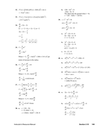 32. F ′( x) = Q ′( R ( x)) R ′( x) = 3[ R ( x)]2 (– sin x)              b.   128t – 16t 2 = 0
                                                                                               –16t(t – 8) = 0
                         = –3cos 2 x sin x
                                                                                               The object hits the ground when t = 8s
                                                                                               v = 128 – 32(8) = –128 ft/s
                  33. F ′( z ) = r ′( s ( z )) s ′( z ) = [3cos(3s ( z ))](9 z 2 )
                         = 27 z 2 cos(9 z 3 )                                        39. s = t 3 – 6t 2 + 9t
                                                                                                 ds
                                                                                         v(t ) =     = 3t 2 – 12t + 9
                         dy                                                                      dt
                  34.       = 2( x – 2)
                         dx                                                                         d 2s
                        2x – y + 2 = 0; y = 2x + 2; m = 2                                 a(t ) =          = 6t –12
                                                                                                    dt 2
                                      1
                        2( x – 2) = –
                                      2                                                   a.   3t 2 – 12t + 9 < 0
                             7
                        x=                                                                     3(t – 3)(t – 1) < 0
                             4                                                                 1 < t < 3; (1,3)
                                         2
                             ⎛7   ⎞   1 ⎛7 1 ⎞
                         y = ⎜ – 2⎟ = ; ⎜ , ⎟
                             ⎝4   ⎠  16 ⎝ 4 16 ⎠                                          b.    3t 2 – 12t + 9 = 0
                                                                                               3(t – 3)(t – 1) = 0
                               4 3                                                             t = 1, 3
                  35. V =        πr                                                            a(1) = –6, a(3) = 6
                               3
                         dV
                            = 4πr 2                                                       c.   6t – 12 > 0
                         dr                                                                    t > 2; (2, ∞)
                                     dV
                        When r = 5,      = 4π(5) 2 = 100π ≈ 314 m3 per
                                      dr                                             40. a.    Dx ( x19 + x12 + x5 + 100) = 0
                                                                                                20
                        meter of increase in the radius.
                                                                                          b.   Dx ( x 20 + x19 + x18 ) = 20!
                                                                                                20
                          4       dV
                  36. V = πr 3 ;      = 10
                          3       dt
                                                                                          c.   Dx (7 x 21 + 3 x 20 ) = (7 ⋅ 21!) x + (3 ⋅ 20!)
                                                                                                20
                      dV          dr
                          = 4πr 2
                       dt          dt
                                                                                          d.   Dx (sin x + cos x) = Dx (sin x + cos x)
                                                                                                 20                  4
                                               dr
                        When r = 5, 10 = 4π(5)          2
                                                                                               = sin x + cos x
                                               dt
                        dr    1
                           =     ≈ 0.0318 m/h                                             e.   Dx (sin 2 x) = 220 sin 2 x
                                                                                                 20
                        dt 10π
                                                                                               = 1,048,576 sin 2x
                             1         6 b        3h
                  37. V =      bh(12); = ; b =                                                               20
                                                                                                20 ⎛ 1 ⎞ (–1) (20!)   20!
                             2         4 h         2                                      f.   Dx ⎜ ⎟ =             =
                                                                                                   ⎝ x⎠      x 21
                                                                                                                      x 21
                               ⎛ 3h ⎞        dV
                        V = 6 ⎜ ⎟ h = 9h 2 ;     =9
                               ⎝  2 ⎠        dt                                                             dy
                        dV          dh                                               41. a.    2( x –1) + 2 y  =0
                            = 18h                                                                           dx
                         dt         dt                                                          dy –( x – 1) 1 – x
                                              dh                                                   =         =
                        When h = 3, 9 = 18(3)                                                   dx     y        y
                                               dt
                        dh 1                                                                               dy                       dy
                            = ≈ 0.167 ft/min                                              b.   x(2 y )        + y 2 + y (2 x) + x 2    =0
                        dt 6                                                                               dx                       dx
                                                                                                dy
                  38. a.      v = 128 – 32t                                                        (2 xy + x 2 ) = –( y 2 + 2 xy )
                              v = 0, when t = 4s                                                dx
                                                                                                dy    y 2 + 2 xy
                               s = 128(4) – 16(4) 2 = 256 ft                                       =−
                                                                                                dx    x 2 + 2 xy




                Instructor’s Resource Manual                                                                                Section 2.10         149
© 2007 Pearson Education, Inc., Upper Saddle River, NJ. All rights reserved. This material is protected under all copyright laws as they
currently exist. No portion of this material may be reproduced, in any form or by any means, without permission in writing from the publisher.
 