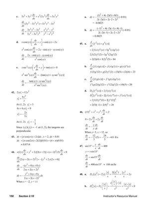 3x 2 + 3 y 2
                                dy              dy
                                   = x3 (3 y 2 ) + 3 x 2 y 3                                   (1)2 + 4(–2)(1) + 8(1)
          c.                                                                 a.   dy = –                                   (–0.01)
                                dx              dx                                        2(–2)(1) + 2(–2 + 2)2
                 dy
                    (3 y 2 – 3 x3 y 2 ) = 3x 2 y3 – 3x 2                              = –0.0025
                 dx
                                                                                            (–1)2 + 4(–2)(–1) + 8(–1)
                 dy 3x 2 y 3 – 3x 2 x 2 y 3 – x 2                            b.   dy = –                                        (–0.01)
                   =                =                                                      2(–2)(–1) + 2(–2 + 2) 2
                 dx 3 y 2 – 3 x3 y 2 y 2 – x3 y 2
                                                                                      = 0.0025
                             ⎡ dy      ⎤
          d.     x cos( xy ) ⎢ x + y ⎥ + sin( xy ) = 2 x                           d 2
                             ⎣ dx      ⎦                                45. a.        [ f ( x) + g 3 ( x)]
                                                                                   dx
                               dy
                 x 2 cos( xy )    = 2 x – sin( xy ) – xy cos( xy )                 = 2 f ( x) f ′( x) + 3g 2 ( x) g ′( x)
                               dx
                 dy 2 x – sin( xy ) – xy cos( xy )                                 2 f (2) f ′(2) + 3g 2 (2) g ′(2)
                     =
                 dx             x 2 cos( xy )                                      = 2(3)(4) + 3(2) 2 (5) = 84

                                ⎛ dy      ⎞                                        d
          e.     x sec 2 ( xy ) ⎜ x + y ⎟ + tan( xy ) = 0                    b.       [ f ( x) g ( x)] = f ( x) g ′( x) + g ( x) f ′( x)
                                                                                   dx
                                ⎝  dx     ⎠
                                                                                   f (2) g ′(2) + g (2) f ′(2) = (3)(5) + (2)(4) = 23
                                  dy
                 x 2 sec2 ( xy )     = –[tan( xy ) + xy sec2 ( xy )]
                                  dx                                               d
                                                                             c.        [ f ( g ( x))] = f ′( g ( x)) g ′( x)
                 dy    tan( xy ) + xy sec ( xy )
                                             2
                                                                                   dx
                    =–
                 dx          x 2 sec2 ( xy )                                       f ′( g (2)) g ′(2) = f ′(2) g ′(2) = (4)(5) = 20

                                                                             d.    Dx [ f 2 ( x)] = 2 f ( x) f ′( x)
             ′
     42. 2 yy1 = 12 x 2
                                                                                   Dx [ f 2 ( x)] = 2[ f ( x) f ′′( x) + f ′( x) f ′( x)]
                                                                                    2
                6x 2
            ′
           y1 =
                 y                                                                 = 2 f (2) f ′′(2) + 2[ f ′(2)]2
                       ′
          At (1, 2): y1 = 3                                                        = 2(3)(–1) + 2(4)2 = 26
                    ′
          4 x + 6 yy2 = 0
                                                                                             dx
                    2x                                                  46. (13) 2 = x 2 + y 2 ; =2
            ′
           y2 = –                                                                            dt
                    3y
                                                                                   dx      dy
                               1                                             0 = 2x + 2 y
                      ′
          At (1, 2): y2 = –                                                        dt      dt
                               3                                             dy     x dx
                   ′ ′
          Since ( y1 )( y2 ) = –1 at (1, 2), the tangents are                   =–
                                                                             dt     y dt
          perpendicular.
                                                                             When y= 5, x = 12, so
     43. dy = [π cos(π x) + 2 x]dx ; x = 2, dx = 0.01                        dy    12         24
                                                                                = – (2) = –       = –4.8 ft/s
                                                                             dt     5         5
         dy = [π cos(2π ) + 2(2)](0.01) = (4 + π )(0.01)
             ≈ 0.0714                                                                   y dx
                                                                        47. sin15° =     ,   = 400
                                                                                        x dt
                   dy                                        dy               y = x sin15°
     44. x(2 y )      + y 2 + 2 y[2( x + 2)] + ( x + 2)2 (2)    =0
                   dx                                        dx
                                                                              dy          dx
          dy                                                                     = sin15°
             [2 xy + 2( x + 2) 2 ] = –[ y 2 + 2 y (2 x + 4)]                  dt          dt
          dx
                                                                              dy
          dy –( y 2 + 4 xy + 8 y )                                               = 400sin15° ≈ 104 mi/hr
             =                                                                dt
          dx   2 xy + 2( x + 2) 2
                                                                                                                       2
                                                                                                         x       2( x )         2x2
                     y 2 + 4 xy + 8 y                                   48. a.
                                                                                           2
                                                                                   Dx ( x ) = 2 x ⋅          =              =       = 2x
          dy = –                        dx                                                               x         x             x
                2 xy + 2( x + 2)2
                                                                                                  x⎛ x ⎞ − x
          When x = –2, y = ±1                                                                        x
                                                                                             ⎛ x⎞  ⎜ ⎟         x−x
                                                                             b.    Dx x = Dx ⎜ ⎟ = ⎝ ⎠
                                                                                    2
                                                                                                             =     =0
                                                                                                        2
                                                                                             ⎝ x⎠     x         x2

   150         Section 2.10                                                                          Instructor’s Resource Manual
© 2007 Pearson Education, Inc., Upper Saddle River, NJ. All rights reserved. This material is protected under all copyright laws as they
currently exist. No portion of this material may be reproduced, in any form or by any means, without permission in writing from the publisher.
 