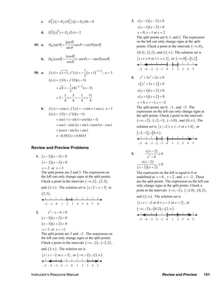 c.     Dx x = Dx ( Dx x ) = Dx (0) = 0
                                3           2                                         3. x ( x − 1)( x − 2 ) ≤ 0
                                                                                           x ( x − 1)( x − 2 ) = 0
                                       2
                        d.      2
                               Dx (   x ) = Dx (2 x) = 2                                   x = 0, x = 1 or x = 2
                                                                                           The split points are 0, 1, and 2. The expression
                                               sin θ                                       on the left can only change signs at the split
                  49. a.       Dθ sin θ =              cos θ = cot θ sin θ                 points. Check a point in the intervals ( −∞, 0 ) ,
                                               sin θ
                                                                                           ( 0,1) , (1, 2 ) , and ( 2, ∞ ) . The solution set is
                                               cos θ
                        b.     Dθ cos θ =              (− sin θ ) = − tan θ cosθ           { x | x ≤ 0 or 1 ≤ x ≤ 2} , or ( −∞, 0] ∪ [1, 2] .
                                               cos θ

                                                                                            −5 −4 −3 −2 −1 0               1   2   3   4   5
                                                              ( x + 1)−1/ 2 ; a = 3
                                                            1
                  50. a.       f ( x) = x + 1; f '( x) = −
                                                            2
                                                                                      4.     x3 + 3x 2 + 2 x ≥ 0
                               L( x) = f (3) + f '(3)( x − 3)
                                             1                                                (
                                                                                            x x 2 + 3x + 2 ≥ 0    )
                                      = 4 + − (4) −1/ 2 ( x − 3)
                                             2                                             x ( x + 1)( x + 2 ) ≥ 0
                                          1    3
                                      = 2− x+ = − x+
                                                      1      11                            x ( x + 1)( x + 2 ) = 0
                                          4    4      4       4
                                                                                            x = 0, x = −1, x = −2
                        b.     f ( x) = x cos x; f '( x) = − x sin x + cos x; a = 1        The split points are 0, −1 , and −2 . The
                                                                                           expression on the left can only change signs at
                               L( x) = f (1) + f '(1)( x − 1)                              the split points. Check a point in the intervals
                                      = cos1 + (− sin1 + cos1)( x − 1)                      ( −∞, −2 ) , ( −2, −1) , ( −1, 0 ) , and ( 0, ∞ ) . The
                                      = cos1 − (sin1) x + sin1 + (cos1) x − cos1           solution set is { x | −2 ≤ x ≤ −1 or x ≥ 0} , or
                                      = (cos1 − sin1) x + sin1
                                                                                           [ −2, −1] ∪ [0, ∞ ) .
                                      ≈ −0.3012 x + 0.8415

                                                                                            −5 −4 −3 −2 −1 0               1   2   3   4   5
                Review and Preview Problems
                                                                                                     x ( x − 2)
                                                                                      5.                          ≥0
                   1.   ( x − 2 )( x − 3) < 0                                                          x2 − 4
                        ( x − 2 )( x − 3) = 0                                                     x ( x − 2)
                                                                                                                  ≥0
                         x = 2 or x = 3                                                    ( x − 2 )( x + 2 )
                        The split points are 2 and 3. The expression on                    The expression on the left is equal to 0 or
                        the left can only change signs at the split points.                undefined at x = 0 , x = 2 , and x = −2 . These
                        Check a point in the intervals ( −∞, 2 ) , ( 2,3) ,                are the split points. The expression on the left can
                                                                                           only change signs at the split points. Check a
                        and ( 3, ∞ ) . The solution set is { x | 2 < x < 3} or
                                                                                           point in the intervals: ( −∞, −2 ) , ( −2, 0 ) , ( 0, 2 ) ,
                        ( 2,3) .
                                                                                           and ( 2, ∞ ) . The solution set is
                             −2 −1 0       1   2   3    4   5 6     7   8                  { x | x < −2 or 0 ≤ x < 2 or x > 2} , or
                                                                                           ( −∞, −2 ) ∪ [0, 2 ) ∪ ( 2, ∞ ) .
                   2.          x2 − x − 6 > 0
                        ( x − 3)( x + 2 ) > 0                                               −5 −4 −3 −2 −1 0               1   2   3   4   5
                        ( x − 3)( x + 2 ) = 0
                         x = 3 or x = −2
                        The split points are 3 and −2 . The expression on
                        the left can only change signs at the split points.
                        Check a point in the intervals ( −∞, −2 ) , ( −2,3) ,
                        and ( 3, ∞ ) . The solution set is
                        { x | x < −2 or x > 3} , or ( −∞, −2 ) ∪ ( 3, ∞ ) .

                         −5 −4 −3 −2 −1 0               1   2   3   4   5

                Instructor’s Resource Manual                                                                          Review and Preview           151
© 2007 Pearson Education, Inc., Upper Saddle River, NJ. All rights reserved. This material is protected under all copyright laws as they
currently exist. No portion of this material may be reproduced, in any form or by any means, without permission in writing from the publisher.
 