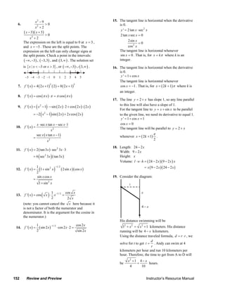 x2 − 9                                                    15. The tangent line is horizontal when the derivative
      6.                           >0                                              is 0.
                    x2 + 2
                                                                                    y ' = 2 tan x ⋅ sec 2 x
           ( x − 3)( x + 3)
                            >0                                                      2 tan x sec x = 0
                x2 + 2
           The expression on the left is equal to 0 at x = 3 ,                            2sin x
                                                                                                   =0
           and x = −3 . These are the split points. The                                   cos 2 x
           expression on the left can only change signs at                         The tangent line is horizontal whenever
           the split points. Check a point in the intervals:                        sin x = 0 . That is, for x = kπ where k is an
            ( −∞, −3) , ( −3, 3) , and ( 3, ∞ ) . The solution set                 integer.
           is { x | x < −3 or x > 3} , or ( −∞, −3) ∪ ( 3, ∞ ) .               16. The tangent line is horizontal when the derivative
                                                                                   is 0.
            −5 −4 −3 −2 −1 0                       1         2    3    4   5        y ' = 1 + cos x
                                                                                   The tangent line is horizontal whenever
           f ' ( x ) = 4 ( 2 x + 1) ( 2 ) = 8 ( 2 x + 1)                            cos x = −1 . That is, for x = ( 2k + 1) π where k is
                                        3                              3
      7.
                                                                                    an integer.
      8.   f ' ( x ) = cos (π x ) ⋅ π = π cos (π x )
                                                                               17. The line y = 2 + x has slope 1, so any line parallel
      9.               (           )
           f ' ( x ) = x 2 − 1 ⋅ − sin ( 2 x ) ⋅ 2 + cos ( 2 x ) ⋅ ( 2 x )
                                                                                   to this line will also have a slope of 1.
                                                                                   For the tangent line to y = x + sin x to be parallel
                               (        )
                   = −2 x 2 − 1 sin ( 2 x ) + 2 x cos ( 2 x )                      to the given line, we need its derivative to equal 1.
                                                                                    y ' = 1 + cos x = 1
                       x ⋅ sec x tan x − sec x ⋅1                                   cos x = 0
     10.   f '( x) =                                                               The tangent line will be parallel to y = 2 + x
                                   x2
                       sec x ( x tan x − 1)                                                                     π
                   =                                                                whenever x = ( 2k + 1)           .
                                   x2                                                                            2

                                                                               18. Length: 24 − 2x
     11.   f ' ( x ) = 2 ( tan 3 x ) ⋅ sec 2 3 x ⋅ 3
                                                                                   Width: 9 − 2x
                           (            )
                   = 6 sec 2 3 x ( tan 3 x )                                       Height: x
                                                                                   Volume: l ⋅ w ⋅ h = ( 24 − 2 x )( 9 − 2 x ) x
                                                                                                         = x ( 9 − 2 x )( 24 − 2 x )
                           (                )
                       1                        −1/ 2
     12.   f '( x) =     1 + sin 2 x                    ( 2sin x )( cos x )
                       2
                       sin x cos x                                             19. Consider the diagram:
                   =
                           1 + sin 2 x                                                     1


     13.   f ' ( x ) = cos     ( x )⋅ 1 x
                                      2
                                                −1/ 2
                                                         =
                                                             cos x
                                                                 2 x
                                                                                                     x


           (note: you cannot cancel the x here because it
           is not a factor of both the numerator and                                                 4− x
           denominator. It is the argument for the cosine in
           the numerator.)
                                                                                    His distance swimming will be
                      1            −1/ 2                 cos 2 x                      12 + x 2 = x 2 + 1 kilometers. His distance
     14.   f ' ( x ) = ( sin 2 x )       ⋅ cos 2 x ⋅ 2 =
                      2                                   sin 2 x                   running will be 4 − x kilometers.
                                                                                    Using the distance traveled formula, d = r ⋅ t , we
                                                                                                          d
                                                                                    solve for t to get t = . Andy can swim at 4
                                                                                                          r
                                                                                    kilometers per hour and run 10 kilometers per
                                                                                    hour. Therefore, the time to get from A to D will
                                                                                          x2 + 1 4 − x
                                                                                    be          +      hours.
                                                                                           4      10


   152       Review and Preview                                                                           Instructor’s Resource Manual
© 2007 Pearson Education, Inc., Upper Saddle River, NJ. All rights reserved. This material is protected under all copyright laws as they
currently exist. No portion of this material may be reproduced, in any form or by any means, without permission in writing from the publisher.
 