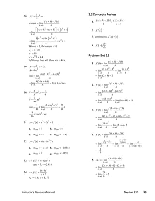 1                                                2.2 Concepts Review
                  28.    f (t ) = t 3 + t
                                 3
                                                                                           f (c + h) – f (c) f (t ) – f (c)
                                         f ( c + h ) – f (c )                         1.                    ;
                        current = lim                                                              h              t –c
                                   h →0           h
                              ⎡
                        = lim ⎣
                                                             (
                                1 ( c + h )3 + ( c + h ) ⎤ – 1 c 3 + c
                                3                        ⎦ 3             )            2.   f ′(c )
                          h→0                      h

                        = lim
                                   (
                                  h c 2 + ch + 1 h 2 + 1
                                               3          ) = c2 + 1                  3. continuous; f ( x) = x

                         h→0            h                                                             dy
                        When t = 3, the current =10                                   4.   f '( x);
                                                                                                      dx
                        c 2 + 1 = 20
                         2
                        c = 19
                                                                                  Problem Set 2.2
                        c = 19 ≈ 4.4
                        A 20-amp fuse will blow at t = 4.4 s.
                                                                                                                f (1 + h) – f (1)
                                                                                      1.   f ′(1) = lim
                                                                                                      h →0              h
                  29. A = πr 2 , r = 2t
                                                                                                 (1 + h)2 – 12        2h + h 2
                      A = 4πt2                                                             = lim               = lim
                                                                                             h→0       h         h →0    h
                                  4π(3 + h)2 – 4π(3)2
                      rate = lim                                                           = lim (2 + h ) = 2
                             h →0          h                                                 h→0
                             h(24π + 4πh)
                      = lim                = 24π km2/day                                                        f (2 + h) – f (2)
                        h→0         h                                                 2.   f ′(2) = lim
                                                                                                      h →0              h
                         4           1                                                           [2(2 + h)]2 – [2(2)]2
                  30. V = π r 3 , r = t                                                    = lim
                         3           4                                                       h→0           h
                          1
                      V = π t3                                                                   16h + 4h 2
                         48                                                                = lim            = lim (16 + 4h) = 16
                                                                                             h→0     h        h →0
                                  1       (3 + h)3 − 33 27
                        rate =      π lim              = π                                                      f (3 + h) – f (3)
                                  48 h→0        h       48                            3.   f ′(3) = lim
                              9                                                                       h →0              h
                        =       π inch 3 / sec
                             16                                                                  [(3 + h)2 – (3 + h)] – (32 – 3)
                                                                                           = lim
                                                                                             h→0                h
                  31. y = f ( x) = x 3 – 2 x 2 + 1                                               5h + h 2
                                                                                           = lim          = lim (5 + h) = 5
                                                                                             h→0    h       h →0
                        a.     m tan = 7             b. m tan = 0
                                                                                                                f (4 + h) – f (4)
                        c.     m tan = –1            d. m tan = 17. 92                4.   f ′(4) = lim
                                                                                                      h →0              h
                                                                                                                              3–(3+ h )
                  32. y = f ( x) = sin x sin 2 x 2                                                    1
                                                                                                     3+ h
                                                                                                               1
                                                                                                            – 4–1              3(3+ h )            –1
                                                                                           = lim                    = lim                 = lim
                                                                                             h →0           h          h →0      h         h →0 3(3 + h)
                        a.     m tan = –1.125 b. m tan ≈ –1.0315
                                                                                              1
                                                                                           =–
                        c.     m tan = 0             d. m tan ≈ 1.1891
                                                                                              9

                                                                                                         s ( x + h) – s ( x )
                  33. s = f (t ) = t + t cos 2 t                                      5. s ′( x) = lim
                                                                                                   h →0           h
                          At t = 3, v ≈ 2.818                                                     [2( x + h) + 1] – (2 x + 1)
                                                                                           = lim
                                                                                             h →0               h
                                    (t + 1)3
                  34. s = f (t ) =                                                                2h
                                      t+2                                                  = lim      =2
                                                                                             h →0 h
                        At t = 1.6, v ≈ 4.277




                Instructor’s Resource Manual                                                                                         Section 2.2           99
© 2007 Pearson Education, Inc., Upper Saddle River, NJ. All rights reserved. This material is protected under all copyright laws as they
currently exist. No portion of this material may be reproduced, in any form or by any means, without permission in writing from the publisher.
 