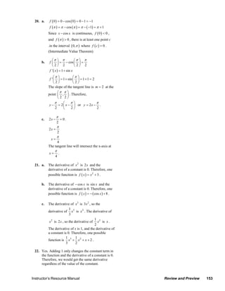 20. a.     f ( 0 ) = 0 − cos ( 0 ) = 0 − 1 = −1
                             f (π ) = π − cos (π ) = π − ( −1) = π + 1
                            Since x − cos x is continuous, f ( 0 ) < 0 ,
                            and f (π ) > 0 , there is at least one point c
                            .in the interval ( 0, π ) where f ( c ) = 0 .
                            (Intermediate Value Theorem)

                               ⎛π ⎞ π              ⎛π ⎞ π
                       b.    f ⎜ ⎟ = − cos ⎜ ⎟ =
                               ⎝2⎠ 2               ⎝2⎠ 2
                             f ' ( x ) = 1 + sin x
                                 ⎛π ⎞          ⎛π ⎞
                             f ' ⎜ ⎟ = 1 + sin ⎜ ⎟ = 1 + 1 = 2
                                 ⎝2⎠           ⎝2⎠
                            The slope of the tangent line is m = 2 at the
                                   ⎛π π ⎞
                            point ⎜ , ⎟ . Therefore,
                                   ⎝2 2⎠
                                 π     ⎛    π⎞             π
                            y−     = 2 ⎜ x − ⎟ or y = 2 x − .
                                 2     ⎝    2⎠             2

                                   π
                       c.   2x −           = 0.
                                     2
                                     π
                            2x =
                                     2
                                     π
                              x=
                                  4
                            The tangent line will intersect the x-axis at
                                 π
                            x=         .
                                 4

                  21. a.    The derivative of x 2 is 2x and the
                            derivative of a constant is 0. Therefore, one
                            possible function is f ( x ) = x 2 + 3 .

                       b. The derivative of − cos x is sin x and the
                          derivative of a constant is 0. Therefore, one
                          possible function is f ( x ) = − ( cos x ) + 8 .

                       c.   The derivative of x3 is 3x 2 , so the
                                            1
                            derivative of x3 is x 2 . The derivative of
                                            3
                                                             1
                             x 2 is 2x , so the derivative of x 2 is x .
                                                             2
                            The derivative of x is 1, and the derivative of
                            a constant is 0. Therefore, one possible
                                          1      1
                            function is x3 + x 2 + x + 2 .
                                          3      2

                  22. Yes. Adding 1 only changes the constant term in
                      the function and the derivative of a constant is 0.
                      Therefore, we would get the same derivative
                      regardless of the value of the constant.


                Instructor’s Resource Manual                                                               Review and Preview           153
© 2007 Pearson Education, Inc., Upper Saddle River, NJ. All rights reserved. This material is protected under all copyright laws as they
currently exist. No portion of this material may be reproduced, in any form or by any means, without permission in writing from the publisher.
 