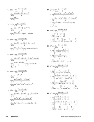 f ( x + h) – f ( x )                                                g ( x + h) – g ( x )
      6.   f ′( x) = lim                                                12. g ′( x) = lim
                     h →0          h                                                  h →0             h
                  [α ( x + h) + β ] – (α x + β )                                    [( x + h)4 + ( x + h) 2 ] – ( x 4 + x 2 )
           = lim                                                             = lim
             h →0                h                                             h →0                   h
                  αh                                                                4hx3 + 6h 2 x 2 + 4h3 x + h 4 + 2hx + h 2
           = lim       =α                                                    = lim
             h →0 h
                                                                               h →0                    h
                        r ( x + h) – r ( x )                                 = lim (4 x3 + 6hx 2 + 4h 2 x + h3 + 2 x + h)
      7. r ′( x) = lim                                                         h →0
                   h →0          h                                                3
                                                                             = 4x + 2x
                  [3( x + h)2 + 4] – (3 x 2 + 4)
           = lim                                                                           h( x + h) – h( x )
             h →0               h                                       13. h′( x) = lim
                                                                                      h →0         h
                  6 xh + 3h 2
           = lim              = lim (6 x + 3h) = 6 x                                 ⎡⎛ 2       2 ⎞ 1⎤
             h →0      h        h →0                                         = lim ⎢⎜         – ⎟⋅ ⎥
                                                                               h → 0 ⎣⎝ x + h x ⎠ h ⎦
                            f ( x + h) – f ( x )                                     ⎡ –2h 1 ⎤
      8.   f ′( x) = lim                                                     = lim ⎢              ⋅ ⎥ = lim
                                                                                                                –2
                                                                                                                        =–
                                                                                                                           2
                     h →0            h                                         h → 0 ⎣ x ( x + h ) h ⎦ h →0 x ( x + h )    x2
                  [( x + h)2 + ( x + h) + 1] – ( x 2 + x + 1)
           = lim
             h →0                     h                                                    S ( x + h) – S ( x )
                                                                        14. S ′( x) = lim
                    2 xh + h + h
                             2                                                       h →0           h
           = lim                 = lim (2 x + h + 1) = 2 x + 1
             h →0         h        h →0                                             ⎡⎛    1           1 ⎞ 1⎤
                                                                             = lim ⎢⎜             –       ⎟⋅ ⎥
                                                                               h →0 ⎣⎝ x + h + 1 x + 1 ⎠ h ⎦
                            f ( x + h) – f ( x )                                   ⎡
      9.   f ′( x) = lim                                                                      –h          1⎤
                     h →0            h                                       = lim ⎢                     ⋅ ⎥
                                                                               h→0 ⎣ ( x + 1)( x + h + 1) h ⎦
                  [a( x + h) 2 + b( x + h) + c] – (ax 2 + bx + c)
           = lim                                                             = lim
                                                                                            –1
                                                                                                         =−
                                                                                                                1
             h →0                        h
                                                                               h→0 ( x + 1)( x + h + 1)     ( x + 1) 2
                  2axh + ah 2 + bh
           = lim                   = lim (2ax + ah + b)
             h →0        h           h →0                                                  F ( x + h) – F ( x )
           = 2ax + b                                                    15. F ′( x) = lim
                                                                                      h →0          h
                            f ( x + h) – f ( x )                                    ⎡⎛        6           6 ⎞ 1⎤
     10.   f ′( x) = lim                                                     = lim ⎢⎜                 –        ⎟⋅ ⎥
                     h →0                                                      h →0 ⎢⎜ ( x + h) 2 + 1 x 2 + 1 ⎟ h ⎥
                                     h                                              ⎣⎝                         ⎠ ⎦
                  ( x + h) 4 – x 4                                                  ⎡ 6( x + 1) – 6( x + 2hx + h 2 + 1) 1 ⎤
                                                                                          2             2
           = lim                                                             = lim ⎢                                      ⋅ ⎥
             h →0        h                                                     h→0 ⎢ ( x 2 + 1)( x 2 + 2hx + h 2 + 1)
                                                                                    ⎣                                      h⎥
                                                                                                                            ⎦
                  4hx3 + 6h 2 x 2 + 4h3 x + h 4
           = lim                                                                    ⎡          –12hx – 6h  2
                                                                                                                      1 ⎤
             h →0              h                                             = lim ⎢                                 ⋅ ⎥
                                                                               h→0 ⎢ ( x 2 + 1)( x 2 + 2hx + h 2 + 1) h ⎥
           = lim (4 x3 + 6hx 2 + 4h 2 x + h3 ) = 4 x3                               ⎣                                   ⎦
             h →0                                                                               –12 x – 6h                      12 x
                                                                             = lim                                     =−
                            f ( x + h) – f ( x )
                                                                               h →0 ( x 2   + 1)( x + 2hx + h + 1)
                                                                                                  2              2
                                                                                                                            ( x + 1)2
                                                                                                                                2
     11.   f ′( x) = lim
                     h →0            h
                                                                                            F ( x + h) – F ( x )
                  [( x + h)3 + 2( x + h)2 + 1] – ( x3 + 2 x 2 + 1)      16. F ′( x) = lim
           = lim                                                                       h →0          h
             h →0                       h
                                                                                    ⎡⎛ x + h –1 x –1 ⎞ 1 ⎤
                  3hx 2 + 3h 2 x + h3 + 4hx + 2h 2                           = lim ⎢⎜             –       ⎟⋅ ⎥
           = lim                                                               h →0 ⎣ ⎝ x + h + 1 x + 1 ⎠ h ⎦
             h →0                 h
                                                                                    ⎡ x 2 + hx + h –1 – ( x 2 + hx – h –1) 1 ⎤
           = lim (3x + 3hx + h + 4 x + 2h) = 3 x + 4 x
                       2             2                  2                    = lim ⎢                                      ⋅ ⎥
             h →0                                                              h →0 ⎢
                                                                                    ⎣          ( x + h + 1)( x + 1)        h⎥⎦
                                                                                   ⎡         2h           1⎤      2
                                                                             = lim ⎢                     ⋅ ⎥=
                                                                               h→0 ⎣ ( x + h + 1)( x + 1) h ⎦ ( x + 1) 2




   100       Section 2.2                                                                              Instructor’s Resource Manual
© 2007 Pearson Education, Inc., Upper Saddle River, NJ. All rights reserved. This material is protected under all copyright laws as they
currently exist. No portion of this material may be reproduced, in any form or by any means, without permission in writing from the publisher.
 