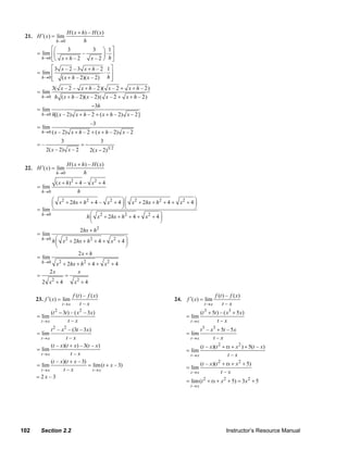 H ( x + h) – H ( x )
     21. H ′( x ) = lim
                    h →0             h
                ⎡⎛    3                    3   ⎞ 1⎤
          = lim ⎢⎜           –                 ⎟⋅ ⎥
            h→0 ⎣⎝ x + h – 2             x – 2 ⎠ h⎦
                ⎡3 x – 2 – 3 x + h – 2 1 ⎤
          = lim ⎢                      ⋅ ⎥
                ⎣ ( x + h – 2)( x – 2) h ⎥
            h→0 ⎢                        ⎦
                   3( x – 2 – x + h – 2)( x – 2 + x + h – 2)
          = lim
            h→0     h ( x + h – 2)( x – 2)( x – 2 + x + h – 2)
                                          −3h
          = lim
            h→0 h[( x – 2)      x + h – 2 + ( x + h – 2) x – 2]
                                         –3
          = lim
            h→0 ( x – 2)      x + h – 2 + ( x + h – 2) x – 2
                        3                        3
          =–                       =−
               2( x – 2) x – 2           2( x − 2)3 2

                            H ( x + h) – H ( x )
     22. H ′( x) = lim
                    h →0             h
                ( x + h) 2 + 4 – x 2 + 4
          = lim
            h→0             h
                 ⎛ x 2 + 2hx + h 2 + 4 – x 2 + 4 ⎞ ⎛ x 2 + 2hx + h 2 + 4 + x 2 + 4 ⎞
                 ⎜                               ⎟⎜                                ⎟
          = lim ⎝                                ⎠⎝                                ⎠
            h →0
                                 h⎜⎛ x 2 + 2hx + h 2 + 4 + x 2 + 4 ⎞
                                                                   ⎟
                                   ⎝                               ⎠
                                   2hx + h 2
          = lim
            h→0
                   h ⎛ x 2 + 2hx + h 2 + 4 + x 2 + 4 ⎞
                     ⎜                               ⎟
                     ⎝                               ⎠
                               2x + h
          = lim
            h →0 x 2 + 2hx + h 2 + 4 + x 2 + 4
              2x           x
          =           =
            2 x +4
               2
                          x +4
                           2


                               f (t ) – f ( x)                                                 f (t ) – f ( x)
          23. f ′( x) = lim                                              24.   f ′( x) = lim
                        t→x         t–x                                                 t→x         t–x
                (t − 3t ) – ( x – 3 x)
                    2             2
                                                                                     (t + 5t ) – ( x3 + 5 x)
                                                                                        3
          = lim                                                                = lim
            t→x         t–x                                                      t→x         t–x
                t 2 – x 2 – (3t – 3x)                                                t 3 – x3 + 5t – 5 x
          = lim                                                                = lim
            t→x          t–x                                                     t→x        t–x
                (t – x)(t + x) – 3(t – x)                                            (t – x)(t 2 + tx + x 2 ) + 5(t – x)
          = lim                                                                = lim
            t→x            t–x                                                   t→x                t–x
                (t – x)(t + x – 3)                                                   (t – x)(t 2 + tx + x 2 + 5)
          = lim                     = lim (t + x – 3)                          = lim
            t→x        t–x            t→x
                                                                                 t→x            t–x
          =2x–3
                                                                               = lim (t 2 + tx + x 2 + 5) = 3x 2 + 5
                                                                                 t→x




   102      Section 2.2                                                                              Instructor’s Resource Manual
© 2007 Pearson Education, Inc., Upper Saddle River, NJ. All rights reserved. This material is protected under all copyright laws as they
currently exist. No portion of this material may be reproduced, in any form or by any means, without permission in writing from the publisher.
 