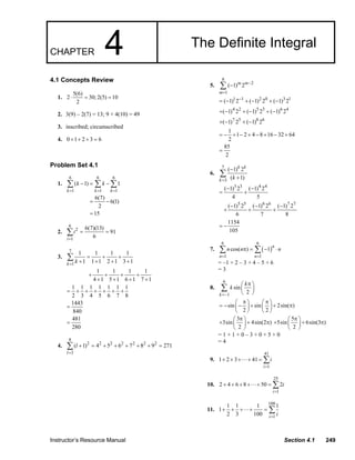 Instructor’s Resource Manual Section 4.1 249
CHAPTER 4 The Definite Integral
4.1 Concepts Review
1.
5(6)
2 30; 2(5) 10
2
⋅ = =
2. 3(9) – 2(7) = 13; 9 + 4(10) = 49
3. inscribed; circumscribed
4. 0 1 2 3 6+ + + =
Problem Set 4.1
1.
6 6 6
1 1 1
( 1) 1
6(7)
6(1)
2
15
k k k
k k
= = =
− = −
= −
=
∑ ∑ ∑
2.
6
2
1
6(7)(13)
91
6i
i
=
= =∑
3.
7
1
1 1 1 1
1 1 1 2 1 3 1k k=
= + +
+ + + +
∑
1 1 1 1
4 1 5 1 6 1 7 1
+ + + +
+ + + +
1 1 1 1 1 1 1
2 3 4 5 6 7 8
1443
840
481
280
= + + + + + +
=
=
4.
8
2 2 2 2 2 2 2
3
( 1) 4 5 6 7 8 9 271
l
l
=
+ = + + + + + =∑
5.
8
2
1
( 1) 2m m
m
−
=
−∑
1 1 2 0 3 1
( 1) 2 ( 1) 2 ( 1) 2−
= − + − + −
4 2 5 3 6 4
( 1) 2 ( 1) 2 ( 1) 2+ − + − + −
7 5 8 6
( 1) 2 ( 1) 2+ − + −
1
1 2 4 8 16 32 64
2
= − + − + − + − +
85
2
=
6.
7
3
( 1) 2
( 1)
k k
k k=
−
+
∑
3 3 4 4
( 1) 2 ( 1) 2
4 5
− −
= +
5 5 6 6 7 7
( 1) 2 ( 1) 2 ( 1) 2
6 7 8
− − −
+ + +
1154
105
= −
7. ( )
6 6
1 1
cos( ) 1
n
n n
n n n
= =
π = − ⋅∑ ∑
= –1 + 2 – 3 + 4 – 5 + 6
= 3
8.
6
1
sin
2k
k
k
=−
π⎛ ⎞
⎜ ⎟
⎝ ⎠
∑
sin sin 2sin( )
2 2
π π⎛ ⎞ ⎛ ⎞
= − − + + π⎜ ⎟ ⎜ ⎟
⎝ ⎠ ⎝ ⎠
3
3sin 4sin(2 )
2
π⎛ ⎞
+ + π⎜ ⎟
⎝ ⎠
5
5sin 6sin(3 )
2
π⎛ ⎞
+ + π⎜ ⎟
⎝ ⎠
= 1 + 1 + 0 – 3 + 0 + 5 + 0
= 4
9.
41
1
1 2 3 41
i
i
=
+ + + + = ∑
10.
25
1
2 4 6 8 50 2
i
i
=
+ + + + + = ∑
11.
100
1
1 1 1 1
1
2 3 100 i i=
+ + + + = ∑
© 2007 Pearson Education, Inc., Upper Saddle River, NJ. All rights reserved. This material is protected under all copyright laws as they
currently exist. No portion of this material may be reproduced, in any form or by any means, without permission in writing from the publisher.
 
