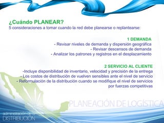 1 DEMANDA - Revisar niveles de demanda y dispersión geográfica - Revisar descensos de demanda - Analizar los patrones y registros en el desplazamiento ¿Cuándo PLANEAR? 5 consideraciones a tomar cuando la red debe planearse o replantearse: 2 SERVICIO AL CLIENTE -Incluye disponibilidad de inventario, velocidad y precisión de la entrega - Los costos de distribución de vuelven sensibles ante el nivel de servicio - Reformulación de la distribución cuando se modifique el nivel de servicios por fuerzas competitivas 