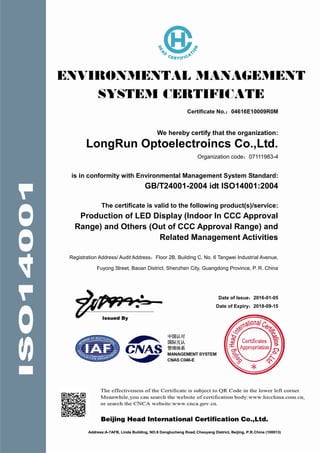 Certificate No.：04616E10009R0M
We hereby certify that the organization:
LongRun Optoelectroincs Co.,Ltd.
Organization code：07111983-4
is in conformity with Environmental Management System Standard:
GB/T24001-2004 idt ISO14001:2004
The certificate is valid to the following product(s)/service:
Production of LED Display (Indoor In CCC Approval
Range) and Others (Out of CCC Approval Range) and
Related Management Activities
Registration Address/ Audit Address：Floor 2B, Building C, No. 6 Tangwei Industrial Avenue,
Fuyong Street, Baoan District, Shenzhen City, Guangdong Province, P. R. China
Date of Issue：2016-01-05
Date of Expiry：2018-09-15
 